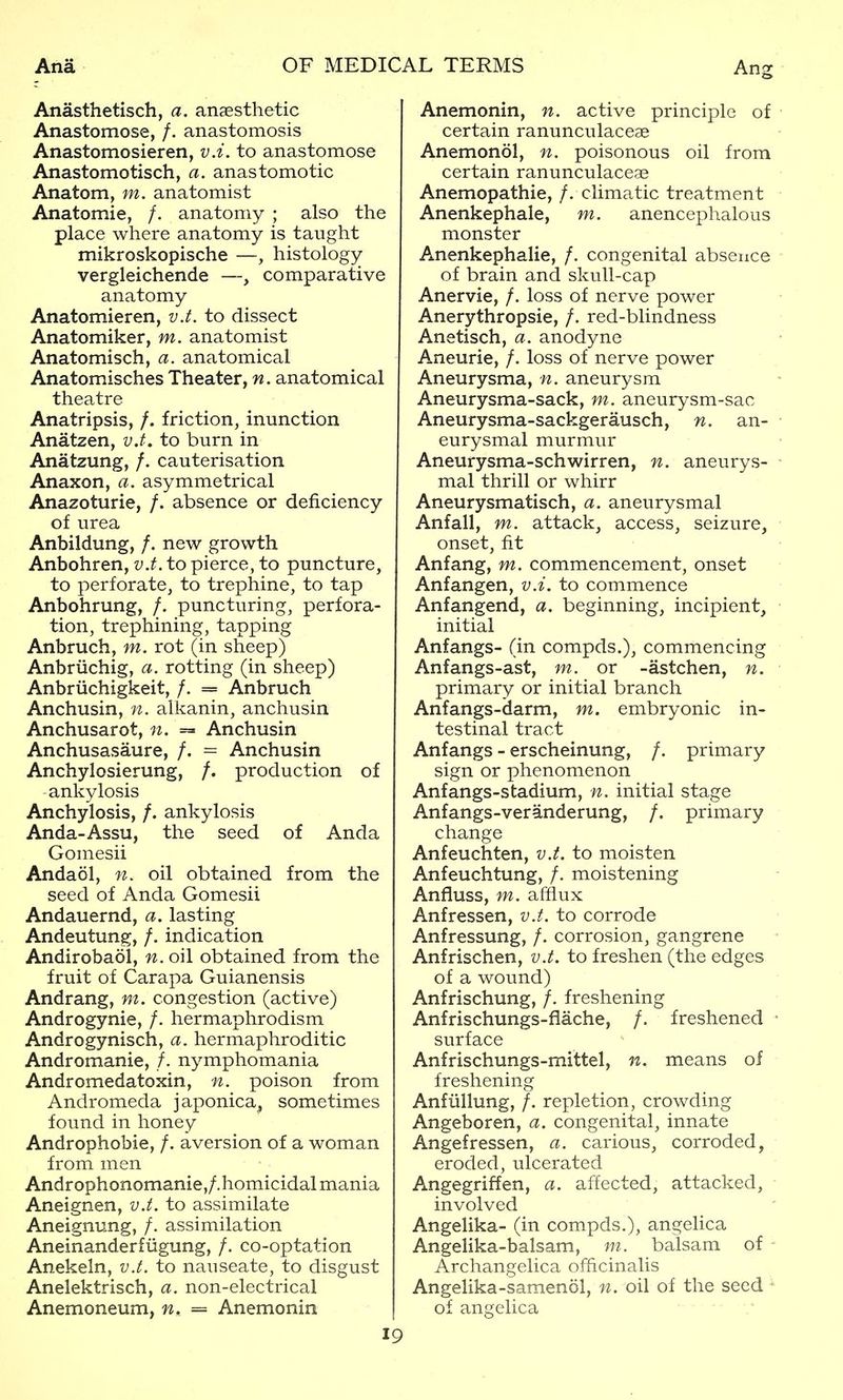Anasthetisch, a. ansesthetic Anastomose, /. anastomosis Anastomosieren, v.i. to anastomose Anastomotisch, a. anastomotic Anatom, m. anatomist Anatomie, /. anatomy ; also the place where anatomy is taught mikroskopische —, histology vergleichende —, comparative anatomy Anatomieren, v.t. to dissect Anatomiker, m. anatomist Anatomisch, a. anatomical Anatomisches Theater, n. anatomical theatre Anatripsis, /. friction, inunction Anatzen, v.t. to burn in Anatzung, /. cauterisation Anaxon, a. asymmetrical Anazoturie, /. absence or deficiency of urea Anbildung, /. new growth Anbohren, v.t. to pierce, to puncture, to perforate, to trephine, to tap Anbohrung, /. puncturing, perfora- tion, trephining, tapping Anbruch, m. rot (in sheep) Anbriichig, a. rotting (in sheep) Anbriichigkeit, /. = Anbruch Anchusin, n. alkanin, anchusin Anchusarot, n. = Anchusin Anchusasaure, /. = Anchusin Anchylosierung, /. production of ankylosis Anchylosis, /. ankylosis Anda-Assu, the seed of Anda Gomesii Andaol, n, oil obtained from the seed of Anda Gomesii Andauernd, a. lasting Andeutung, /. indication Andirobaol, n. oil obtained from the fruit of Carapa Guianensis Andrang, m. congestion (active) Androgynie, /. hermaphrodism Androgynisch, a. hermaphroditic Andromanie, /. nymphomania Andromedatoxin, n. poison from Andromeda japonica^ sometimes found in honey Androphobie, /. aversion of a woman from men Androphonomanie,/.homicidal mania Aneignen, v.t. to assimilate Aneignung, /. assimilation Aneinanderfiigung, /. co-optation Anekeln, v.t. to nauseate, to disgust Anelektrisch, a. non-electrical Anemoneum, n. = Anemonin 19 Anemonin, n. active principle of • certain ranunculaceae Anemonol, n. poisonous oil from certain ranunculaceae Anemopathie, /. climatic treatment Anenkephale, m. anencephalous monster Anenkephalie, /. congenital absence of brain and skull-cap Anervie, /. loss of nerve power Anerythropsie, /. red-blindness Anetisch, a. anodyne Aneurie, /. loss of nerve power Aneurysma, n. aneurysm Aneurysma-sack, m. aneurysm-sac Aneurysma-sackgerausch, n. an- • eurysmal murmur Aneurysma-schwirren, n. aneurys- • mal thrill or whirr Aneurysmatisch, a. aneurysmal Anfall, m. attack, access, seizure, onset, fit Anfang, m. commencement, onset Anfangen, v.i. to commence Anfangend, a. beginning, incipient, initial Anfangs- (in compds.), commencing Anfangs-ast, m. or -astchen, n. primary or initial branch Anfangs-darm, m. embryonic in- testinal tract Anfangs - erscheinung, /. primary sign or phenomenon Anfangs-stadium, n. initial stage Anfangs-veranderung, /. primary change Anfeuchten, v.i. to moisten Anfeuchtung, /. moistening Anfluss, m. afflux Anfressen, v.t. to corrode Anfressung, /. corrosion, gangrene Anfrischen, v.t. to freshen (the edges of a wound) Anfrischung, /. freshening Anfrischungs-flache, /. freshened • surface Anfrischungs-mittel, n. means of freshening Anfiillung, /. repletion, crowding Angeboren, a. congenital, innate Angefressen, a. carious, corroded, eroded, ulcerated Angegriffen, a. affected, attacked, involved Angelika- (in compds.), angelica Angelika-balsam, m. balsam of - Archangelica officinalis Angelika-samenol, n. oil of the seed of angelica