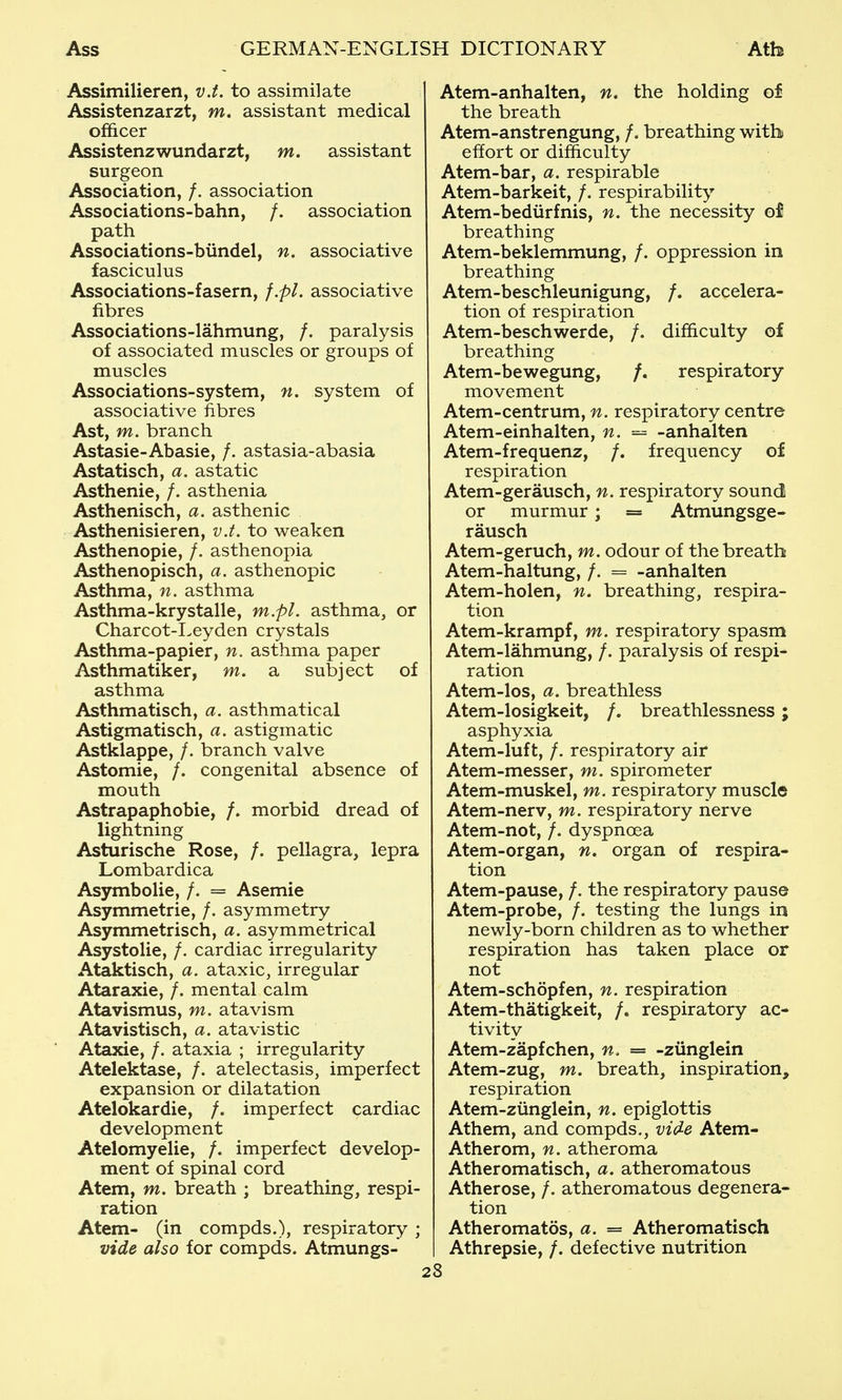 Assimilieren, v.t. to assimilate Assistenzarzt, m. assistant medical officer Assistenzwundarzt, m. assistant surgeon Association, /. association Associations-bahn, /. association path Associations-bundel, n. associative fasciculus Associations-fasern, f.pl. associative fibres Associations-lahmung, /. paralysis of associated muscles or groups of muscles Associations-system, n. system of associative fibres Ast, m. branch Astasia-Abasie, /. astasia-abasia Astatisch, a. astatic Asthenic, /. asthenia Asthenisch, a. asthenic Asthenisieren, v.t. to weaken Asthenopie, /. asthenopia Asthenopisch, a. asthenopia Asthma, n. asthma Asthma-krystalle, m.pl. asthma, or Charcot-I>eyden crystals Asthma-papier, n. asthma paper Asthmatiker, m. a subject of asthma Asthmatisch, a. asthmatical Astigmatisch, a. astigmatic Astklappe, /. branch valve Astomie, /. congenital absence of mouth Astrapaphobie, /. morbid dread of lightning Asturische Rose, /. pellagra, lepra Lombardica Asymbolie, /. = Asemie Asymmetric, /. asymmetry Asymmetrisch, a. asymmetrical Asystolie, /. cardiac irregularity Ataktisch, a. ataxic, irregular Ataraxie, /. mental calm Atavismus, m. atavism Atavistisch, a. atavistic Ataxic, /. ataxia ; irregularity Atelektase, /. atelectasis, imperfect expansion or dilatation Atelokardic, /. imperfect cardiac development Atelomyelie, /. imperfect develop- ment of spinal cord Atem, m. breath ; breathing, respi- ration Atem- (in compds.), respiratory ; vide also for compds. Atmungs- Atem-anhalten, n. the holding of the breath Atem-anstrcngung, /. breathing with effort or difficulty Atem-bar, a. respirable Atem-barkcit, /. respirability Atem-bediirfnis, n. the necessity of breathing Atem-beklemmung, /. oppression in breathing Atem-beschlcunigung, /. accelera- tion of respiration Atem-bcschwerdc, /. difficulty of breathing Atem-bewcgung, /. respiratory movement Atem-ccntrum, n. respiratory centre Atcm-cinhalten, n. = -anhalten Atcm-frcquenz, /. frequency of respiration Atem-gcrausch, n. respiratory sound or murmur; = Atmungsgc- rausch Atem-geruch, m. odour of the breath Atem-haltung, /. = -anhalten Atem-holcn, n. breathing, respira- tion Atem-krampf, m. respiratory spasm Atem-lahmung, /. paralysis of respi- ration Atem-los, a. breathless Atem-losigkeit, /. breathlessness; asphyxia Atcm-luf t, /. respiratory air Atcm-messer, ni. spirometer Atem-muskcl, m. respiratory muscle Atem-nerv, m. respiratory nerve Atcm-not, /. dyspnoea Atem-organ, n. organ of respira- tion Atem-pause, /. the respiratory pause Atem-probe, /. testing the lungs in newly-born children as to whether respiration has taken place or not Atem-schopfcn, n. respiration Atcm-thatigkeit, /. respiratory ac- tivity Atcm-zapfchen, n. = -ziinglcin Atem-zug, m. breath, inspiration, respiration Atcm-ziinglein, n. epiglottis Athcm, and compds,, vide Atem- Athcrom, n. atheroma Atheromatisch, a. atheromatous Athcrosc, /. atheromatous degenera- tion Atheromatos, a. = Atheromatisch Athrepsie, /. defective nutrition :8