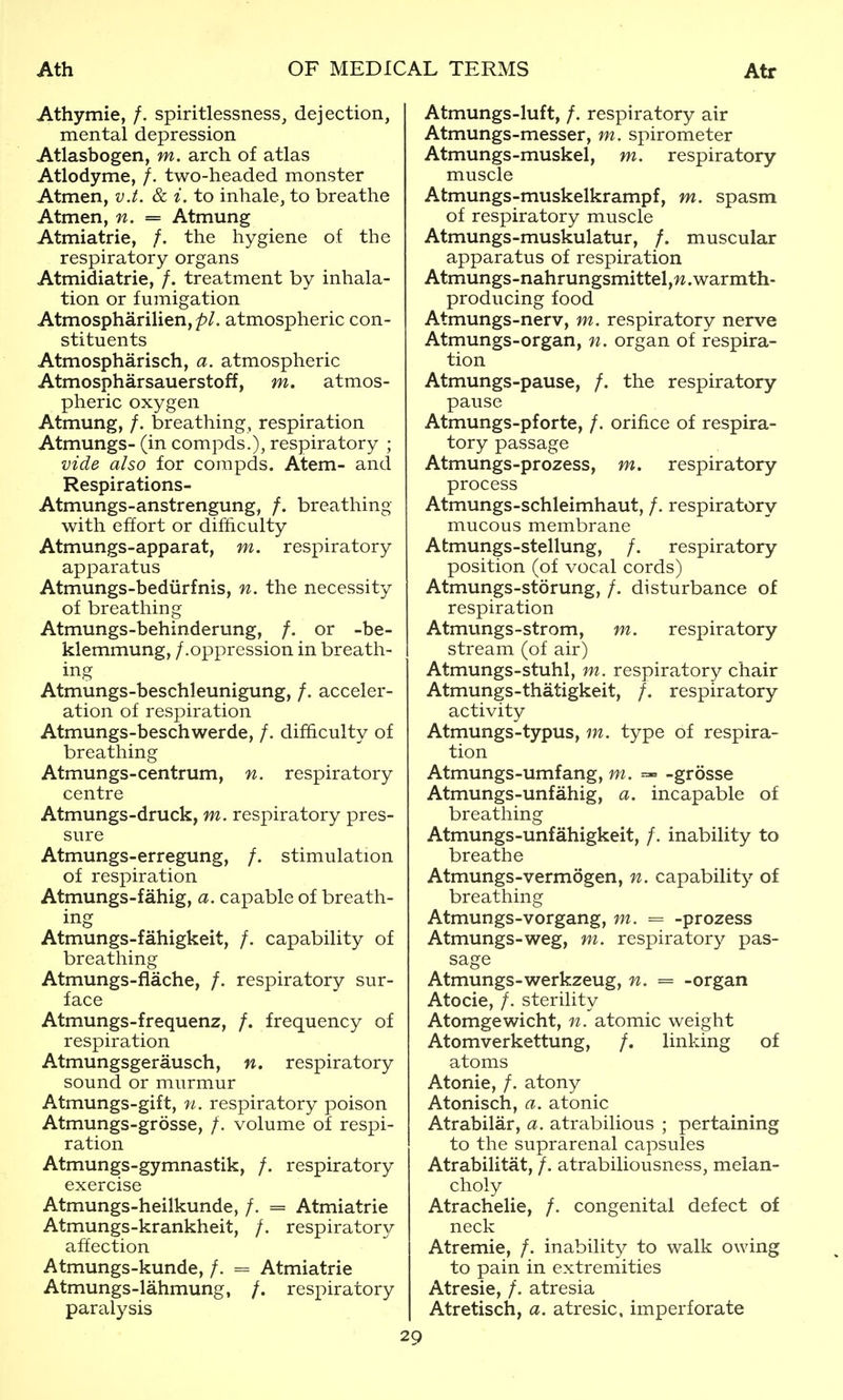 Athymie, /. spiritlessness, dejection, mental depression Atlasbogen, m. arch of atlas Atlodyme, /. two-headed monster Atmen, v.t. & i. to inhale, to breathe Atmen, n. = Atmung Atmiatrie, /. the hygiene of the respiratory organs Atmidiatrie, /. treatment by inhala- tion or fumigation Atmospharilien, atmospheric con- stituents Atmospharisch, a. atmospheric Atmospharsauerstoff, m. atmos- pheric oxygen Atmung, /. breathing, respiration Atmungs- (in compds.), respiratory ; vide also for compds. Atem- and Respirations- Atmungs-anstrengung, /. breathing with effort or dif&culty Atmungs-apparat, m. respiratory apparatus Atmungs-bediirfnis, n. the necessity of breathing Atmungs-behinderung, /. or -be- klemmung, /.oppression in breath- ing Atmungs-beschleunigung, /. acceler- ation of respiration Atmungs-beschwerde, /. dif&culty of breathing Atmungs-centrum, n. respiratory centre Atmungs-druck, m. respiratory pres- sure Atmungs-erregung, /. stimulation of respiration Atmungs-fahig, a. capable of breath- ing Atmungs-fahigkeit, /. capability of breathing Atmungs-flache, /. respiratory sur- face Atmungs-frequenz, /. frequency of respiration Atmungsgerausch, n. respiratory sound or murmur Atmungs-gift, n. respiratory poison Atmungs-grosse, /. volume of respi- ration Atmungs-gymnastik, /. respiratory exercise Atmungs-heilkunde, /. = Atmiatrie Atmungs-krankheit, /. respiratory affection Atmungs-kunde, /. = Atmiatrie Atmungs-lahmung, /. respiratory paralysis Atmungs-luft, /. respiratory air Atmungs-messer, m. spirometer Atmungs-muskel, m. respiratory muscle Atmungs-muskelkrampf, m. spasm of respiratory muscle Atmungs-muskulatur, /. muscular apparatus of respiration Atmungs-nahrungsmittel,w.warmth- producing food Atmungs-nerv, m. respiratory nerv^e Atmungs-organ, n. organ of respira- tion Atmungs-pause, /. the respiratory pause Atmungs-pforte, /. orifice of respira- tory passage Atmungs-prozess, m. respiratory process Atmungs-schleimhaut, /. respiratory mucous membrane Atmungs-stellung, /. respiratory position (of vocal cords) Atmungs-storung, /. disturbance of respiration Atmungs-strom, m. respiratory stream (of air) Atmungs-stuhl, m. respiratory chair Atmungs-thatigkeit, /. respiratory activity Atmungs-typus, m. type of respira- tion Atmungs-umfang, m. =-= -grosse Atmungs-unfahig, a. incapable of breathing Atmungs-unfahigkeit, /. inability to breathe Atmungs-vermogen, n. capabilit^^ of breathing Atmungs-vorgang, m. = -prozess Atmungs-weg, m. respiratory pas- sage Atmungs-werkzeug, n. = -organ Atocie, /. sterility Atomgewicht, n. atomic weight Atomverkettung, /. linking of atoms Atonie, /. atony Atonisch, a. atonic Atrabilar, a. atrabilious ; pertaining to the suprarenal capsules Atrabilitat, /. atrabiliousness, melan- choly Atrachelie, /. congenital defect of neck Atremie, /. inabilit^r to walk owing to pain in extremities Atresie, /. atresia Atretisch, a. atresie. imperforate