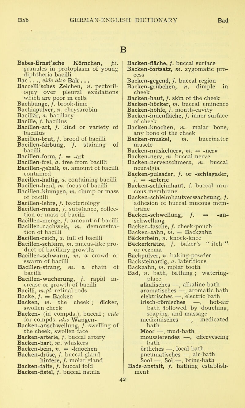 Babes-Ernst'sche Kornchen, pi. granules in protoplasm of young diphtheria bacilli Bac . . ., vide also Bak . . . Baccelli sches Zeichen, n. pectoril- oquy over pleural exudations which are poor in cells Bachbunge, /. brook-lime Bachiapulver, n. chrysarobin Bacillar, a. bacillary Bacille, /. bacillus Bacillen-art, /. kind or variety of bacillus Bacillen-brut, /. brood of bacilli Bacillen-farbung, /. staining of bacilli Bacillen-form, /. = -art Bacillen-frei, a. free from bacilli Bacillen-gehalt, m. amount of bacilli contained Bacillen-haltig, a. containing bacilli Bacillen-herd, m. focus of bacilli Bacillen-klumpen, m. clump or mass of bacilli Bacillen-lehre, /. bacteriology Bacillen-masse, /. substance, collec- tion or mass of bacilli Bacillen-menge, /. amount of bacilli Bacillen-nachweis, m. demonstra- tion of bacilli Bacillen-reich, a. full of bacilli Bacillen-schleim, m. mucus-like pro- duct of bacillary growths Bacillen-schwarm, m. a crowd or swarm of bacilli Bacillen-strang, m. a chain of bacilli Bacillen-wucherung, /. rapid in- crease or growth of bacilli Bacilli, m.pl. retinal rods Backe, /. = Backen Backen, m. the cheek; dicker, swollen cheek Backen- (in compds.), buccal ; vide for compds. also Wangen- Backen-anschwellung, /. swelling of the cheek, swollen face Backen-arterie, /. buccal artery Backen-bart, m. whiskers Backen-bein, n. = -knochen Backen-driise, /. buccal gland hintere, /. molar gland Backen-falte, /. buccal fold Backen-fistel, /. buccal fistula 42 Backen-fiache, /. buccal surface Backen-fortsatz, m. zygomatic pro- cess Backen-gegend, /. buccal region Backen-griibchen, n. dimple in cheek Backen-haut, /. skin of the cheek Backen-hocker, m. buccal eminence Backen-hohle, /. mouth-cavity Backen-innenflache, /. inner surface of cheek Backen-knochen, m. malar bone, an}^ bone of the cheek Backen-muskel, m. buccinator muscle Backen-muskelnerv, m. ^= -nerv Backen-nerv, m. buccal nerve Backen-nervenschmerz, m. buccal neuralgia Backen-pulsader, /. or -schlagader, /. = -arterie Backen-schleimhaut, /. buccal mu- cous membrane Backen-schleimhautverwachsung, /. adhesion of buccal mucous mem- brane Backen-schwellung, /. = -an- schwellung Backen-tasche, /. cheek-pouch Backen-zahn, m. = Backzahn Backerbein, n. knock-knee Backerkratze, /. baker's  itch  or eczema Backpulver, n. baking-powder Backsteinartig, a. lateritious Backzahn, m. molar tooth Bad, n. bath, bathing ; watering- place alkalisches —, alkaline bath aromatisches —, aromatic bath elektrisches —, electric bath irisch-romisches —, hot-air bath followed by douching, soaping, and massage medizinisches —, medicated bath Moor —, mud-bath moussierendes —, effervescing bath ortliches —, local bath pneumatisches —, air-bath Sool —, Sol —, brine-bath Bade-anstalt, /. bathing establish- ment