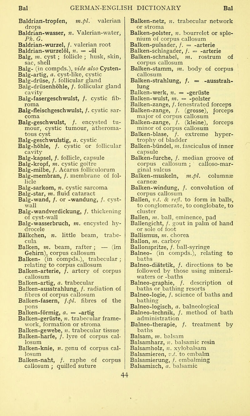 Baldrian-tropfen, m.pl. valerian drops Baldrian-wasser, n. Valerian-water, Ph. G. Baldrian-wurzel, /. valerian root Baldrian-wurzelol, n. = -61 Balg, m. cyst ; follicle ; husk, skin, sac, shell Balg- (in compds.), vide also Cysten- Balg-artig, a. cyst-like, cystic Balg-driise, /. follicular gland Balg-driisenhohle, /. follicular gland cavity Balg-fasergeschwulst, /. cystic fib- roma Balg-fleischgeschwulst, /. cystic sar- coma Balg-geschwulst, /. encysted tu- mour, cystic tumour, atheroma- tous cyst Balg-geschwulstig, a. cystic Balg-hohle, /. cystic or follicular cavit}^ Balg-kapsel, /. follicle, capsule Balg-kropf, m. cystic goitre Balg-milbe, /. Acarus folliculorum Balg-membran, /. membrane of fol- licle Balg-sarkom, n. cystic sarcoma Balg-star, m. fluid cataract Balg-wand, /. or -wandung, /. cyst- wall Balg-wandverdickung, /. thickening of cyst-wall Balg-wasserbruch, m. encysted hy- drocele Balkchen, n. little beam, trabe- cula Balken, m. beam, rafter ; — (im Gehirn), corpus callosum Balken- (in compds.), trabecular ; relating to corpus callosum Balken-arterie, /. artery of corpus callosum Balken-artig, a. trabecular Balken-ausstrahlung, /. radiation of fibres of corpus callosum Balken-fasern, f.pl. fibres of the pons Balken-formig, a. = -artig Balken-geriiste, n. trabecular frame- work, formation or stroma Baiken-gewebe, 7t. trabecular tissue Balken-harfe, /. lyre of corpus cal- losum Balken-knie, n. genu of corpus cal- losum Balken-naht, /. raphe of corpus callosum ; quilled suture 44 Balken-netz, n. trabecular network or stroma Balken-polster, n. bourrelet or sple- nium of corpus callosum Balken-pulsader, /. = -arterie Balken-schiagader, /. = -arterie Balken-schnabel, m. rostrum of corpus callosum Balken-stamm, m. body of corpus callosum Balken-strahlung, /. = -ausstrah- lung Balken-werk, n. = -geriiste Balken-wulst, m. = -polster Balken-zange, /. fenestrated forceps Balken-zange, /. (grosse), forceps major of corpus callosum Balken-zange, /. (kleine), forceps minor of corpus callosum Balken-blase, /. extreme hyper- trophy of bladder Balken-biindel, m. fasciculus of inner capsule Balken-furche, /. median groove of corpus callosum ; calloso-mar- ginal sulcus Balken-muskeln, m.pl. columnae carneae Balken-windung, /. convolution of corpus callosum Ballen, v.t. & refl. to form in balls, to conglomerate, to conglobate, to cluster Ballen, m. ball, eminence, pad Ballengicht, /. gout in palm of hand or sole of foot Ballismus, m. chorea Ballon, m. carboy Ballonspritze, /. ball-syringe Balneo- (in compds.), relating to baths Balneo-diatetik, /. directions to be followed by those using mineral- waters or -baths Balneo-graphic, /. description of baths or bathing resorts Balneo-logie, /. science of baths and bathing Balneo-logisch, a. balneological Balneo-technik, /. method of bath administration Balneo-therapie, /. treatment by baths Balsam, m. balsam Balsamharz, n. balsamic resin Balsamholz, n. xylobalsam Balsamieren, v.t. to embalm Balsamierung, /. embalming Balsamisch, a. balsamic