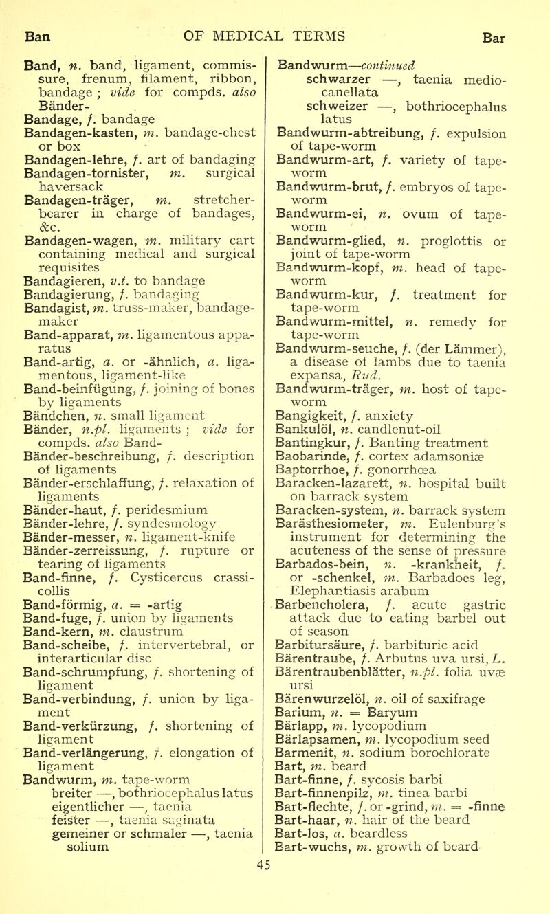 Band, n. band, ligament, commis- sure, frenum, filament, ribbon, bandage ; vide for compds. also Bander- Bandage, /. bandage Bandagen-kasten, m. bandage-chest or box Bandagen-lehre, /. art of bandaging Bandagen-tornister, m. surgical haversack Bandagen-trager, m. stretcher- bearer in charge of bandages, &c. Bandagen-wagen, m. military cart containing medical and surgical requisites Bandagieren, vJ. to bandage Bandagierung, /. bandaging Bandagist, m. truss-maker, bandage- maker Band-apparat, m. ligamentous appa- ratus Band-artig, a. or -ahnlich, a. liga- mentous, ligament-like Band-beinfiigung, /. joining of bones by ligaments Bandchen, n. small ligament Bander, n.pl. ligaments ; vide for compds. also Band- Bander-beschreibung, /. description of ligaments Bander-erschlaffung, /. relaxation of ligaments Bander-haut, /. peridesmium Bander-lehre, /. syndesmology Bander-messer, n. ligament-knife Bander-zerreissung, /. rupture or tearing of ligaments Band-finne, /. Cysticercus crassi- coUis Band-formig, a. = -artig Band-fuge, /. union by ligaments Band-kern, m. claustrum Band-scheibe, /. intervertebral, or interarticular disc Band-schrumpfung, /. shortening of ligament Band-verbindiing, /. union by liga- ment Band-verkiirzung, /. shortening of ligament Band-verlangerung, /. elongation of ligament Bandwurm, m. tape-worm breiter —, bothriocephalus latus eigentlicher —, taenia feister —, taenia saginata gemeiner or schmaler —, taenia solium 45 Bandwurm—continued schwarzer —, taenia medio- canellata schweizer —, bothriocephalus latus Bandwurm-abtreibung, /. expulsion of tape-worm Bandwurm-art, /. variety of tape- worm Bandwurm-brut, /. embryos of tape- worm Bandwurm-ei, n. ovum of tape- worm Bandwurm-glied, n. proglottis or joint of tape-worm Bandwurm-kopf, m. head of tape- worm Bandwurm-kur, /. treatment for tape-worm Bandwurm-mittel, n. remedy for tape-worm Bandwurm-seiiche, /. (der Lammer), a disease of lambs due to taenia expansa, Riid. Bandwurm-trager, m. host of tape- worm Bangigkeit, /. anxiety Bankulol, n. candlenut-oil Bantingkur, /. Banting treatment Baobarinde, /. cortex adamsoniae Baptorrhoe, /. gonorrhoea Baracken-lazarett, n. hospital built on barrack system Baracken-system, n. barrack system Barasthesiometer, m. Eulenburg's instrument for determining the acuteness of the sense of pressure Barbados-bein, n. -krankheit, /. or -schenkel, m. Barbadoes leg, Elephantiasis arabum Barbencholera, /. acute gastric attack due to eating barbel out of season Barbitursaure, /. barbituric acid Barentraube, /. Arbutus uva ursi, L. Barentraubenblatter, n.pl. folia uvae ursi Barenwurzelol, n. oil of saxifrage Barium, n. = Baryum Barlapp, m. lycopodium Barlapsamen, m. lycopodium seed Barmenit, n. sodium borochlorate Bart, m. beard Bart-finne, /. sycosis barbi Bart-finnenpilz, m. tinea barbi Bart-flechte, /. or-grind, wz. = -finne Bart-haar, n. hair of the beard Bart-los, a. beardless Bart-wuchs, m. gro\vth of beard