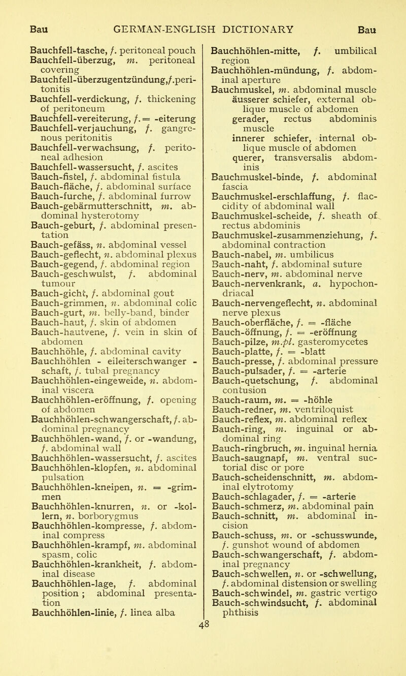 Bauchfell-tasche, /. peritoneal pouch Bauchfell-iiberzug, m. peritoneal covering Bauchfell-uberzugentzundung,/.peri- tonitis Bauchfell-verdickung, /. thickening of peritoneum Bauchfell-vereiterung, /. = -eiterung Bauchfell-verjauchung, /. gangre- nous peritonitis Bauchfell-verwachsung, /. perito- neal adhesion Bauchfell-wassersucht, /. ascites Bauch-fistel, /. abdominal fistula Bauch-flache, /. abdominal surface Bauch-furche, /. abdominal furrow Bauch-gebarmutterschnitt, m. ab- dominal hysterotomy Bauch-geburt, /. abdominal presen- tation Bauch-gefass, n. abcjominal vessel Bauch-geflecht, n. abdominal plexus Bauch-gegend, /. abdominal region Bauch-geschwulst, /. abdominal tumour Bauch-gicht, /. abdominal gout Bauch-grimmen, n. abdominal colic Bauch-gurt, m. belly-band, binder Bauch-haut, /. skin of abdomen Bauch-hautvene, /. vein in skin of abdomen Bauchhohle, /. abdominal cavity Bauchhohlen - eileiterschwanger - schaft, /. tubal pregnancy Bauchhohlen-eingeweide, n. abdom- inal viscera Bauchhohlen-eroffnung, /. opening of abdomen Bauchhohlen-schwangerschaft, /. ab- dominal pregnancy Bauchhohlen-wand, /. or -wandung, /. abdominal wall Bauchhohlen-wassersucht, /. ascites Bauchhohlen-klopfen, n. abdominal pulsation Bauchhohlen-kneipen, n. = -grim- men Bauchhohlen-knurren, n. or -kol- lern, n. borbor^'^gmus Bauchhohlen-kompresse, /. abdom- inal compress Bauchhohlen-krampf, m. abdominal spasm, colic Bauchhohlen-krankheit, /. abdom- inal disease Bauchhohlen-lage, /. abdominal position ; abdominal presenta- tion Bauchhohlen-linie, /. linea alba Bauchhohlen-mitte, /. umbilical region Bauchhohlen-miindung, /. abdom- inal aperture Bauchmuskel, m. abdominal muscle ausserer schiefer, external ob- lique muscle of abdomen gerader, rectus abdominis muscle innerer schiefer, internal ob- lique muscle of abdomen querer, transversalis abdom- inis Bauchmuskel-binde, /. abdominal fascia Bauchmuskel-erschlaffung, /. flac- cidity of abdominal wall Bauchmuskel-scheide, /. sheath o^t^ rectus abdominis Bauchmuskel-zusammenziehung, /, abdominal contraction Bauch-nabel, m. umbilicus Bauch-naht, /. abdominal suture Bauch-nerv, m. abdominal nerve Bauch-nervenkrank, a. hypochon- driacal Bauch-nervengeflecht, n. abdominal nerve plexus Bauch-oberflache, /. = -flache Bauch-offnung, /. = -eroffnung Bauch-pilze, m.pl. gasteromycetes Bauch-platte, /. = -blatt Bauch-presse, /. abdominal pressure Bauch-pulsader, /. = -arterie Bauch-quetschung, /. abdominal contusion Bauch-raum, m. == -hohle Bauch-redner, m. ventriloquist Bauch-reflex, m. abdominal reflex Bauch-ring, m. inguinal or ab- dominal ring Bauch-ringbruch, m. inguinal hernia Bauch-saugnapf, m. ventral suc- torial disc or pore Bauch-scheidenschnitt, m. abdom- inal elytrotomy Bauch-schlagader, /. = -arterie Bauch-schmerz, m. abdominal pain Bauch-schnitt, m. abdominal in- cision Bauch-schuss, m. or -schusswunde, /. gunshot wound of abdomen Bauch-schwangerschaft, /. abdom- inal pregnancy Bauch-schwellen, n. or -schwellung, /. abdominal distension or swelling Bauch-schwindel, m. gastric vertigo Bauch-schwindsucht, /. abdominal phthisis