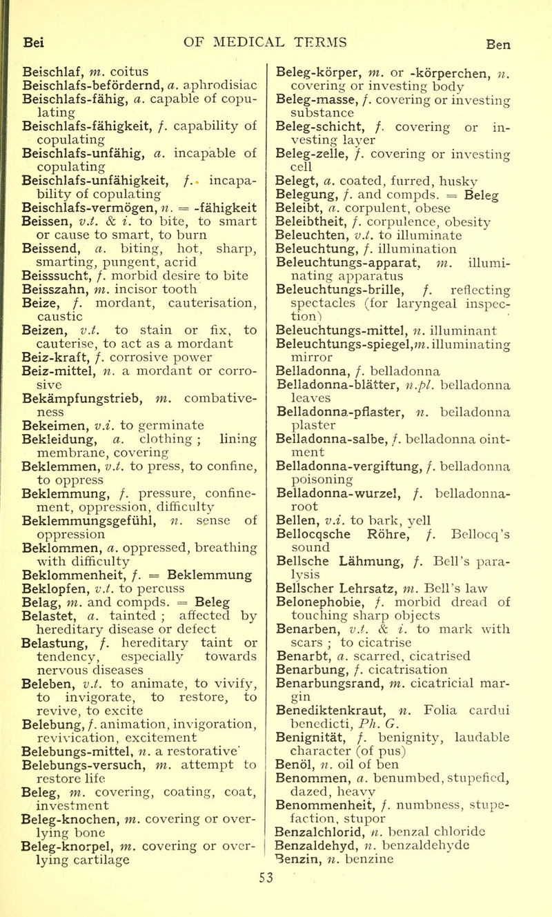 Beischlaf, m. coitus Beischlafs-befordernd, a. a.phrodisiac Beischlafs-fahig, a. capable of copu- lating Beischlafs-fahigkeit, /. capability of copulating Beischlafs-unfahig, a. incapable of copulating Beischlafs-unfahigkeit, /. incapa- bility of copulating Beischlafs-vermogen, 77 . = -fahigkeit Beissen, v.t. & i. to bite, to smart or cause to smart, to burn Beissend, a. biting, hot, sharp, smarting, pungent, acrid Beisssucht, /. morbid desire to bite Beisszahn, m. incisor tooth Beize, /. mordant, cauterisation, caustic Beizen, v.t. to stain or fix, to cauterise, to act as a mordant Beiz-kraft, /. corrosive power Beiz-mittel, n. a mordant or corro- sive Bekampfungstrieb, m. combative- ness Bekeimen, vA. to germinate Bekleidung, a. clothing ; lining membrane, covering Beklemmen, v.t. to press, to confine, to oppress Beklemmung, /. pressure, confine- ment, oppression, difficulty Beklemmungsgefiihl, n. sense of oppression Beklommen, a. oppressed, breathing with difficulty Beklommenheit, /. = Beklemmung Beklopfen, v.t. to percuss Belag, m. and compds. = Beleg Belastet, a. tainted ; affected by hereditary disease or defect Belastung, /. hereditary taint or tendency, especially towards nervous diseases Beleben, v.t. to animate, to vivify, to invigorate, to restore, to revive, to excite Belebung, /. animation, invigoration, revivication, excitement Belebungs-mittel, n. a restorative' Belebungs-versuch, m. attempt to restore life Beleg, m. covering, coating, coat, investment Beleg-knochen, m. covering or over- lying bone Beleg-knorpel, m. covering or over- lying cartilage Beleg-korper, m. or -korperchen, n. covering or investing body Beleg-masse, /. covering or investing substance Beleg-schicht, /. covering or in- vesting layer Beleg-zelle, /. covering or investing cell Belegt, a. coated, furred, husky Belegung, /. and compds. = Beleg Beleibt, a. corpulent, obese Beleibtheit, /. corpulence, obesity Beleuchten, v.t. to illuminate Beleuchtung, /. illumination Beleuchtungs-apparat, m. illumi- nating apparatus Beleuchtungs-brille, /. reflecting spectacles (for laryngeal inspec- tion^ Beleuchtungs-mittel, n. illuminant Beleuchtungs-spiegel,m. illuminating mirror Belladonna, /. belladonna Belladonna-blatter, n.pl. belladonna leaves Belladonna-pfiaster, n. belladonna plaster Belladonna-salbe, /. belladonna oint- ment Belladonna-vergiftung, /. belladonna poisoning Belladonna-wurzel, /. belladonna- root Bellen, v.i. to bark, yell Bellocqsche Rohre, /. Bellocq's sound Bellsche Lahmung, /. Bell's para- lysis Bellscher Lehrsatz, m. Bell's law Belonephobie, /, morbid dread of touching sharp objects Benarben, v.t. & i. to mark with scars ; to cicatrise Benarbt, a. scarred, cicatrised Benarbung, /, cicatrisation Benarbungsrand, m. cicatricial mar- gin Benediktenkraut, n. Folia cardui benedicti, Ph. G. Benignitat, /. benignity, laudable character (of pus) Benol, n. oil of ben Benommen, a. benumbed, stupefied, dazed, heavy Benommenheit, /. numbness, stupe- faction, stupor Benzalchlorid, n. benzal chloride I Benzaldehyd, n. benzaldehyde Benzin, n. benzine