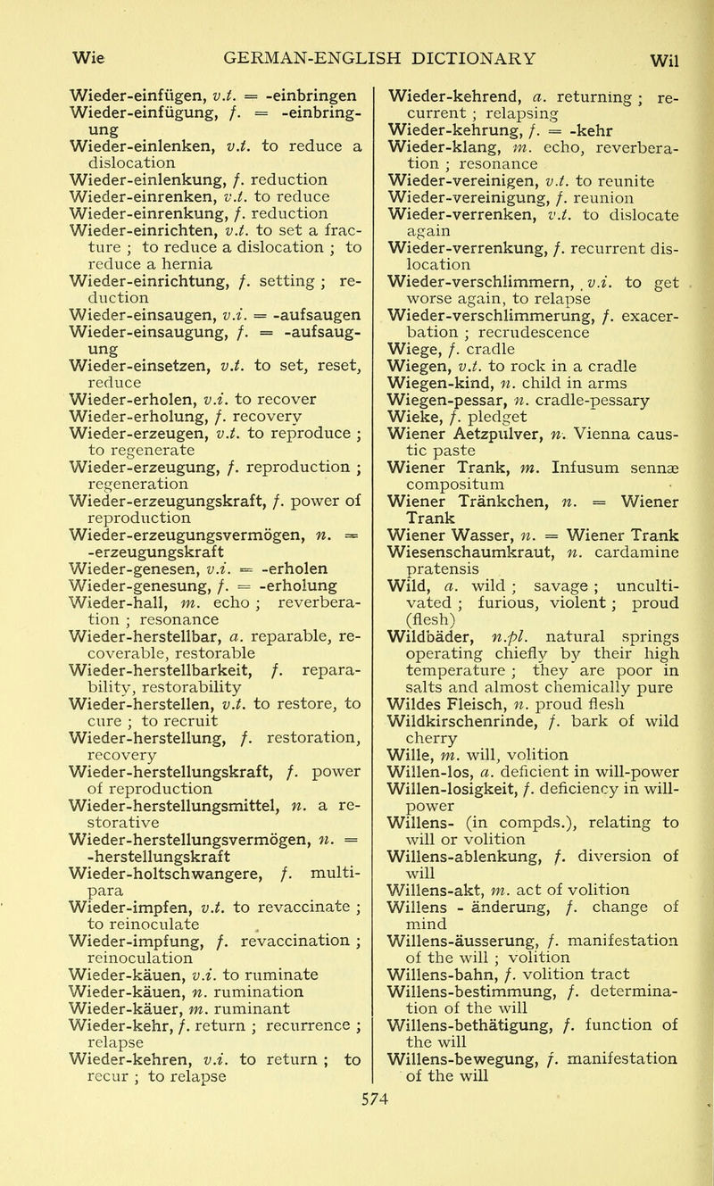 Wieder-einfiigen, v.t. == -einbringen Wieder-einfugung, /. = -einbring- ung Wieder-einlenken, v.t. to reduce a dislocation Wieder-einlenkung, /. reduction Wieder-einrenken, v.i. to reduce Wieder-einrenkung, /. reduction Wieder-einrichten, v.t. to set a frac- ture ; to reduce a dislocation ; to reduce a hernia Wieder-einrichtung, /. setting ; re- duction Wieder-einsaugen, v.i. = -aufsaugen Wieder-einsaugung, /. = -aufsaug- ung Wieder-einsetzen, v.t. to set, reset, reduce Wieder-erholen, v.i. to recover Wieder-erholung, /. recovery Wieder-erzeugen, v.t. to reproduce ; to regenerate Wieder-erzeugung, /. reproduction ; regeneration Wieder-erzeugungskraft, /. power of reproduction Wieder-erzeugungsvermogen, n. = -erzeugungskraft Wieder-genesen, v.i. = -erholen Wieder-genesung, /. = -erholung Wieder-hall, m. echo ; reverbera- tion ; resonance Wieder-herstellbar, a. reparable, re- coverable, restorable Wieder-herstellbarkeit, /. repara- bility, restorability Wieder-herstellen, v.t. to restore, to cure ; to recruit Wieder-herstellung, /. restoration, recovery Wieder-herstellungskraft, /. power of reproduction Wieder-herstellungsmittel, n. a re- storative Wieder-herstellungsvermogen, n. = -herstellungskraft Wieder-holtschwangere, /. multi- para Wieder-impfen, v.t. to revaccinate ; to reinoculate Wieder-impfung, /. revaccination ; reinoculation Wieder-kauen, v.i. to ruminate Wieder-kauen, n. rumination Wieder-kauer, m. ruminant Wieder-kehr, /. return ; recurrence ; relapse Wieder-kehren, v.i. to return ; to recur ; to relapse Wieder-kehrend, a. returning; re- current ; relapsing Wieder-kehrung, /. = -kehr Wieder-klang, m. echo, reverbera- tion ; resonance Wieder-vereinigen, v.t. to reunite Wieder-vereinigung, /. reunion Wieder-verrenken, v.t. to dislocate again Wieder-verrenkung, /. recurrent dis- location Wieder-verschlimmern, _ v.i. to get worse again, to relapse Wieder-verschlimmerung, /. exacer- bation ; recrudescence Wiege, /. cradle Wiegen, v.t. to rock in a cradle Wiegen-kind, n. child in arms Wiegen-pessar, n. cradle-pessary Wieke, /. pledget Wiener Aetzpiilver, n-. Vienna caus- tic paste Wiener Trank, m. Infusum sennae compositum Wiener Trankchen, n. = Wiener Trank Wiener Wasser, n. = Wiener Trank Wiesenschaumkraut, n. cardamine pratensis Wild, a. wild ; savage ; unculti- vated ; furious, violent; proud (flesh) Wildbader, n.pl. natural springs operating chiefly b}^ their high temperature ; they are poor in salts and almost chemically pure Wildes Fleisch, n. proud flesh Wildkirschenrinde, /. bark of wild cherry Wille, m. will, volition Willen-los, a. deficient in will-power Willen-losigkeit, /. deficiency in will- power Willens- (in compds.), relating to will or volition Willens-ablenkung, /. diversion of will Willens-akt, m. act of volition Willens - anderung, /. change of mind Willens-ausserung, /. manifestation of the will ; volition Willens-bahn, /. volition tract Willens-bestimmung, /. determina- tion of the will Willens-bethatigung, /. function of the will Willens-bewegung, /. manifestation of the will