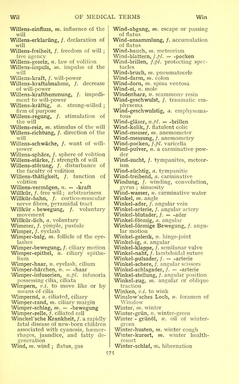 Willens-einfluss, m. influence of the will Willens-erklariing, /. declaration of will Willens-freiheit, /. freedom of will ; free agency Willens-gesetz, n. law of volition Willens-impuls, m. impulse of the will Willens-kraft, /. will-power Willens-kraftabnahme, /. decrease of will-power Willens-krafthemmung, /. impedi- ment to will-power Willens-kraftig, a. strong-willed ; firm of purpose Willens-regung, /. stimulation of the will Willens-reiz, m. stimulus of the will Willens-richtung, /. direction of the will Willens-schwache, /. want of will- power Willens-sphare, /. sphere of volition Willens-starke, /. strength of will Willens-storung, /. disturbance of the faculty of volition Willens-thatigkeit, /. function of volition . Willens-vermogen, n. = -kraft Willkiir, /. free will; arbitrariness Willkiir-bahn, /. cortico-muscular nerve fibres, pyramidal tract Willkiir - bewegung, /. voluntary movement Willkiir-lich, a. voluntary Wimmer, /. pimple, pustule Wimper, /. eyelash Wimper-balg, m. follicle of the e^^e- lashes Wimper-bewegung, /. ciliary motion Wimper-epithel, n. ciliary epithe- lium Wimper-haar, n. eyelash, cilium Wimper-harchen, n. = -haar Wimper-infusorien, n.pL infusoria possessing cilia, ciliata Wimpern, v.i. to move like or by means of cilia Wimpernd, a. ciliated, ciliary Wim.per-rand, m. ciliary margin Wimper-schlag, m. = -bewegung Wimper-zelle, /. ciliated cell Winckel'sche Krankheit, /. a rapidly fatal disease of new-born children associated with cyanosis, haemor- rhages, jaundice, and fatty de- generation Wind, m. wind ; flatus, gas Wind-abgang, m. escape or passing of flatus Wind-ansammlung, /. accumulation of flatus Wind-bauch, m. meteorism Wind-blattern, f.pl. = -pocken Wind-brillen, f.pl. protecting spec- tacles Wind-bruch, m. pneumatocele Wind-darm, m. colon Wind-dorn, w. spina ventosa Wind-ei, n. mole Windenharz, n. scammony resin Wind-geschwulst, /. traumatic em- physema Wind-geschwulstig, a. emphysema- tous Wind-glaser, n.pl. = -brillen Wind-kolik, /. flatulent colic Wind-messer, m. anemometer Wind-messung, /. anemometry Wind-pocken, f.pl. varicella Wind-pulver, n. a carminative pow- der Wind-sucht, /. tympanites, meteor- ism Wind-suchtig, a. tympanitic Wind-treibend, a. carminative Windung, /. winding, convolution, gyrus ; sinuosity Wind-wasser, n. carminative water Winkel, m. angle Winkel-ader, /. angular vein Winkel-arterie, /. angular artery Winkel-blutader, /. = -ader Winkel-formig, a. angular Winkel-formige Bewegung, /. angu- lar motion Winkel-gelenk, n. hinge-joint Winkel-ig, a. angular Winkel-klappe, /. semilunar valve Winkel-naht, /. lambdoidal suture Winkel-pulsader, /. = -arterie Winkel-schere, /. angular scissors Winkel-schlagader, /. = -arterie Winkel-stellung, /. angular position Winkel-zug, m. angular or oblique traction Winken, v.i. to wink Winslow'sches Loch, n. foramen of Winslow Winter, m. winter Winter-griin, n. winter-green Winter - griinol, n. oil of winter- green Winter-husten, m. winter cough Winter-kurort, m. winter health- resort Winter-schlaf, tm, hibernation