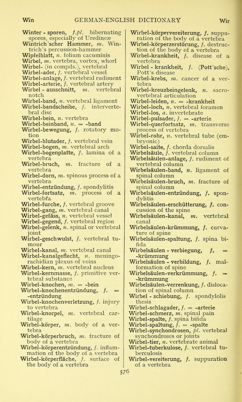 Winter - sporen, f.pl. hibernating spores, especially of Uredineae Wintrich'scher Hammer, m. Win- trich's percussion-hammer Wipfelblatt, folium cacuminis Wirbel, m. vertebra, vortex, whorl Wirbel- (in compds.), vertebral Wirbel-ader, /. vertebral vessel Wirbel-anlage, /. vertebral rudiment Wirbel-arterie, /. vertebral artery Wirbel - ausschnitt, m. vertebral notch Wirbel-band, n. vertebral ligament Wirbel-bandscheibe, /. interverte- bral disc Wirbel-bein, n. vertebra Wirbel-beinband, n. = -band Wirbel-bewegung, /. rotatory mo- tion Wirbel-blutader, /. vertebral vein Wirbel-bogen, m. vertebral arch Wirbel-bogenplatte, /. lamina of a vertebra Wirbel-bruch, m. fracture of a vertebra Wirbel-dorn, m. spinous process of a vertebra Wirbel-entziindung, /. spondylitis Wirbel-fortsatz, m. process of a vertebfa Wirbel-furche, /. vertebral groove Wirbel-gang, m. vertebral canal Wirbel-gefass, n. vertebral vessel Wirbel-gegend, /. vertebral region Wirbel-gelenk, n. spinal or vertebral joint Wirbel-geschwulst, /. vertebral tu- mour Wirbel-kanal, m. vertebral canal Wirbel-kanalgeflecht, n. meningo- rachidian plexus of veins Wirbel-kern, m. vertebral nucleus Wirbel-kernmasse, /. primitive ver- tebral substance Wirbel-knochen, m. = -bein Wirbel-knochenentziindung, /. = -entziindung Wirbel-knochenverletzung, /. injury to vertebra Wirbel-knorpel, m. vertebral car- tilage Wirbel-korper, m. body of a ver- tebra Wirbel-korperbruch, m. fracture of body of a vertebra Wirbei-korperentziindung, /. inflam- mation of the body of a vertebra Wirbel-kdrperflache, /. surface of the body of a vertebra Wirbel-korpervereiterung, /. suppu- ration of the body of a vertebra Wirbel-korperzerstorung, /. destruc- tion of the body of a vertebra Wirbel-krankheit, /. disease of a vertebra Wirbel - krankheit, /. (Pott'sche), Pott's disease Wirbel-krebs, m. cancer of a ver- tebra Wirbel-kreuzbeingelenk, n. sacro- vertebral articulation Wirbel-leiden, n. = -krankheit Wirbel-loch, n. vertebral foramen Wirbel-los, a. invertebrate Wirbel-pulsader, /. = -arterie Wirbel-querfortsatz, m. transverse process of vertebra Wirbel-rohr, n. vertebral tube (em- bryonic) Wirbel-saite, /. chorda dorsalis Wirbelsaule, /. vertebral column Wirbelsaulen-anlage, /. rudiment of vertebral column Wirbelsaulen-band, n. ligament of spinal column Wirbelsaulen-bruch, m. fracture of spinal column Wirbelsaulen-entziindung, /, spon- dylitis Wirbelsaulen-erschiitterung, /. con- cussion of the spine Wirbelsaulen-kanal, m. vertebral canal Wirbelsaulen-kriimmung, /, curva- ture of spine Wirbelsaulen-spaltung, /. spina bi- fida Wirbelsaulen - verbiegung, = -kriimmung Wirbelsaulen - verbildung, /. mal- formation of spine Wirbelsaulen-verkriimmung, /. = -krummung Wirbelsaulen-verrenkung, /. disloca- tion of spinal column Wirbel - schiebung, /. spondylolis thesis Wirbel-schlagader, /. = -arterie Wirbel-schmerz, m. spinal pain Wirbel-spalte, /. spina bifida Wirbel-spaltung, /. = -spalte Wirbel-synchondrosen, pi. vertebral synchondroses or joints Wirbel-tier, n. vertebrate animal Wirbel-tuberkulose, /. vertebral tu- berculosis Wirbel-vereiterung, /. suppuration of a vertebra