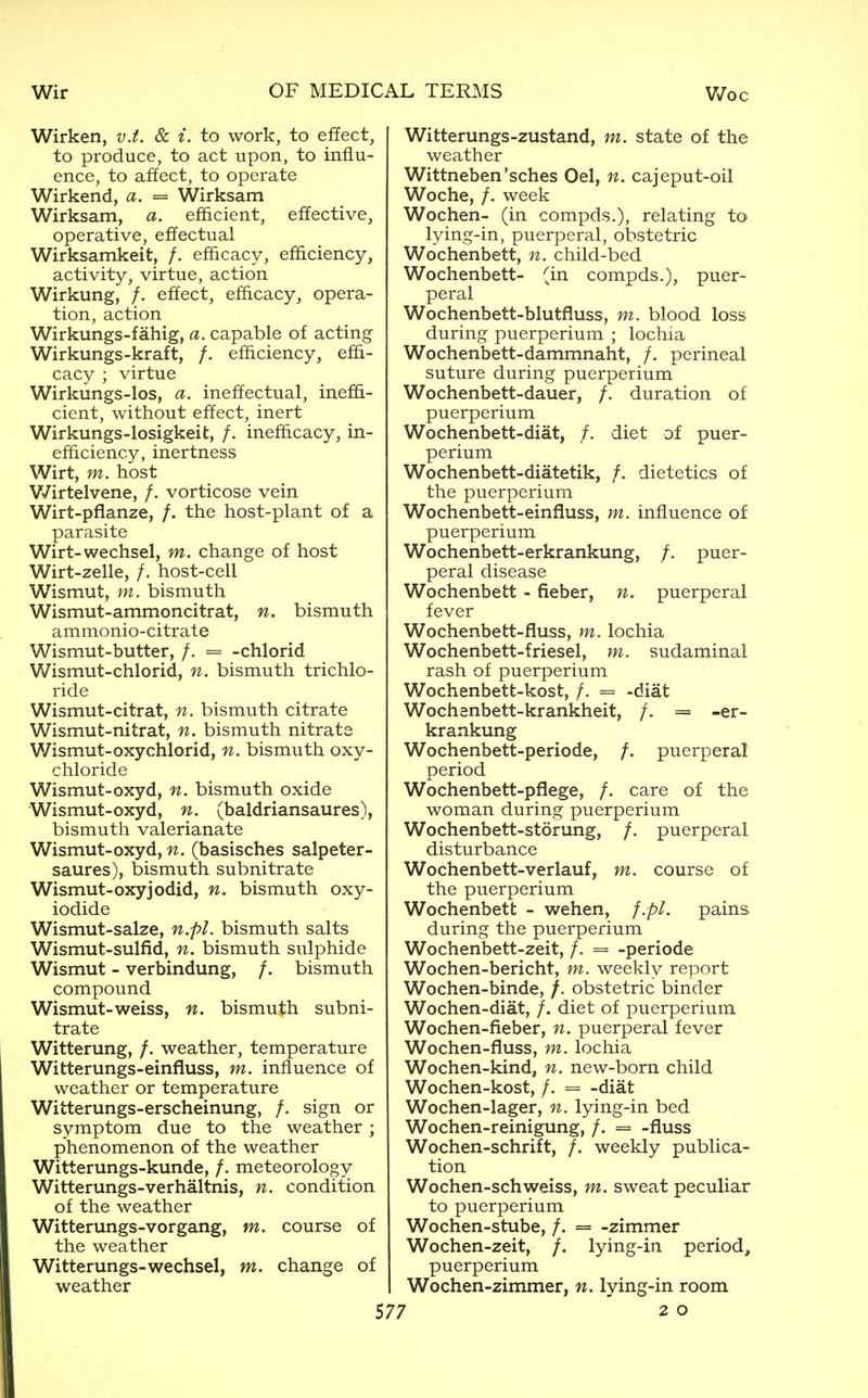 Wirken, v.t. & i. to work, to effect, to produce, to act upon, to influ- ence, to affect, to operate Wirkend, a. = Wirksam Wirksam, a. efficient, effective, operative, effectual Wirksamkeit, /. efficacy, efficiency, activity, virtue, action Wirkung, /. effect, efficacy, opera- tion, action Wirkungs-fahig, a. capable of acting Wirkungs-kraft, /. efficiency, effi- cacy ; virtue Wirkungs-los, a. ineffectual, ineffi- cient, without effect, inert Wirkungs-losigkeit, /. inefficacy, in- efficiency, inertness Wirt, m. host V7irtelvene, /. vorticose vein Wirt-pfianze, /. the host-plant of a parasite Wirt-wechsel, m. change of host Wirt-zelle, /. host-cell Wismut, m. bismuth Wismut-ammoncitrat, n. bismuth ammonio-citrate Wismut-butter, /. = -chlorid Wismut-chlorid, n, bismuth trichlo- ride Wismut-citrat, n. bismuth citrate Wismut-nitrat, n. bismuth nitrate Wismut-oxychlorid, n. bismuth oxy- chloride Wismut-oxyd, n. bismuth oxide Wismut-oxyd, n. (baldriansaures), bismuth valerianate Wismut-oxyd, n. (basisches salpeter- saures), bismuth subnitrate Wismut-oxyjodid, n. bismuth oxy- iodide Wismut-salze, n.pl. bismuth salts Wismut-sulfid, n. bismuth sulphide Wismut - verbindung, /. bismuth compound Wismut-weiss, n. bismuth subni- trate Witterung, /. weather, temperature Witterungs-einfluss, m. influence of weather or temperature Witterungs-erscheinung, /. sign or symptom due to the weather; phenomenon of the weather Witterungs-kunde, /. meteorology Witterungs-verhaltnis, n. condition of the weather Witterungs-vorgang, m. course of the weather Witterungs-wechsel, m. change of weather Witterungs-zustand, m. state of the weather Wittneben'sches Oel, n. cajeput-oil Woche, /. week Wochen- (in compds.), relating to lying-in, puerperal, obstetric Wochenbett, n. child-bed Wochenbett- (in compds.), puer- peral Wochenbett-blutfluss, m. blood loss during puerperium ; lochia Wochenbett-dammnaht, /. perineal suture during puerperium Wochenbett-dauer, /. duration of puerperium Wochenbett-diat, /. diet of puer- perium Wochenbett-diatetik, /. dietetics of the puerperium Wochenbett-einfluss, m. influence of puerperium Wochenbett-erkrankung, /. puer- peral disease Wochenbett - fieber, n. puerperal fever Wochenbett-fluss, m. lochia Wochenbett-friesel, m. sudaminal rash of puerperium Wochenbett-kost, /. = -diat Wochanbett-krankheit, /. = -er- krankung Wochenbett-periode, /. puerperal period Wochenbett-pfiege, /. care of the woman during puerperium Wochenbett-storung, /. puerperal disturbance Wochenbett-verlauf, m. course of the puerperium Wochenbett - wehen, f.pl. pains during the puerperium Wochenbett-zeit, /. = -periode Wochen-bericht, m. weekly report Wochen-binde, /. obstetric binder Wochen-diat, /. diet of puerperium Wochen-fieber, n. puerperal fever Wochen-fluss, m. lochia Wochen-kind, n. new-born child Wochen-kost, /. -diat Wochen-lager, n. lying-in bed Wochen-reinigung, /. = -fiuss Wochen-schrift, /. weekly publica- tion Wochen-schweiss, m. sweat peculiar to puerperium Wochen-stube, /. = -zimmer Wochen-zeit, /. lying-in period, puerperium Wochen-zimmer, n. lying-in room 7 20