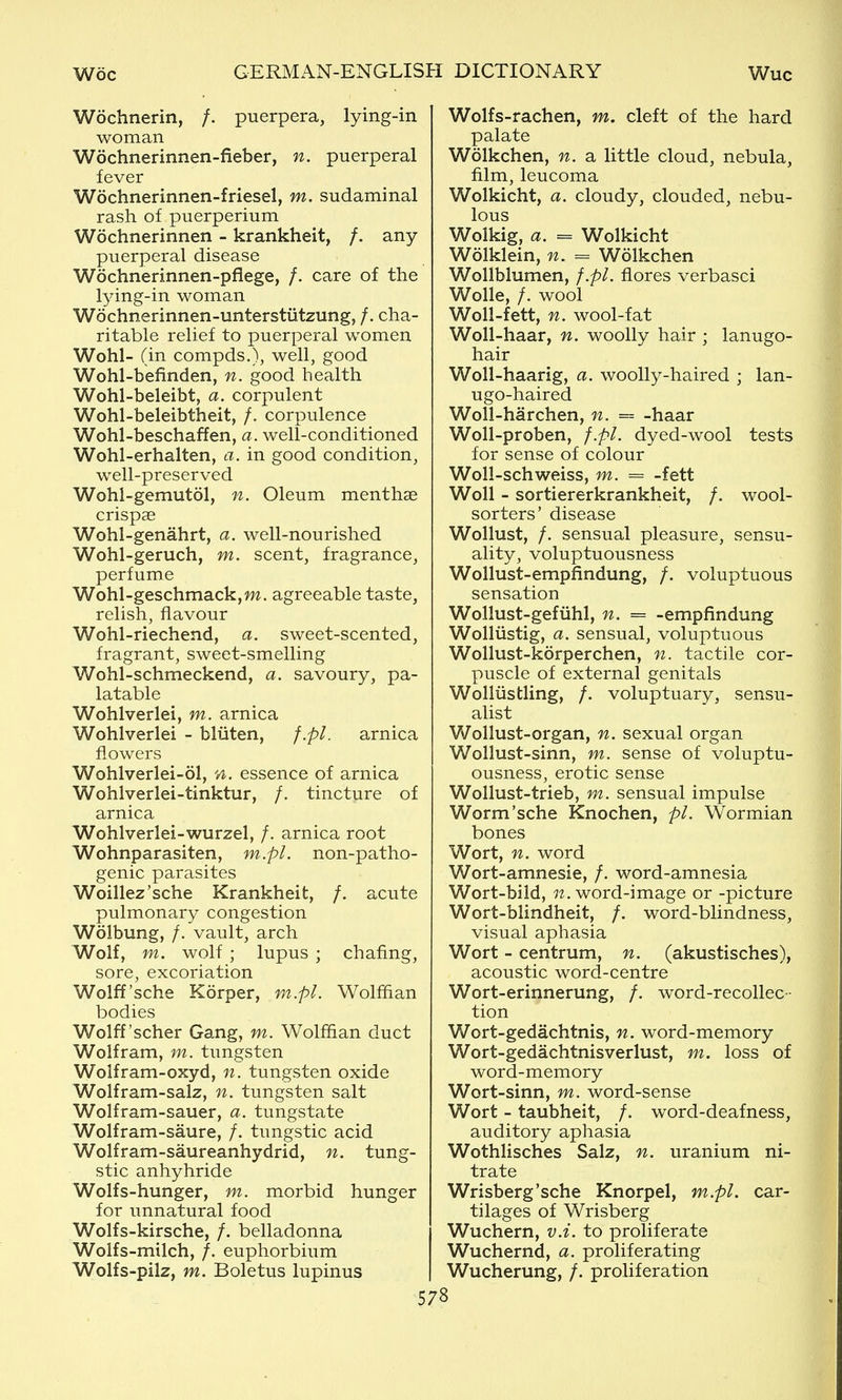 Wochnerin, /. puerpera, lying-in woman Wochnerinnen-fieber, n. puerperal fever Wochnerinnen-friesel, m. sudaminal rash of puerperium Wochnerinnen - krankheit, /. any- puerperal disease Wochnerinnen-pflege, /. care of the lying-in woman Wochnerinnen-unterstiitzung, /. cha- ritable relief to puerperal women Wohl- (in compds.), well, good Wohl-befinden, n. good health Wohl-beleibt, a. corpulent Wohl-beleibtheit, /. corpulence Wohl-beschaffen, a. well-conditioned Wohl-erhalten, a. in good condition, well-preserved Wohl-gemutol, n. Oleum menthae crispse Wohl-genahrt, a. well-nourished Wohl-geruch, m. scent, fragrance, perfume Wohl-geschmack,m. agreeable taste, relish, flavour Wohl-riechend, a. sweet-scented, fragrant, sweet-smelling Wohl-schmeckend, a. savoury, pa- latable Wohlverlei, m. arnica Wohlverlei - bliiten, f.pl. arnica flowers Wohlverlei-61, n. essence of arnica Wohlverlei-tinktur, /. tincture of arnica Wohlverlei-wurzel, /. arnica root Wohnparasiten, m.pl. non-patho- genic parasites Woillez'sche Krankheit, /. acute pulmonary congestion Wolbung, /. vault, arch Wolf, m. wolf ; lupus ; chafing, sore, excoriation Wolff'sche Korper, m.pl. Wolffian bodies Wolff'scher Gang, m. Wolffian duct Wolfram, m. tungsten Wolfram-oxyd, n. tungsten oxide Wolfram-salz, n. tungsten salt Wolfram-sauer, a. tungstate Wolfram-saure, /. tungstic acid Wolfram-saureanhydrid, n. tung- stic anhyhride Wolfs-hunger, m. morbid hunger for unnatural food Wolfs-kirsche, /. belladonna Wolfs-milch, /. euphorbium Wolfs-pilz, m. Boletus lupinus Wolfs-rachen, m. cleft of the hard palate Wolkchen, n. a little cloud, nebula, film, leucoma Wolkicht, a. cloudy, clouded, nebu- lous Wolkig, a. = Wolkicht Wolklein, n. = Wolkchen Wollblumen, f.pl. flores verbasci Wolle, /. wool Woll-fett, n. wool-fat Woll-haar, n. woolly hair ; lanugo- hair Woll-haarig, a. woolly-haired ; lan- ugo-haired Woll-harchen, n. = -haar Woll-proben, f.pl. dyed-wool tests for sense of colour Woll-schweiss, m. = -fett Woll - sortiererkrankheit, /. wool- sorters' disease WoUust, /. sensual pleasure, sensu- ality, voluptuousness Wollust-empfindung, /. voluptuous sensation Wollust-gefiihl, n. = -empfindung Wolliistig, a. sensual, voluptuous Wollust-korperchen, n. tactile cor- puscle of external genitals Wolliistling, /. voluptuary, sensu- alist Wollust-organ, n. sexual organ Wollust-sinn, m. sense of voluptu- ousness, erotic sense Wollust-trieb, m. sensual impulse Worm'sche Knochen, pi. Wormian bones Wort, n. word Wort-amnesie, /. word-amnesia Wort-bild, 7?. word-image or -picture Wort-blindheit, /. word-blindness, visual aphasia Wort - centrum, n. (akustisches), acoustic word-centre Wort-erinnerung, /. word-recollec- tion Wort-gedachtnis, n. word-memory Wort-gedachtnisverlust, m. loss of word-memory Wort-sinn, m. word-sense Wort - taubheit, /. word-deafness, auditory aphasia Wothlisches Salz, n. uranium ni- trate Wrisberg'sche Knorpel, m.pl. car- tilages of Wrisberg Wuchern, v.i. to proliferate Wuchernd, a. proliferating Wucherung, /. proliferation