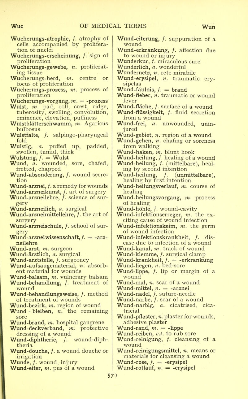Wucherungs-atrophie, /. atrophy of cells accompanied by prolifera- tion of nuclei Wucherungs-erscheinung, /. sign of proliferation Wucherungs-gewebe, n. proliferat- ing tissue Wucherungs-herd, m. centre or focus of proliferation Wucherungs-prozess, m. process of proliferation Wucherungs-vorgang, = -prozess Wulst, m. pad, roll, crest, ridge, tuberosity, swelling, convolution, eminence, elevation, puffiness Wulstblatterschwamm, m. Agaricus bulbosus Wulstfalte, /. salpingo-pharyngeal fold Wulstig, a. puffed up, padded, swollen, tumid, thick Wulstung, /. = Wulst Wund, a. wounded, sore, chafed, fretted, chapped Wund-absonderung, /. wound secre- tion Wund-arznei, /. a remedy for wounds Wund-arzneikunst, /. art of surgery Wund-arzneilehre, /. science of sur- gery Wund-arzneilich, a. surgical Wund-arzneimittellehre, /. the art of surgery Wund-arzneischule, /. school of sur- gery Wund-arznei wissenschaft,/. = -arz- neilehre Wund-arzt, m. surgeon Wund-arztlich, a. surgical Wund-arztstelle, /. surgeoncy Wund-aufsaugematerial, n. absorb- ent material for wounds Wund-balsam, m. vulnerary balsam Wund-behandlung, /. treatment of wound Wund-behandlungsweise, /. method of treatment of wounds Wund-bezirk, m. region of wound Wund - bleiben, n. the remaining sore Wund-brand, m. hospital gangrene Wund-deckverband, m. protective dressing of a wound Wund-diphtherie, /. wound-diph- theria Wund-douche, /. a wound douche or irrigation Wunde, /. wound, injury Wund-eiter, m. pus of a wound Wund-eiterung, /. suppuration of a wound Wund-erkrankung, /. affection due to wound or injury Wunderkur, /. miraculous cure Wunderlich, a. wonderful Wundernetz, n. rete mirabile Wund-erysipel, n. traumatic ery- sipelas Wund-faulnis, /. = brand Wund-fieber, n. traumatic or wound fever Wund-flache, /. surface of a wound Wund-fliissigkeit, /. fluid secretion from a wound Wund-frei, a. unwounded, unin- jured Wund-gebiet, n. region of a wound Wund-gehen, n. chafing or soreness from walking Wund-haken, m. blunt hook Wund-heilung, /. healing of a wound Wund-heilung, /, (mittelbare), heal- ing by second intention Wund-heilung, /. (unmittelbare), healing by first intention Wund-heilungsverlauf, m. course of healing Wund-heilungsvorgang, m. process of healing Wund-hohle, /. wound-cavity Wund-infektionserreger, m. the ex- citing cause of wound infection Wund-infektionskeim, m. the germ of wound infection Wund-infektionskrankheit, /. dis- ease due to infection of a wound Wund-kanal, m. track of wound Wund-klemme, /. surgical clamp Wund-krankheit, /. = -erkrankung Wund-liegen, n. bed-sore Wund-lippe, /. lip or margin of a wound Wund-mal, n. scar of a wound Wund-mittel, n. = -arznei Wund-nadel, /. suture-needle Wund-narbe, /. scar of a wound Wund-narbig, a. cicatrised, cica- tricial Wund-pflaster, plaster for wounds, adhesive plaster Wund-rand, m. = -lippe Wund-reiben, v.f. to rub sore Wund-reinigung, /. cleansing of a wound Wund-reinigungsmittel, n. means or materials for cleansing a wound Wund-rose, /. = -erysipel Wund-rotlauf, n. = -erysipel