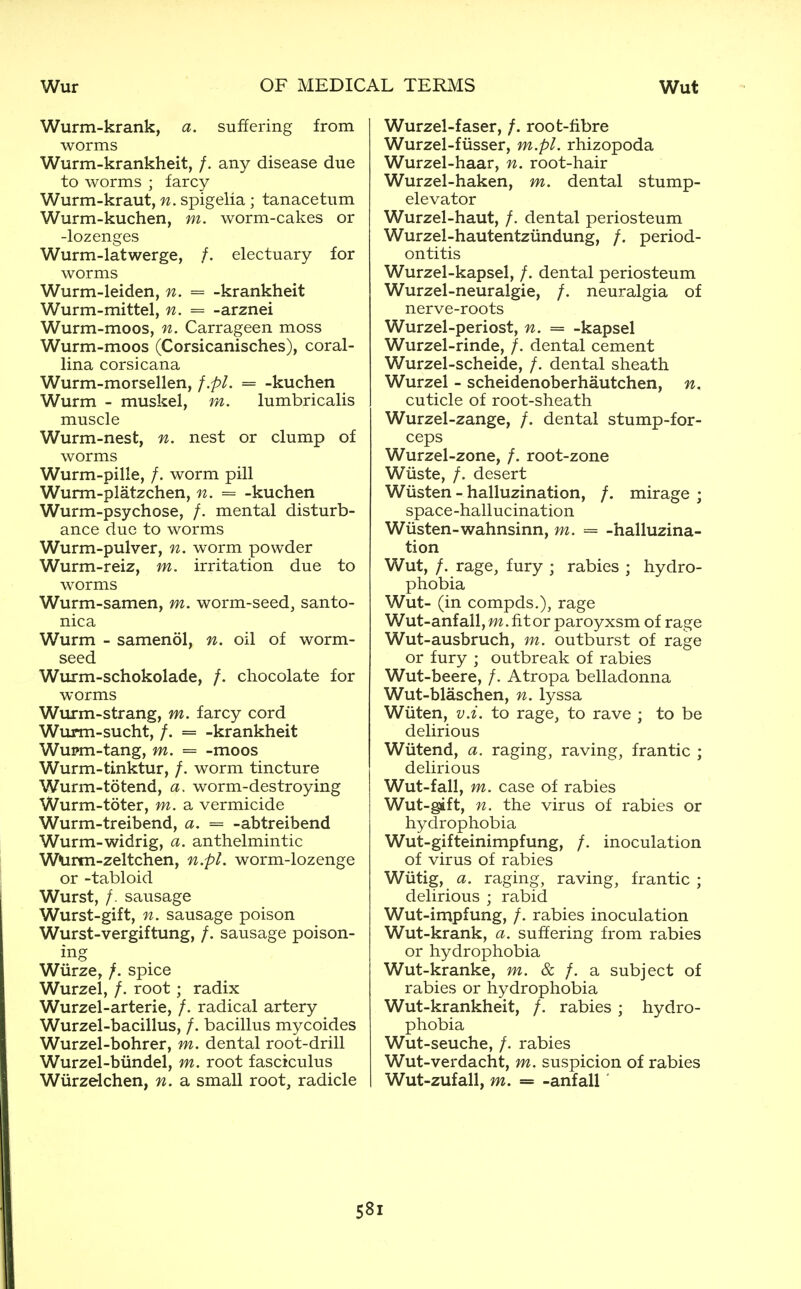 Wurm-krank, a. suffering from worms Wurm-krankheit, /. any disease due to worms ; farcy Wurm-kraut, n. spigelia ; tanacetum Wurm-kuchen, m. worm-cakes or -lozenges Wurm-latwerge, /. electuary for worms Wurm-leiden, n. = -krankheit Wurm-mittel, n. -- -arznei Wurm-moos, n. Carrageen moss Wurm-moos (Corsicanisches), coral- lina corsicana Wurm-morsellen, f.pl. = -kuchen Wurm - muskel, m. lumbricalis muscle Wurm-nest, n. nest or clump of worms Wurm-pille, /. worm pill Wurm-platzchen, n. = -kuchen Wurm-psychose, /. mental disturb- ance due to worms Wurm-pulver, n. worm powder Wurm-reiz, m. irritation due to worms Wurm-samen, m. worm-seed, santo- nica Wurm - samenol, n. oil of worm- seed Wurm-schokolade, /. chocolate for worms Wurm-strang, m. farcy cord Wurm-sucht, /. = -krankheit Wupm-tang, m. = -moos Wurm-tinktur, /. worm tincture Wurm-totend, a. worm-destroying Wurm-toter, m. a vermicide Wurm-treibend, a. = -abtreibend Wurm-widrig, a. anthelmintic WUrtn-zeltchen, n.pl. worm-lozenge or -tabloid Wurst, /. sausage Wurst-gift, n. sausage poison Wurst-vergiftung, /. sausage poison- ing Wiirze, /. spice Wurzel, /. root; radix Wurzel-arterie, /. radical artery Wurzel-bacillus, /. bacillus mycoides Wurzel-bohrer, m. dental root-drill Wurzel-biindel, m. root fasciculus Wiirzelchen, n. a small root, radicle Wurzel-faser, /. root-fibre Wurzel-fiisser, m.pl. rhizopoda Wurzel-haar, n. root-hair Wurzel-haken, m. dental stump- elevator Wurzel-haut, /. dental periosteum Wurzel-hautentziindung, /. period- ontitis Wurzel-kapsel, /. dental periosteum Wurzel-neuralgie, /. neuralgia of nerve-roots Wurzel-periost, n. = -kapsel Wurzel-rinde, /. dental cement Wurzel-scheide, /. dental sheath Wurzel - scheidenoberhautchen, n, cuticle of root-sheath Wurzel-zange, /. dental stump-for- ceps Wurzel-zone, /. root-zone Wuste, /. desert Wiisten - halluzination, /. mirage ; space-hallucination Wiisten-wahnsinn, m. = -halluzina- tion Wut, /. rage, fury ; rabies ; hydro- phobia Wut- (in compds.), rage Wut-anfall, w. fit or paroyxsm of rage Wut-ausbruch, m. outburst of rage or fury ; outbreak of rabies Wut-beere, /. Atropa belladonna Wut-blaschen, n. lyssa Wiiten, v.i. to rage, to rave ; to be delirious Wiitend, a. raging, raving, frantic ; delirious Wut-fall, m. case of rabies Wut-gift, n. the virus of rabies or hydrophobia Wut-gifteinimpfung, /. inoculation of virus of rabies Wiitig, a. raging, raving, frantic ; delirious ; rabid Wut-impfung, /. rabies inoculation Wut-krank, a. suffering from rabies or hydrophobia Wut-kranke, m. & /. a subject of rabies or hydrophobia Wut-krankheit, /. rabies ; hydro- phobia Wut-seuche, /. rabies Wut-verdacht, m. suspicion of rabies Wut-zufall, m. = -anfall
