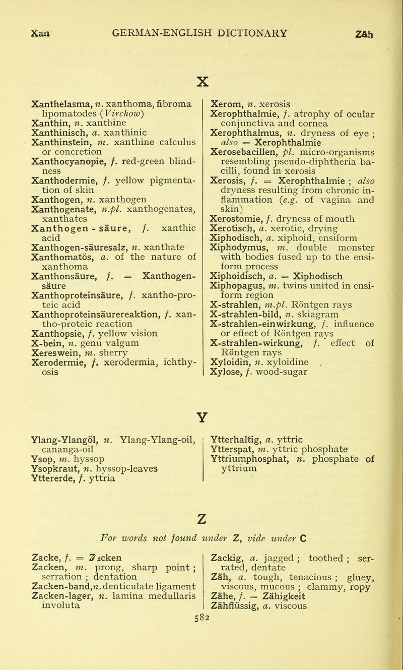 X Xanthelasma, n. xanthoma, fibroma Hpomatodes ( Virchow) Xanthin, n. xanthine Xanthinisch, a. xanthinic Xanthinstein, m. xanthine calculus or concretion Xanthocyanopie, /. red-green blind- ness Xanthodermie, /. yellow pigmenta- tion of skin Xanthogen, n. xanthogen Xanthogenate, n.pL xanthogenates, xanthates Xanthogen - saure, /. xanthic acid Xanthogen-sauresalz, n. xanthate Xanthomatos, a. of the nature of xanthoma Xanthonsaure, /. = Xanthogen- saure Xanthoproteinsaure, /. xantho-pro- teic acid Xanthoproteinsaurereaktion, /. xan- tho-proteic reaction Xanthopsie, /. yellow vision X-bein, n. genu valgum Xereswein, m. sherry Xerodermic, /. xerodermia, ichthy- osis Xerom, n. xerosis Xerophthalmie, /. atrophy of ocular conjunctiva and cornea Xerophthalmus, n. dryness of eye ; also = Xerophthalmie Xerosebacillen, pi. micro-organisms resembling pseudo-diphtheria ba- cilli, found in xerosis Xerosis, /. = Xerophthalmie ; also dryness resulting from chronic in- flammation (e.g. of vagina and skin) Xerostomie, /. dryness of mouth Xerotisch, a. xerotic, drying Xiphodisch, a. xiphoid, ensiform Xiphodymus, m. double monster with bodies fused up to the ensi- form process Xiphoidisch, a. = Xiphodisch Xiphopagus, m. twins united in ensi- form region X-strahlen, m.pL Rontgen rays X-strahlen-bild, n. skiagram X-strahlen-einwirkung, /, influence or effect of Rontgen rays X-strahlen-wirkung, /.  effect of Rontgen rays Xyloidin, n. xyloidine . Xylose, /. wood-sugar Y Ylang-Ylangol, n. Ylang-Ylang-oil, Ytterhaltig, a. yttric cananga-oil Ytterspat, m. yttric phosphate Ysop, m. hyssop Yttriumphosphat, n. phosphate of Ysopkraut, n. hyssop-leaves yttrium Yttererde, /. yttria I For words not found under Z, vide under C Zacke, /. = 2^Acken Zacken, m. prong, sharp point; serration ; dentation Zacken-band,'W, denticulate ligament Zacken-lager, n. lamina medullaris involuta Zackig, a. jagged ; toothed ; ser- rated, dentate Zah, a. tough, tenacious ; gluey, viscous, mucous ; clammy, ropy Zahe, f. = Zahigkeit Zahflussig, a. viscous