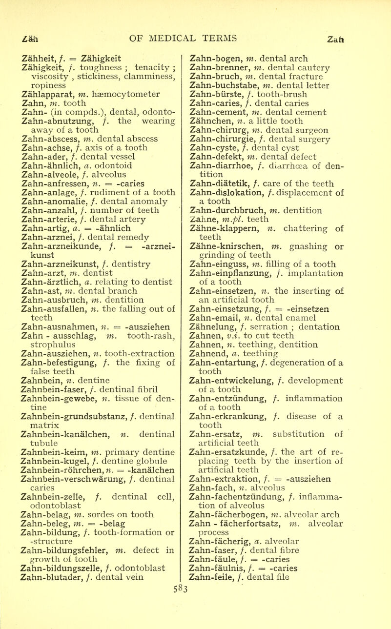 Zati OF MEDICAL TERMS Zah Zahheit, /. = Zahigkeit Zahigkeit, /. toughness ; tenacity ; viscosity , stickiness, clamminess, ropiness Zahlapparat, m. haemocytometer Zahn, m. tooth Zahn- (in compds.), dental, odonto- Zahn-abnutzung, /. the wearing away of a tooth Zahn-abscess, m. dental abscess Zahn-achse, /. axis of a tooth Zahn-ader, /. dental vessel Zahn-ahnlich, a. odontoid Zahn-alveole, /. alveolus Zahn-anfressen, n. = -caries Zahn-anlage, /. rudiment of a tooth Zahn-anomalie. /. dental anomaly Zahn-anzahl, /. number of teeth Zahn-arterie, /. dental artery Zahn-artig, a. = -ahnlich Zahn-arznei, /. dental remedy Zahn-arzneikunde, /. = -arznei- kunst Zahn-arzneikunst, /. dentistry Zahn-B.Tzty m. dentist Zahn-arztlich, a. relating to dentist Zahn-ast, m. dental branch Zahn-ausbruch, m. dentition Zahn-ausfalien, n. the falling out of teeth Zahn-ausnahmen, n. = -ausziehen Zahn - ausschlag, m. tooth-rash, strophulus Zahn-ausziehen, n. tooth-extraction Zahn-befestigung, /. the fixing of false teeth Zahnbein, n. dentine Zahnbein-faser, /. dentinal fibril Zahnbein-gewebe, n. tissue of den- tine Zahnbein-grundsubstanz, /. dentinal matrix Zahnbein-kanalchen, n. dentinal tubule Zahnbein-keim, m. primary dentine Zahnbein-kugel, /. dentine globule Zahnbein-rohrchen, M. = -kanalchen Zahnbein-verschwarung, /, dentinal caries Zahnbein-zelle, /. dentinal cell, odontoblast Zahn-belag, m. sordes on tooth Zahn-beleg, m. = -belag Zahn-bildung, /. tooth-formation or -structure Zahn-bildungsfehler, m. defect in growth of tooth Zahn-bildungszelle, /. odontoblast Zahn-blutader, /. dental vein 583 Zahn-bogen, m. dental arch Zahn-brenner, m. dental cautery Zahn-bruch, m. dental fracture Zahn-buchstabe, m. dental letter Zahn-biirste, /. tooth-brush Zahn-caries, /. dental caries Zahn-cement, m. dental cement Zahnchen, n. a little tooth Zahn-chirurg, m. dental surgeon Zahn-chirurgie, /. dental surgery Zahn-cyste, /. dental c^'-st Zahn-defekt, m. dental defect Zahn-diarrhoe, /. dictrrhoea of den- tition Zahn-diatetik, /. care of the teeth Zahn-dlslokation, /. displacement of a tooth Zahn-durchbruch, m. dentition Zaime, m.pl. teeth Zahne-klappern, n. chattering of teeth Zahne-knirschen, m. gnashing or grinding of teeth Zahn-einguss, m. filling of a tooth Zahn-einpflanzung, /. implantation of a tooth Zahn-einsetzen, n. the inserting of an artificial tooth Zahn-einsetzung, /. = -einsetzen Zahn-email, n. dental enamel Zahnelung, /. serration ; dentation Zahnen, v.i. to cut teeth Zahnen, n. teething, dentition Zahnend, a. teething Zahn-entartung, /. degeneration of a tooth Zahn-entwickelung, /. development of a tooth Zahn-entzundung, /. inflammation of a tooth Zahn-erkrankung, /. disease of a tooth Zahn-ersatz, m. substitution of artificial teeth Zahn-ersatzkunde, /. the art of re- placing teeth by the insertion of artificial teeth Zahn-extraktion, /. = -ausziehen Zahn-fach, n. alveolus Zahn-fachentziindung, /. inflamma- tion of alveolus Zahn-facherbogen, m. alveolar arch Zahn - facherfortsatz, m. alveolar process Zahn-facherig, a. alveolar Zahn-faser, /. dental fibre Zahn-faule, /. = -caries Zahn-faulnis, /. = -caries Zahn-feile, /. dental file