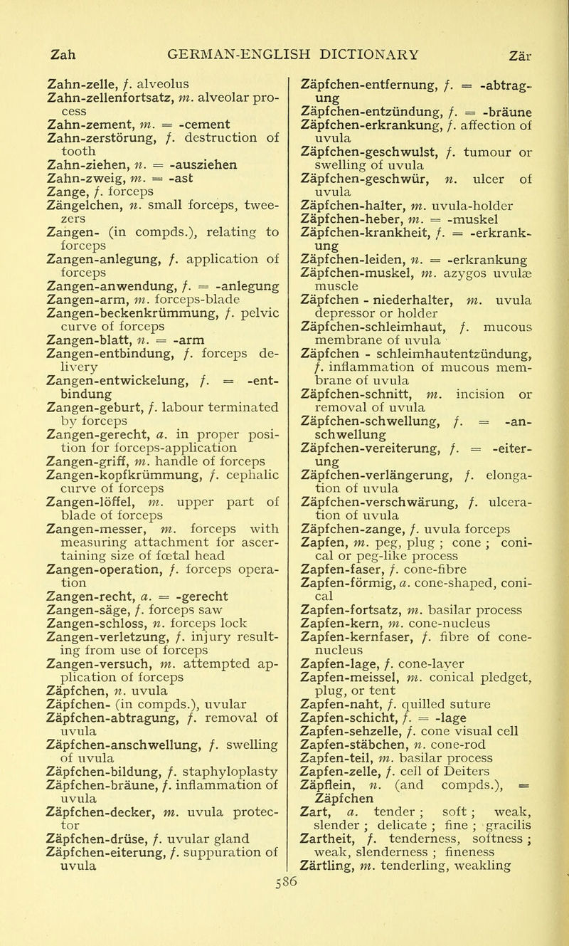 Zahn-zelle, /. alveolus Zahn-zellenfortsatz, m. alveolar pro- cess Zahn-zement, m. = -cement Zahn-zerstorung, /. destruction of tooth Zahn-ziehen, n. = -ausziehen Zahn-zweig, m. = -ast Zange, /. forceps Zangelchen, n. small forceps, twee- zers Zangen- (in compds.), relating to forceps Zangen-anlegung, /. application of forceps Zangen-anwendung, /. -anlegung Zangen-arm, m. forceps-blade Zangen-beckenkrummung, /, pelvic curve of forceps Zangen-blatt, n. = -arm Zangen-entbindung, /. forceps de- livery Zangen-entwickelung, /. = -ent- bindung Zangen-geburt, /. labour terminated by forceps Zangen-gerecht, a. in proper posi- tion for forceps-application Zangen-griff, m. handle of forceps Zangen-kopfkriimmung, /. cephalic curve of forceps Zangen-loffel, m. upper part of blade of forceps Zangen-messer, m. forceps with measuring attachment for ascer- taining size of foetal head Zangen-operation, /. forceps opera- tion Zangen-recht, a. = -gerecht Zangen-sage, /. forceps saw Zangen-schloss, n. forceps lock Zangen-verletzung, /. injury result- ing from use of forceps Zangen-versuch, m. attempted ap- plication of forceps Zapfchen, n. uvula Zapfchen- (in compds.), uvular Zapfchen-abtragung, /. removal of uvula Zapfchen-anschwellung, /. swelling of uvula Zapfchen-bildung, /. staphyloplasty Zapfchen-braune, /. inflammation of uvula Zapfchen-decker, m. uvula protec- tor Zapfchen-driise, /. uvular gland Zapfchen-eiterung, /. suppuration of uvula 5 Zapfchen-entfernung, /. = -abtrag- ung Zapfchen-entziindung, /. = -braune Zapfchen-erkrankung, /. affection of uvula Zapfchen-geschwulst, /. tumour or swelling of uvula Zapfchen-geschwiir, n. ulcer of uvula Zapfchen-halter, m. uvula-holder Zapfchen-heber, m. = -muskel Zapfchen-krankheit, /. = -erkrank- ung Zapfchen-leiden, n. = -erkrankung Zapfchen-muskel, m. azygos uvulae muscle Zapfchen - niederhalter, m. uvula depressor or holder Zapfchen-schleimhaut, /. mucous membrane of uvula Zapfchen - schleimhautentziindung, /. inflammation of mucous mem- brane of uvula Zapfchen-schnitt, m. incision or removal of uvula Zapfchen-schwellung, /. = -an- schwellung Zapfchen-vereiterung, /. = -eiter- ung Zapfchen-verlangerung, /. elonga- tion of uvula. Zapfchen-verschwarung, /. ulcera- tion of uvula Zapfchen-zange, /. uvula forceps Zapfen, m. peg, plug ; cone ; coni- cal or peg-like process Zapfen-faser, /. cone-fibre Zapfen-formig, a. cone-shaped, coni- cal Zapfen-fortsatz, m. basilar process Zapfen-kern, m. cone-nucleus Zapfen-kernfaser, /. fibre of cone- nucleus Zapfen-lage, /. cone-layer Zapfen-meissel, m. conical pledget, plug, or tent Zapfen-naht, /. quilled suture Zapfen-schicht, /. = -lage Zapfen-sehzelle, /. cone visual cell Zapfen-stabchen, n. cone-rod Zapfen-teil, m. basilar process Zapfen-zelle, /. cell of Deiters Zapflein, n. (and compds.), = Zapfchen Zart, a. tender ; soft; weak, slender ; delicate ; fine ; gracilis Zartheit, /. tenderness, softness ; weak, slenderness ; fineness Zartling, m. tenderling, weakling