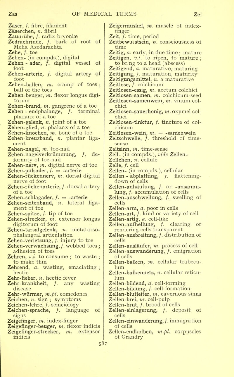 Zaser, /. fibre, filament Zaserchen, n. fibril Zaunriibe, /. radix bryoniae Zedrachrinde, /. bark of root of Melia Azedarachta Zehe, /. toe Zehen- (in compds.), digital Zehen - ader, /. digital vessel of foot Zehen-arterie, /. digital artery of foot Zehen-ballen, m. cramp of toes ; ball of the toes Zehen-beuger, m. flexor longus digi- torum Zehen-brand, m. gangrene of a toe Zehen - endphalange, /. terminal phalanx of a toe Zehen-gelenk, n. joint of a toe Zehen-glied, n. phalanx of a toe Zehen-knochen, m. bone of a toe Zehen-kreuzband, n. plantar liga- ment Zehen-nagel, m. toe-nail Zehen-nagelverkriimmung, /. de- formity of toe-nail Zehen-nerv, m. digital nerve of toe Zehen-pulsader, /. = -arterie Zehen-riickennerv, m. dorsal digital nerve of foot Zehen-riickenarterie, /. dorsal artery of a toe Zehen-schlagader, /. = -arterie Zehen-seitenband, n. lateral liga- ment of toe Zehen-spitze, /. tip of toe Zehen-strecker, m. extensor longus digitorum of foot Zehen-tarsalgelenk, n. metatarso- phalangeal articulation Zehen-verletzung, /. injury to toe Zehen-verwachsung, /. webbed toes ; adhesion of toes Zehren, v.i. to consume ; to waste ; to make thin Zehrend, a. wasting, emaciating ; hectic Zehr-fieber, n. hectic fever Zehr-krankheit, /. any wasting disease Zehr-wiirmer, m.pl. comedones Zeichen, n. sign ; symptoms Zeichen-lehre, /. semeiology Zeichen-sprache, /. language of signs Zeigefinger, m. index-finger Zeigefinger-beuger, m. flexor indicis Zeigefinger-strecker, m. extensor indicis S8 Zeigermuskel, m. muscle of index- finger Zeit, /. time, period Zeitbewusstsein, n. consciousness of time Zeitig, a. early, in due time ; mature Zeitigen, v.t. to ripen, to mature ; to bring to a head (abscess) Zeitigend, a. maturative, maturing Zeitigung, /. maturation, maturity Zeitigungsmittel, n. a maturative Zeitlose, /. colchicum Zeitlosen-essig, m. acetum colchici Zeitlosen-samen, ni. colchicum-seed Zeitlosen-samenwein, m. vinum col- chici Zeitlosen-sauerhonig, m. oxymel col- chici Zeitlosen-tinktur, /. tincture of col- chicum Zeitlosen-wein, m.. = -samenwein Zeitschwelle, /. threshold of time- sense Zeitsinn, m. time-sense Zell- (in compds.), vide Zellen- Zellchen, n. cellule Zelle, /. cell Zellen- (in compds.), cellular Zellen - abplattung, /. flattening- down of cells Zellen-anhaufung, /. or -ansamm- lung, /. accumulation of cells Zellen-anschwellung, /. swelling of cells Zellen-arm, a. poor in cells Zellen-art, /. kind or variety of cell Zellen-artig, a. cell-like Zellen-aufhellung, /. clearing or rendering cells transparent Zellen-ausbreitung, /. distribution of cells Zellen-auslaufer, m. process of cell Zellen-auswanderung, /. emigration of cells Zellen-balken, m. cellular trabecu- lum Zellen-balkennetz, n. cellular reticu- lum Zellen-bildend, a. cell-forming Zellen-bildung, /. cell-formation Zellen-blutleiter, m. cavernous sinus Zellen-brei, m. cell-pulp Zellen-brut, /. brood of cells Zellen-einlagerung, /. deposit ot cells Zellen-einwanderung, /. immigration of cells Zellen-endkolben, m.pl. corpuscles of Grandry