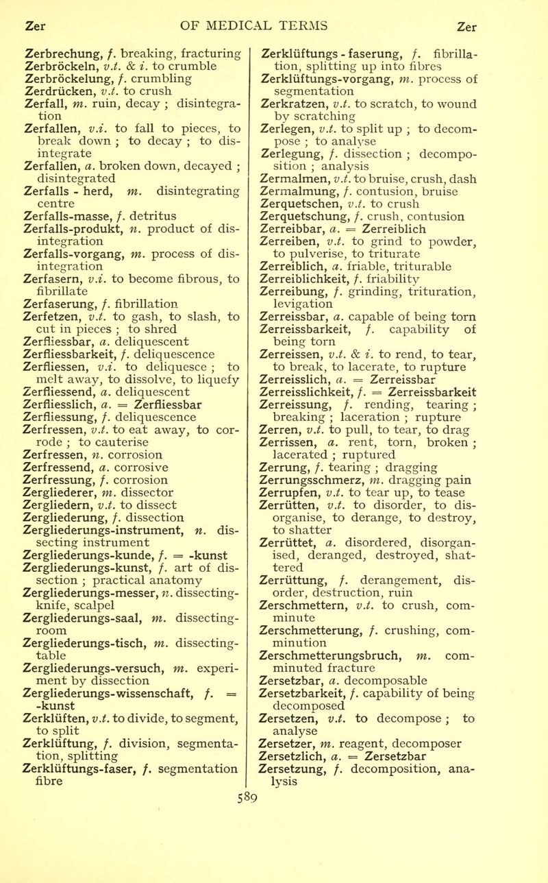 disintegrating Zerbrechung, /. breaking, fracturing Zerbrockeln, v.t. & i. to crumble Zerbrockelung, /. crumbling Zerdriicken, v.t. to crush Zerfall, m. ruin, decay ; disintegra- tion Zerfalien, v.i. to fall to pieces, to break down ; to decay ; to dis- integrate Zerfallen, a. broken down, decayed ; disintegrated Zerfalls - herd, m centre Zerfalls-masse, /. detritus Zerfalls-produkt, n. product of dis- integration Zerfalls-vorgang, m. process of dis- integration Zerfasern, v.i. to become fibrous, to fibrillate Zerfaserung, /. fibrillation Zerfetzen, v.t. to gash, to slash, to cut in pieces ; to shred Zerfliessbar, a. deliquescent Zerfliessbarkeit, /. deliquescence Zerfliessen, v.i. to deliquesce ; to melt away, to dissolve, to liquefy Zerfliessend, a. deliquescent Zerfliesslich, a. = Zerfliessbar Zerfliessung, /, deliquescence Zerfressen, v.t. to eat away, to cor- rode ; to cauterise Zerfressen, n. corrosion Zerfressend, a. corrosive Zerfressung, /. corrosion Zergliederer, m. dissector Zergliedern, v.t. to dissect Zergliederung, /. dissection Zergliederungs-instrument, n. dis- secting instrument Zergliederungs-kunde, /. = -kunst Zergliederungs-kunst, /. art of dis- section ; practical anatomy Zergliederungs-messer, n. dissecting- knife, scalpel Zergliederungs-saal, m. dissecting- room Zergliederungs-tisch, m. dissecting- table Zergliederungs-versuch, m. experi- ment by dissection Zergliederungs-wissenschaft, /. = -kunst Zerkliiften, v.t. to divide, to segment, to split Zerkliiftung, /. division, segmenta- tion, splitting Zerkliiftungs-faser, /. segmentation fibre Zerkliiftungs - faserung, /. fibrilla- tion, splitting up into fibres Zerkluftungs-vorgang, m. process of segmentation Zerkratzen, v.t. to scratch, to wound by scratching Zerlegen, v.t. to split up ; to decom- pose ; to analyse Zeriegung, /. dissection ; decompo- sition ; analysis Zermalmen, v.t. to bruise, crush, dash Zermalmung, /. contusion, bruise Zerquetschen, v.t. to crush Zerquetschung, /. crush, contusion Zerreibbar, a. = Zerreiblich Zerreiben, v.t. to grind to powder, to pulverise, to triturate Zerreiblich, a. friable, triturable Zerreiblichkeit, /. friability Zerreibung, /, grinding, trituration, levigation Zerreissbar, a. capable of being torn Zerreissbarkeit, /. capability of being torn Zerreissen, v.t. & i. to rend, to tear, to break, to lacerate, to rupture Zerreisslich, a. == Zerreissbar Zerreisslichkeit, /. = Zerreissbarkeit Zerreissung, /. rending, tearing; breaking ; laceration ; rupture Zerren, v.t. to pull, to tear, to drag Zerrissen, a. rent, torn, broken ; lacerated ; ruptured Zerrung, /. tearing ; dragging Zerrungsschmerz, m. dragging pain Zerrupfen, v.t. to tear up, to tease Zerriitten, v.t. to disorder, to dis- organise, to derange, to destroy, to shatter Zerriittet, a. disordered, disorgan- ised, deranged, destroyed, shat- tered Zerriittung, /. derangement, dis- order, destruction, ruin Zerschmettern, v.t. to crush, com- minute Zerschmetterung, /. crushing, com- minution Zerschmetterungsbruch, m. com- minuted fracture Zersetzbar, a. decomposable Zersetzbarkeit, /. capability of being decomposed Zersetzen, v.t. to decompose; to analyse Zersetzer, m. reagent, decomposer Zersetzlich, a. = Zersetzbar Zersetzung, /. decomposition, ana- lysis