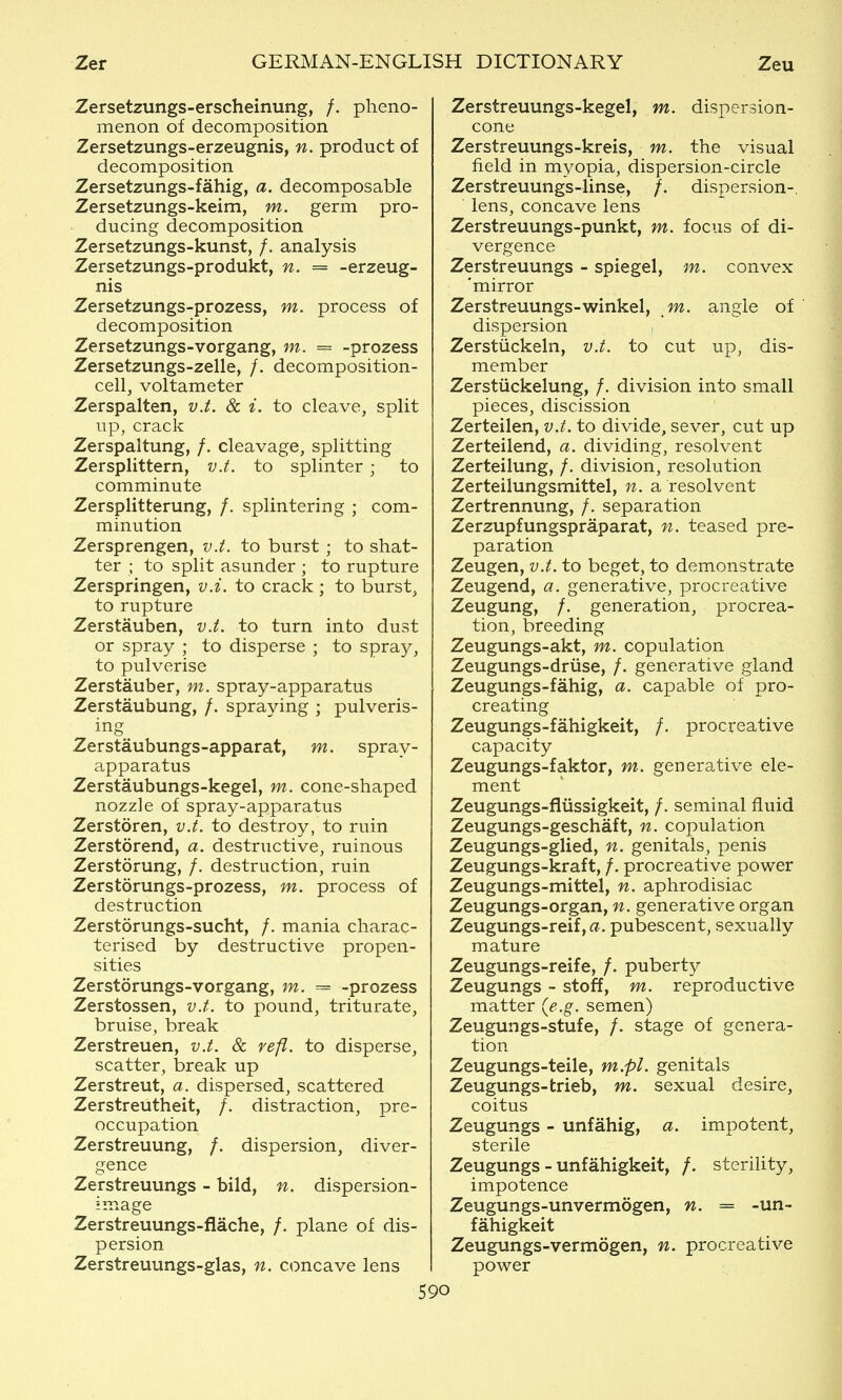 Zersetzungs-erscheinung, /. pheno- menon of decomposition Zersetzungs-erzeugnis, n. product of decomposition Zersetzungs-fahig, a. decomposable Zersetzungs-keim, m. germ pro- ducing decomposition Zersetzungs-kunst, /. analysis Zersetzungs-produkt, n. = -erzeug- nis Zersetzungs-prozess, m. process of decomposition Zersetzungs-vorgang, m. = -prozess Zersetzungs-zelle, /. decomposition- cell, voltameter Zerspalten, vJ. & i. to cleave, split up, crack Zerspaltung, /. cleavage, splitting Zersplittern, v.t. to splinter ; to comminute Zersplitterung, /. splintering ; com- minution Zersprengen, v.t. to burst; to shat- ter ; to split asunder ; to rupture Zerspringen, v.i. to crack ; to burst, to rupture Zerstauben, v.t. to turn into dust or spray ; to disperse ; to spray, to pulverise Zerstauber, m. spray-apparatus Zerstaubung, /. spraying ; pulveris- ing Zerstaubungs-apparat, m. spray- apparatus Zerstaubungs-kegel, m. cone-shaped nozzle of spray-apparatus Zerstoren, v.t. to destroy, to ruin Zerstorend, a. destructive, ruinous Zerstorung, /. destruction, ruin Zerstorungs-prozess, m. process of destruction Zerstorungs-sucht, /. mania charac- terised by destructive propen- sities Zerstorungs-vorgang, m. = -prozess Zerstossen, v.t. to pound, triturate, bruise, break Zerstreuen, v.t. & refl. to disperse, scatter, iDreak up Zerstreut, a. dispersed, scattered Zerstreutheit, /. distraction, pre- occupation Zerstreuung, /. dispersion, diver- gence Zerstreuungs - bild, n, dispersion- image Zerstreuungs-flache, /. plane of dis- persion Zerstreuungs-glas, n. concave lens Zerstreuungs-kegel, m. dispersion- cone Zerstreuungs-kreis, m. the visual field in myopia, dispersion-circle Zerstreuungs-linse, /. dispersion-, lens, concave lens Zerstreuungs-punkt, m. focus of di- vergence Zerstreuungs - Spiegel, m. convex 'mirror Zerstreuungs-winkel, m. angle of dispersion , Zerstiickeln, v.t. to cut up, dis- member Zerstiickelung, /. division into small pieces, discission Zerteilen, v.t. to divide, sever, cut up Zerteilend, a. dividing, resolvent Zerteilung, /. division, resolution Zerteilungsmittel, n. a resolvent Zertrennung, /. separation Zerzupfungspraparat, n. teased pre- paration Zeugen, v.t. to beget, to demonstrate Zeugend, a. generative, procreative Zeugung, /. generation, procrea- tion, breeding Zeugungs-akt, m. copulation Zeugungs-druse, /. generative gland Zeugungs-fahig, a. capable of pro- creating Zeugungs-fahigkeit, /. procreative capacity Zeugungs-faktor, m. generative ele- ment Zeugungs-fiiissigkeit, /. seminal fluid Zeugungs-geschaft, n. copulation Zeugungs-glied, n. genitals, penis Zeugungs-kraft, /. procreative power Zeugungs-mittel, n. aphrodisiac Zeugungs-organ, n. generative organ Zeugungs-reif,a. pubescent, sexually mature Zeugungs-reife, /. puberty Zeugungs - stoff, m. reproductive matter {e.g. semen) Zeugungs-stufe, /. stage of genera- tion Zeugungs-teile, m.pl. genitals Zeugungs-trieb, m. sexual desire, coitus Zeugungs - unfahig, a. impotent, sterile Zeugungs - unfahigkeit, /. sterility, impotence Zeugungs-unvermogen, n. = -un- fahigkeit Zeugungs-vermogen, n. procreative power