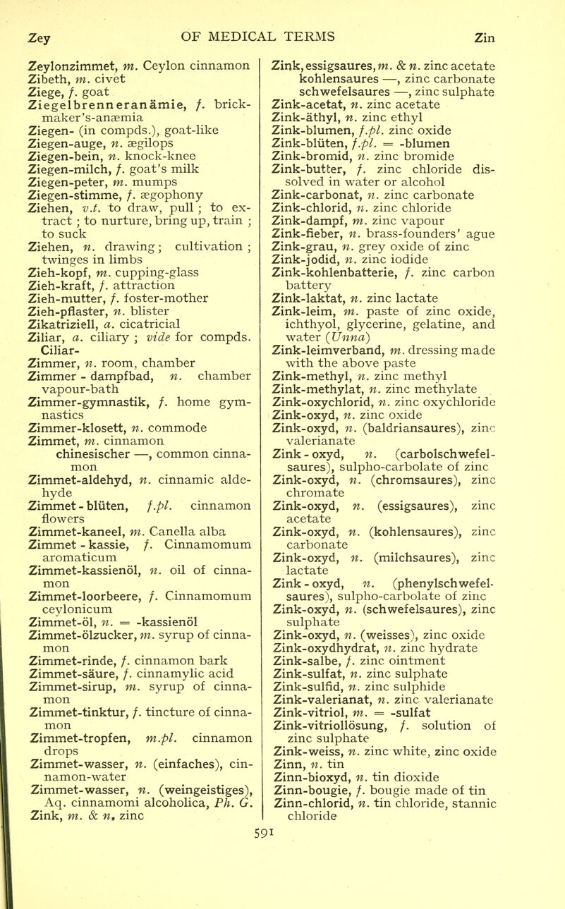 Zeylonzimmet, m. Ceylon cinnamon Zibeth, m. civet Ziege, /. goat Ziegelbrenneranamie, /. brick- maker's-anaemia Ziegen- (in compds.), goat-like Ziegen-auge, n. aegilops Ziegen-bein, n. knock-knee Ziegen-milch, /. goat's milk Ziegen-peter, m. mumps Ziegen-stimme, /. segophony Ziehen, 7j.t. to draw, pull ; to ex- tract ; to nurture, bring up, train ; to suck Ziehen, n. drawing; cultivation ; twinges in limbs Zieh-kopf, m. cupping-glass Zieh-kraft, /. attraction Zieh-mutter, /. foster-mother Zieh-pflaster, n. blister Zikatriziell, a. cicatricial Ziliar, a. ciliary ; vide for compds. Ciliar- Zimmer, n. room, chamber Zimmer - dampfbad, n. chamber vapour-bath Zimmer-gymnastik, /. home gym- nastics Zimmer-klosett, n. commode Zimmet, m. cinnamon chinesischer —, common cinna- mon Zimmet-aldehyd, n. cinnamic alde- hyde Zimmet - bliiten, f.pl. cinnamon flowers Zimmet-kaneel, m. Canella alba Zimmet - kassie, /. Cinnamomum aromaticum Zimmet-kassienol, n. oil of cinna- mon Zimmet-loorbeere, /. Cinnamomum ceylonicum Zimmet-ol, n. = -kassienol Zimmet-olzucker, m. syrup of cinna- mon Zimmet-rinde, /. cinnamon bark Zimmet-saure, /. cinnamylic acid Zimmet-sirup, m. syrup of cinna- mon Zimmet-tinktur, /. tincture of cinna- mon Zimmet-tropfen, drops Zimmet-wasser, namon-water Zimmet-wasser, m.pl. cinnamon . (einfaches), cin- n. (weingeistiges), Aq. cinnamomi alcoholica, Ph. G. Zink, m. 8c zinc Zink,essigsaures,m. 8cn. zinc acetate kohlensaures —, zinc carbonate schwefelsaures —, zinc sulphate Zink-acetat, n. zinc acetate Zink-athyl, n. zinc ethyl Zink-blumen, f.pl. zinc oxide Zink-bliiten, f.pl. = -blumen Zink-bromid, n. zinc bromide Zink-butter, /. zinc chloride dis- solved in water or alcohol Zink-carbonat, n. zinc carbonate Zink-chlorid, n. zinc chloride Zink-dampf, m. zinc vapour Zink-fieber, n. brass-founders' ague Zink-grau, n. grey oxide of zinc Zink-jodid, n. zinc iodide Zink-kohlenbatterie, /. zinc carbon battery Zink-laktat, n. zinc lactate Zink-leim, m. paste of zinc oxide, ichthyol, glycerine, gelatine, and water (Unna) Zink-leimverband, m. dressing made with the above paste Zink-methyl, n. zinc methyl Zink-methylat, n. zinc methylate Zink-oxychlorid, n. zinc oxychloride Zink-oxyd, n. zinc oxide Zink-oxyd, n. (baldriansaures), zinc valerianate Zink-oxyd, n. (carbolschwefel- saures), sulpho-carbolate of zinc Zink-oxyd, n. (chromsaures), zinc chromate Zink-oxyd, n. (essigsaures), zinc acetate Zink-oxyd, n. (kohlensaures), zinc carbonate Zink-oxyd, n. (milchsaures), zinc lactate Zink - oxyd, n. (phenylschwefel- saiires), sulpho-carbolate of zinc Zink-oxyd, n. (schwefelsaures), zinc sulphate Zink-oxyd, n. (weisses), zinc oxide Zink-oxydhydrat, n. zinc hydrate Zink-salbe, /. zinc ointment Zink-sulfat, n. zinc sulphate Zink-sulfid, n. zinc sulphide Zink-valerianat, n. zinc valerianate Zink-vitriol, m. = -sulfat Zink-vitriollosung, /. solution of zinc sulphate Zink-weiss, n. zinc white, zinc oxide Zinn, n. tin Zinn-bioxyd, n. tin dioxide Zinn-bougie, /. bougie made of tin Zinn-chlorid, n. tin chloride, stannic chloride