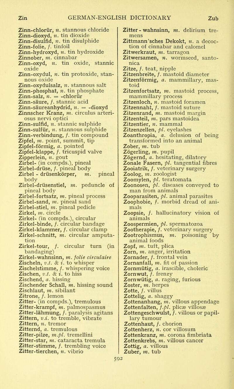 Zinn-chloriir, n. stannous chloride Zinn-dioxyd, n. tin dioxide Zinn-disulfid, n. tin disulphide Zinn-folie, /. tinfoil Zinn-hydroxyd, n. tin hydroxide Zinnober, m. cinnabar Zinn-oxyd, n. tin oxide, stannic oxide Zinn-oxydul, n. tin protoxide, stan- nous oxide Zinn-oxydulsalz, n. stannous salt Zinn-phosphat, n. tin phosphate Zinn-salz, n. = -chloriir Zinn-saure, /. stannic acid Zinn-saureanhydrid, n. = -dioxyd Zinnscher Kranz, m. circulus arteri- osus nervi optici Zinn-sulfid, n. stannic sulphide Zinn-sulfiir, n. stannous sulphide Zinn-verbindung, /. tin compound Zipfel, m. point, summit, tip Zipfel-formig, a. pointed Zipfel-klappe, /. tricuspid valve Zipperlein, n. gout Zirbel- (in compds.), pineal Zirbel-driise, /. pineal body Zirbel - driisenkorper, m. pineal body Zirbel-driisenstiel, m. peduncle of pineal body Zirbel-fortsatz, m. pineal process Zirbel-sand, m. pineal sand Zirbel-stiel, m. pineal pedicle Zirkel, m. circle Zirkel- (in compds.), circular Zirkel-binde, /. circular bandage Zirkel-klammer, /. circular clamp Zirkel-schnitt, m. circular amputa- tion Zirkel-tour, /. circular turn (in bandaging) Zirkel-wahnsinn, m. folie civculaire Zischeln, v.t. & i. to whisper Zischelstimme, /. whispering voice Zischen, v.t. & i. to hiss Zischend, a. hissing Zischender Schall, m. hissing sound Zischlaut, m. sibilant Zitrone, /. lemon Zitter- (in compds.), tremulous Zitter-krampf, m. palmospasmus Zitter-lahmung, /. paralysis agitans Zittern, v.i. to tremble, vibrate Zittern, n. tremor Zitternd, a. tremulous Zitter-pilze, m.pl. tremellini Zitter-star, m. cataracta tremula Zitter-stimme, /. trembling voice Zitter-tierchen, n. vibrio Zitter - wahnsinn, m. delirium tre- mens Zittmann'sches Dekokt, n. a decoc- tion of cinnabar and calomel Zitwerkraut, m. tarragon Zitwersamen, n. wormseed, santo- nica Zitze, f. teat, nipple Zitzenbreite, /. mastoid diameter Zitzenformig, a. mammillary, mas- toid Zitzenfortsatz, m. mastoid process, mammillary process Zitzenloch, n. mastoid foramen Zitzennaht, /. mastoid suture Zitzenrand, m. mastoid margin Zitzenteil, m. pars mastoidea Zitzentier, n. mammal Zitzenzellen, pi. eyelashes Zoanthropia, a. delusion of being transformed into an animal Zober, m. tub Zogerling, m. pupil Zogernd, a. hesitating, dilatory Zonale Fasern, pi. tangential fibres Zooiatrik, /. veterinary surgery Zoolog, m. zoologist Zoomylen, pi. teratomata Zoonosen, pi. diseases conveyed to man from animals Zooparasiten, pi. animal parasites Zoophobie, /. morbid dread of ani- mals Zoopsie, /. hallucinatory vision of animals Zoospermien, pi. spermatozoa Zootherapie, /. veterinary surgery Zootrophismus, m. poisoning by animal foods Zopf, m. tuft, plica Zorn, m. anger, irritation Zornader, /. frontal vein Zornanfall, m. fit of passion Zornmiitig, a. irascible, choleric Zornwut, /. frenzy Zornwiitig, a. raging, furious Zoster, m. herpes Zotte, /. villus Zottelig, a. shaggy Zottenanhang, m. villous appendage Zottenfalten, f.pl. plicae villosae Zottengeschwulst, /. villous or papil- lary tumour Zottenhaut, /. chorion Zottenherz, n. cor villosum Zottenkranz, m. corona fimbriata Zottenkrebs, m. villous cancer Zottig, a. villous Zuber, m. tub