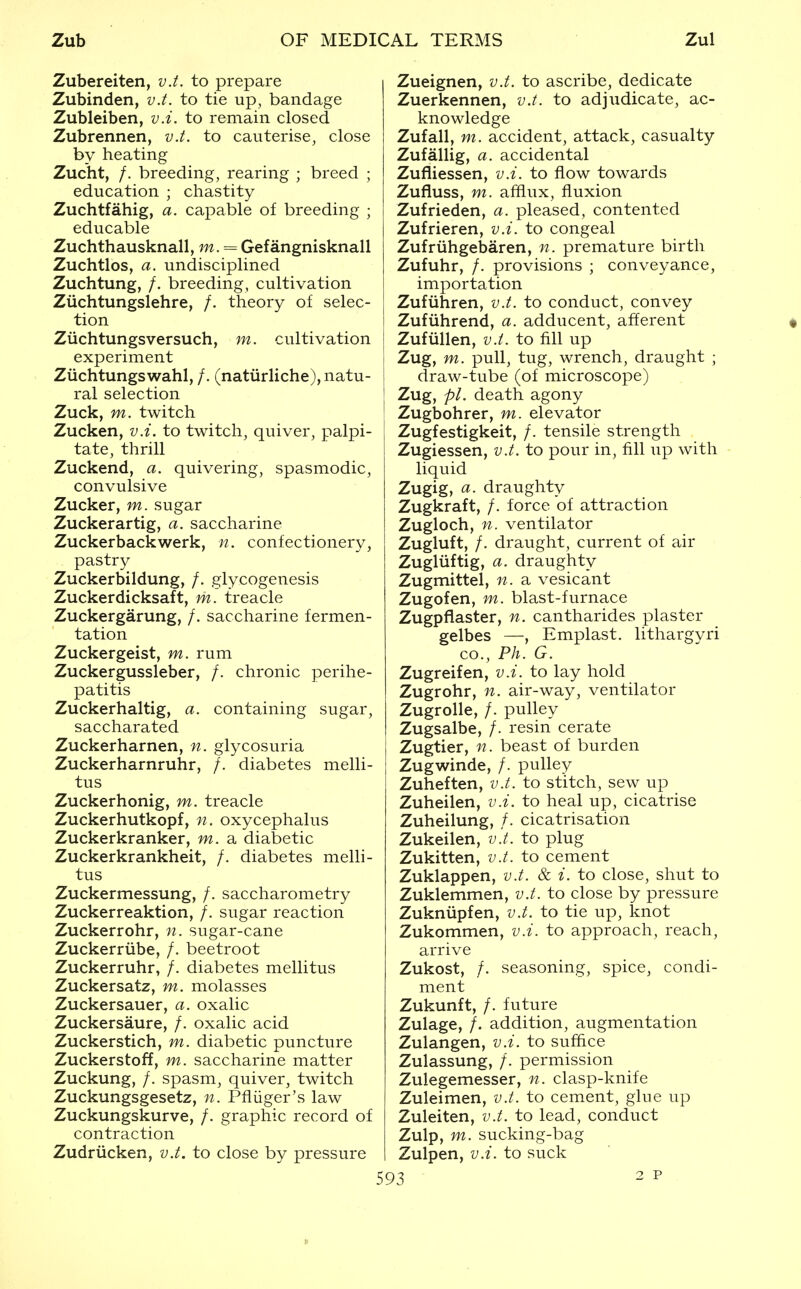 Zubereiten, v.t. to prepare Zubinden, v.t. to tie up, bandage Zubleiben, v.i. to remain closed Zubrennen, v.t. to cauterise, close by heating Zucht, /. breeding, rearing ; breed ; education ; chastity Zuchtfahig, a. capable of breeding ; educable Zuchthausknall, m. = Gefangnisknall Zuchtlos, a. undisciplined Zuchtung, /. breeding, cultivation Ziichtungslehre, /. theory of selec- tion Ziichtungsversuch, m. cultivation experiment Ziichtungswahl, /, (natiirliche), natu- ral selection Zuck, m. twitch Zucken, v.i. to twitch, quiver, palpi- tate, thrill Zuckend, a. quivering, spasmodic, convulsive Zucker, m. sugar Zuckerartig, a. saccharine Zuckerbackwerk, n. confectionery, pastry Zuckerbildung, /. glycogenesis Zuckerdicksaft, m. treacle Zuckergarung, /. saccharine fermen- tation Zuckergeist, m. rum Zuckergussleber, /. chronic perihe- patitis Zuckerhaltig, a. containing sugar, saccharated Zuckerharnen, n. glycosuria Zuckerharnruhr, /. diabetes melli- tus Zuckerhonig, m. treacle Zuckerhutkopf, n. oxycephalus Zuckerkranker, m. a diabetic Zuckerkrankheit, /. diabetes melli- tus Zuckermessung, /. saccharometry Zuckerreaktion, /. sugar reaction Zuckerrohr, n. sugar-cane Zuckerriibe, /. beetroot Zuckerruhr, /. diabetes mellitus Zuckersatz, m. molasses Zuckersauer, a. oxalic Zuckersaure, /. oxalic acid Zuckerstich, m. diabetic puncture Zuckerstoff, m. saccharine matter Zuckung, /. spasm, quiver, twitch Zuckungsgesetz, n. Pfliiger's law Zuckungskurve, /. graphic record of contraction Zudriicken, v.t. to close by pressure Zueignen, v.t. to ascribe, dedicate Zuerkennen, v.t. to adjudicate, ac- knowledge Zufall, m. accident, attack, casualty Zufallig, a. accidental Zufliessen, v.i. to flow towards Zufluss, m. afflux, fluxion Zufrieden, a. pleased, contented Zufrieren, v.i. to congeal Zufriihgebaren, n. premature birth Zufuhr, /. provisions ; conveyance, importation Zufiihren, v.t. to conduct, convey Zufiihrend, a. adducent, afferent # Zufiillen, v.t. to fill up j Zug, m. pull, tug, wrench, draught ; I draw-tube (of microscope) ! Zug, pi. death agony ' Zugbohrer, m. elevator Zugfestigkeit, /. tensile strength Zugiessen, v.t. to pour in, fill up with liquid Zugig, a. draughty Zugkraft, /. force of attraction Zugloch, n. ventilator Zugluft, /. draught, current of air Zugliiftig, a. draughty Zugmittel, n. a vesicant Zugofen, m. blast-furnace Zugpflaster, n. cantharides plaster gelbes —, Emplast. lithargvri CO., Ph. G. Zugreifen, v.i. to lay hold Zugrohr, n. air-way, ventilator Zugrolle, /. pulley Zugsalbe, /. resin cerate Zugtier, n. beast of burden Zugwinde, /. pulley Zuheften, v.t. to stitch, sew up Zuheilen, v.i. to heal up, cicatrise Zuheilung, /. cicatrisation Zukeilen, v.t. to plug Zukitten, v.t. to cement Zuklappen, v.t. & i. to close, shut to Zuklemmen, v.t. to close by pressure Zukniipfen, v.t. to tie up, knot Zukommen, v.i. to approach, reach, arrive Zukost, /. seasoning, spice, condi- ment Zukunft, /. future Zulage, /. addition, augmentation Zulangen, v.i. to suffice Zulassung, /. permission Zulegemesser, n. clasp-knife Zuleimen, v.t. to cement, glue up Zuleiten, v.t. to lead, conduct Zulp, m. sucking-bag Zulpen, v.i. to suck