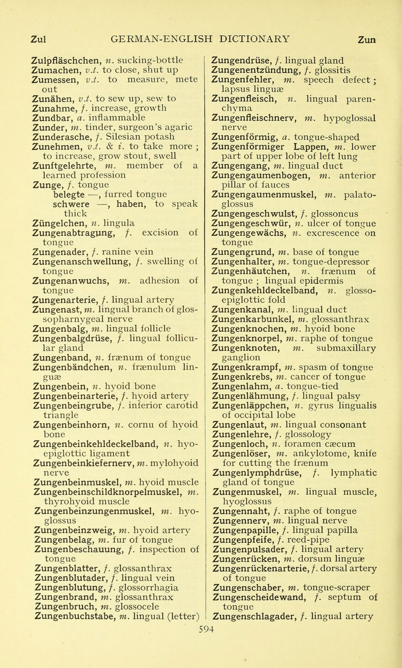 Zulpflaschchen, n. sucking-bottle Zumachen, v.t. to close, shut up Zumessen, v.t. to measure, mete out Zunahen, v.t. to sew up, sew to Zunahme, /. increase, growth Zundbar, a. inflammable Zunder, m. tinder, surgeon's agaric Zunderasche, /. Silesian potash Zunehmen, v.t. & i. to take more ; to increase, grow stout, swell Zunftgelehrte, m. member of a learned profession Zunge, /. tongue belegte —, furred tongue schwere —, haben, to speak thick Ziingelchen, n. lingula Zungenabtragung, /. excision of tongue Zungenader, /. ranine vein Zungenanschwellung, /. swelling of tongue Zungenanwuchs, m. adhesion of tongue Zungenarterie, /. lingual artery Zungenast, m. lingual branch of glos- sopharnygeal nerve Zungenbalg, m. lingual follicle Zungenbalgdriise, /. lingual follicu- lar gland Zungenband, n. fraenum of tongue Zungenbandchen, n. fraenulum lin- guae Zungenbein, n. hyoid bone Zungenbeinarterie, /. hyoid artery Zungenbeingrube, /. inferior carotid triangle Zungenbeinhorn, n. cornu of hyoid bone Zungenbeinkehldeckelband, n. hyo- epiglottic ligament Zungenbeinkiefernerv, m. mylohyoid nerve Zungenbeinmuskel, m. hyoid muscle Zungenbeinschildknorpelmuskel, m. thyrohyoid muscle Zungenbeinzungenmuskel, m. hyo- glossus Zungenbeinzweig, m. hyoid artery Zungenbelag, m. fur of tongue Zungenbeschauung, /. inspection of tongue Zungenblatter, /. glossanthrax Zungenblutader, /. lingual vein Zungenblutung, /. glossorrhagia Zungenbrand, m. glossanthrax Zungenbruch, m. glossocele Zungenbuchstabe, m. lingual (letter) Zungendriise, /. lingual gland Zungenentziindung, /. glossitis Zungenfehler, m. speech defect; lapsus linguae Zungenfieisch, n. lingual paren- chyma Zungenfleischnerv, m. hypoglossal nerve Zungenformig, a. tongue-shaped Zungenformiger Lappen, w. lower part of upper lobe of left lung Zungengang, m. lingual duct Zungengaumenbogen, m. anterior pillar of fauces Zungengaumenmuskel, m. palato- glossus Zungengeschwulst, /. glossoncus Zungengeschwiir, n. ulcer of tongue Zungengewachs, n. excrescence on tongue Zungengrund, m. base of tongue Zungenhalter, m. tongue-depressor Zungenhautchen, n. fraenum of tongue ; lingual epidermis Zungenkehldeckelband, n. glosso- epiglottic fold Zungenkanal, m. lingual duct Zungenkarbunkel, m. glossanthrax Zungenknochen, m. hyoid bone Zungenknorpel, m. raphe of tongue Zungenknoten, m. submaxillary ganglion Zungenkrampf, m. spasm of tongue Zungenkrebs, m. cancer of tongue Zungenlahm, a. tongue-tied Zungenlahmung, /. lingual palsy Zungenlappchen, n. gyrus lingualis of occipital lobe Zungenlaut, m. lingual consonant Zungenlehre, /. glossology Zungenloch, n. foramen caecum Zungenloser, m. ankylotome, knife for cutting the fraenum Zungenlymphdriise, /. lymphatic gland of tongue Zungenmuskel, m. lingual muscle, hyoglossus Zungennaht, /. raphe of tongue Zungennerv, m. lingual nerve Zungenpapille, /. lingual papilla Zungenpfeife, /. reed-pipe Zungenpulsader, /. lingual artery Zungenriicken, m. dorsum linguae Zungenriickenarterie, /. dorsal artery of tongue Zungenschaber, m. tongue-scraper Zungenscheidewand, /. septum of Zungenschlagader, /. lingual artery