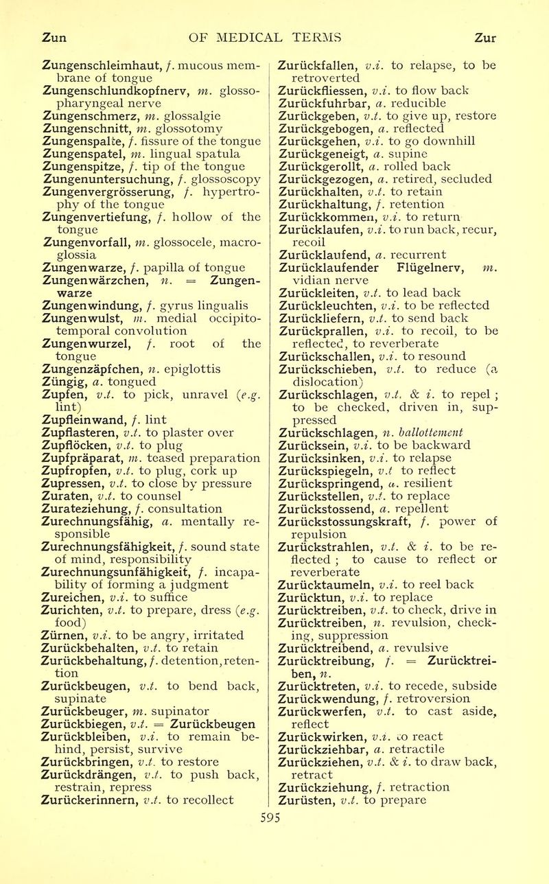 Zungenschleimhaut, /. mucous mem- brane of tongue Zungenschlundkopfnerv, m. glosso- pharyngeal nerve Zungenschmerz, m. glossalgie Zungenschnitt, m. glossotomy Zungenspalte, /. fissure of the tongue Zungenspatel, m. lingual spatula Zungenspitze, /. tip of the tongue Zungenuntersuchung, /. glossoscopy Zungenvergrosserung, /. hypertro- phy of the tongue Zungenvertiefung, /. hollow of the tongue Zungenvorfall, m. glossocele, macro- glossia Zungenwarze, /. papilla of tongue Zungenwarzchen, n. = Zungen- warze Zungenwindung, /. gyrus lingualis Zungenwulst, ni. medial occipito- temporal convolution Zungenwurzel, /. root of the tongue Zungenzapfchen, n. epiglottis Ziingig, a. tongued Zupfen, v.t. to pick, unravel {e.g. lint) Zupfleinwand, /. lint Zupflasteren, v.t. to plaster over Zupflocken, v.t. to plug Zupfpraparat, m. teased preparation Zupfropfen, v.t. to plug, cork up Zupressen, v.t. to close by pressure Zuraten, v.t. to counsel Zurateziehung, /. consultation Zurechnungsfahig, a. mentally re- sponsible Zurechnungsfahigkeit, /. sound state of mind, responsibility Zurechnungsunfahigkeit, /. incapa- bility of forming a judgment Zureichen, v.i. to suffice Zurichten, v.t. to prepare, dress (e.g. food) Ziirnen, v.i. to be angry, irritated Zuriickbehalten, v.t. to retain Zuriickbehaltung, /. detention, reten- tion Zuriickbeugen, v.t. to bend back, supinate Zuriickbeuger, m. supinator Zuriickbiegen, v.t. = Zuriickbeugen Zuriickbleiben, v.i. to remain be- hind, persist, survive Zuriickbringen, v.t. to restore Zuriickdrangen, v.t. to push back, restrain, repress Zuruckerinnern, v.t. to recollect Zuriickfalien, v.i. to relapse, to be retroverted Zuriickfiiessen, v.i. to flow back Zuriickfuhrbar, a. reducible Zuriickgeben, v.t. to give up, restore Zuriickgebogen, a. reflected Zuriickgehen, v.i. to go downhill Zuriickgeneigt, a. supine Zuriickgerollt, a. rolled back Zuriickgezogen, a. retired, secluded Zuriickhalten, v.t. to retain Zuriickhaltung, /. retention Zuriickkommen, v.i. to return Zuriicklaufen, v.i. to run back, recur, recoil Zuriicklaufend, a. recurrent Zuriicklaufender Fliigelnerv, m. vidian nerve Zuriickleiten, v.t. to lead back Zuriickleuchten, v.i. to be reflected Zuriickliefern, v.t. to send back Zuriickprallen, v.i. to recoil, to be reflected, to reverberate Zuriickschallen, v.i. to resound Zuriickschieben, v.t. to reduce (a dislocation) Zuriickschlagen, v.t, & i. to repel ; to be checked, driven in, sup- pressed Zuruckschlagen, 71. ballotfement Zuriicksein, v.i. to be backward Zuriicksinken, v.i. to relapse Zuriickspiegeln, v.t to reflect Zuriickspringend, a. resihent Zuriickstellen, v.t. to replace Zuriickstossend, a. repellent Zuruckstossungskraft, /. power of repulsion Zuriickstrahlen, v.t. & i. to be re- flected ; to cause to reflect or reverberate Zuriicktaumeln, v.i. to reel back Zuriicktun, v.i. to replace Zuriicktreiben, v.t. to check, drive in Zuriicktreiben, n. revulsion, check- ing, suppression Zuriicktreibend, a. revulsive Zuriicktreibung, /. =- Zuriicktrei- ben, n. Zuriicktreten, v.i. to recede, subside Zuriickwendung, /. retroversion Zuriickwerfen, v.t. to cast aside, reflect Zuriickwirken, v.t. co react Zuriickziehbar, a. retractile Zuriickziehen, v.t. & i. to draw back, retract Zuriickziehung, /. retraction Zuriisten, v.t. to prepare