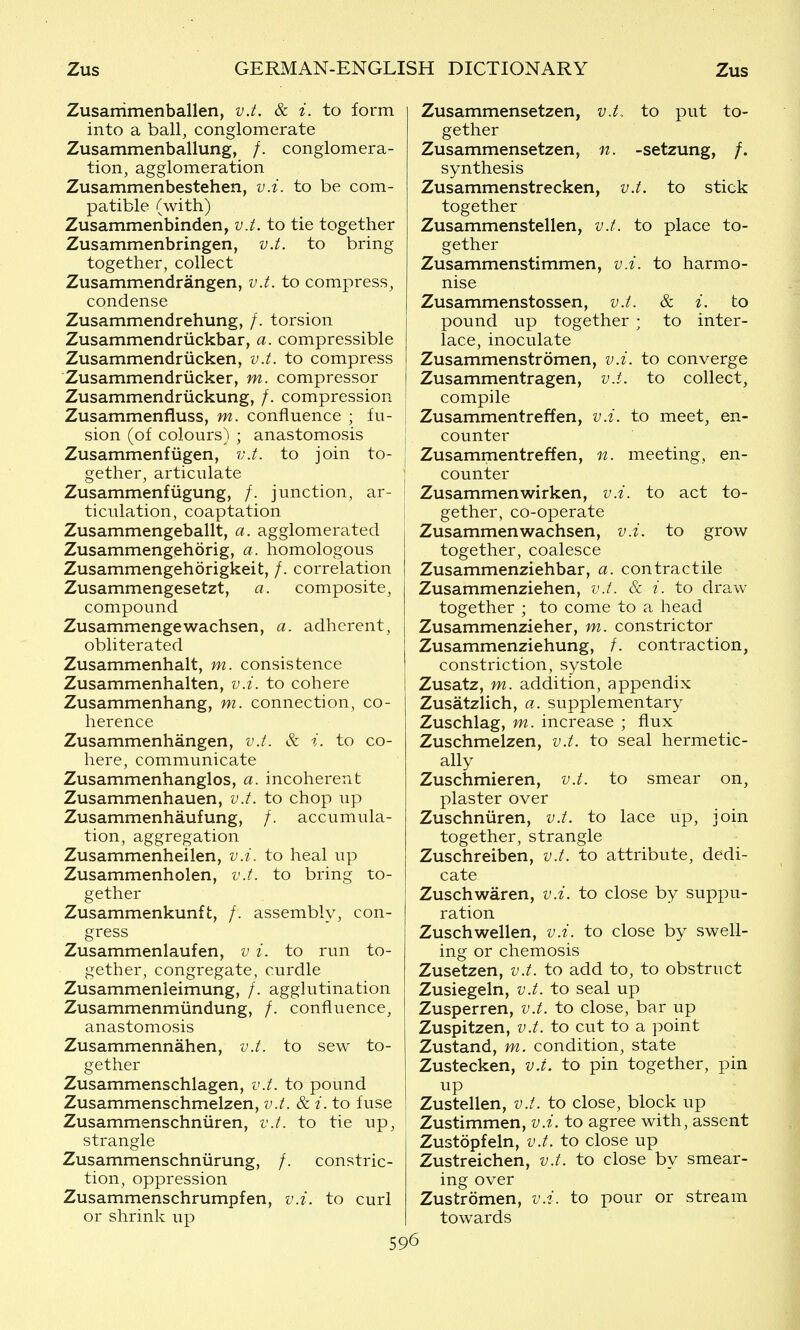 Zusanimenballen, v.t. & i. to form into a ball, conglomerate Zusammenballung, /. conglomera- tion, agglomeration Zusammenbestehen, v.i. to be com- patible (with) Zusammenbinden, v.t. to tie together Zusammenbringen, v.t. to bring together, collect Zusammendrangen, v.t. to compress, condense Zusammendrehung, /. torsion Zusammendriickbar, a. compressible Zusammendriicken, v.t. to compress Zusammendriicker, m. compressor Zusammendriickung, /. compression Zusammenfluss, m. confluence ; fu- sion (of colours) ; anastomosis Zusammenfiigen, v.t. to join to- gether, articulate Zusammenfiigung, /. junction, ar- ticulation, coaptation Zusammengeballt, a. agglomerated Zusammengehorig, a. homologous Zusammengehorigkeit, /. correlation Zusammengesetzt, a. composite, compound Zusammengewachsen, a. adherent, obliterated Zusammenhalt, m. consistence Zusammenhalten, v.i. to cohere Zusammenhang, m. connection, co- herence Zusammenhangen, v.t. & i. to co- here, communicate Zusammenhanglos, a. incoherent Zusammenhauen, v.t. to chop up Zusammenhaufung, /. accumula- tion, aggregation Zusammenheilen, v.i. to heal up Zusammenholen, v.t. to bring to- gether Zusammenkunft, /. assembly, con- gress Zusammenlaufen, v i. to run to- gether, congregate, curdle Zusammenleimung, /. agglutination Zusammenmiindung, /. confluence, anastomosis Zusammennahen, v.t. to sew to- gether Zusammenschlagen, v.t. to pound Zusammenschmelzen, v.t. & i. to fuse Zusammenschniiren, v.t. to tie up, strangle Zusammenschniirung, /. constric- tion, oppression Zusammenschrumpfen, v.i. to curl or shrink up Zusammensetzen, v.t. to put to- gether Zusammensetzen, n. -setzung, /. synthesis Zusammenstrecken, v.t. to stick together Zusammenstellen, v.t. to place to- gether Zusammenstimmen, v.i. to harmo- nise Zusammenstossen, v.i. & i. to pound up together ; to inter- lace, inoculate Zusammenstrdmen, v.i. to converge Zusammentragen, v.i. to collect, compile Zusammentreffen, v.i. to meet, en- counter Zusammentreffen, n. meeting, en- counter Zusammenwirken, v.i. to act to- gether, co-operate Zusammenwachsen, v.i. to grow together, coalesce Zusammenziehbar, a. contractile Zusammenziehen, v.t. & i. to draw together ; to come to a head Zusammenzieher, m. constrictor Zusammenziehung, /. contraction, constriction, systole Zusatz, m. addition, appendix Zusatzlich, a. supplementary Zuschlag, m. increase ; flux Zuschmelzen, v.t. to seal hermetic- ally Zuschmieren, v.t. to smear on, plaster over Zuschniiren, v.t. to lace up, join together, strangle Zuschreiben, v.t. to attribute, dedi- cate Zuschwaren, v.i. to close by suppu- ration Zuschwellen, v.i. to close by swell- ing or chemosis Zusetzen, v.i. to add to, to obstruct Zusiegeln, v.t. to seal up Zusperren, v.t. to close, bar up Zuspitzen, v.i. to cut to a point Zustand, m. condition, state Zustecken, v.t. to pin together, pin up Zustellen, v.t. to close, block up Zustimmen, v.i. to agree with, assent Zustopfeln, v.t. to close up Zustreichen, v.t. to close by smear- ing over Zustromen, v.i. to pour or stream towards