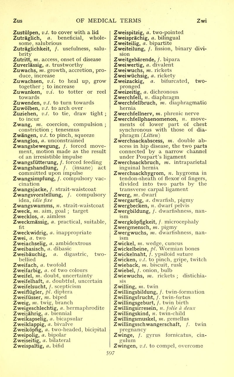 Zustiilpen, v.t. to cover with a lid Zutraglich, a. beneficial, whole- some, salubrious Zutraglichkeit, /. usefulness, salu- brity Zutritt, m. access, onset of disease Zuverlassig, a. trustworthy Zuwachs, m. growth, accretion, pro- duce, increase Zuwachsen, v.i. to heal up, grow together ; to increase Zuwanken, v.i. to totter or reel towards Zuwenden, v.t. to turn towards Zuwolben, v.t. to arch over Zuziehen, v.t. to tie, draw tight ; to incur Zwang, m. coercion, compulsion ; constriction ; tenesmus Zwangen, v.t. to pinch, squeeze Zwangles, a. unconstrained Zwangsbewegung, /. forced move- ment, motion made as the result of an irresistible impulse Zwangsfiitterung, /. forced feeding Zwangshandlung, /. (insane) act committed upon impulse Zwangsimpfung, /. compulsory vac- cination Zwangsjacke, /. strait-waistcoat Zwangsvorstellung, /. compulsory idea, idee fixe Zwangswamms, n. strait-waistcoat Zweck, m. aim, goal ; target Zwecklos, a. aimless Zweckmassig, a. practical, suitable, fit Zweckwidrig, a. inappropriate Zwei, a. two Zweiachselig, a. ambidextrous Zweibasisch, a. dibasic Zweibauchig, a. digastric, two- bellied Zweifach, a. twofold Zweifarbig, a. of two colours Zweifel, m. doubt, uncertainty Zweifelhaft, a. doubtful, uncertain Zweifelsucht, /. scepticism Zweifliigler, pi. diptera Zweifiisser, m. biped Zweig, m. twig, branch Zweigeschlechtig, a. hermaphrodite Zweijahrig, a. biennial Zweikapselig, a. bicapsular Zweiklappig, a. bivalve Zweikopfig, a. two-headed, bicipital Zweipolig, a. bipolar Zweiseitig, a. bilateral Zweispaltig, a. bifid Zweispitzig, a. two-pointed Zweisprachig, a. bilingual Zweiteilig, a. bipartite Zweiteilung, /. fission, binary divi- sion Zweitgebarende, /. bipara Zweiwertig, a. divalent Zweiwuchs, m. rickets Zweiwiichsig, a. rickety Zweizackig, a. bifurcated, two- pronged Zweizeitig, a. dichronous Zwerchfell, n. diaphragm Zwerchfellbruch, m. diaphragmatic hernia Zwerchfellnerv, m. phrenic nerve Zwerchfellphaenomenon, n. move- ments of lower part of chest synchronous with those of dia- phragm (Liiten) Zwerchsackabscess, m. double ab- scess in hip disease, the two parts connected by a narrow channel under Poupart's ligament Zwerchsackbruch, m. intraparietal inguinal hernia Zwerchsackhygrom, n. hygroma in tendon-sheath of flexor of fingers, divided into two parts by the transverse carpal ligament Zwerg, m. dwarf Zwergartig, a. dwarfish, pigmy Zwergbecken, n. dwarf pelvis Zwergbildung, /. dwarfishness, nan- ism Zwergkopfigkeit, /. microcephaly Zwergmensch, m. pigmy Zwergwuchs, m. dwarfishness, nan- ism Zwickel, m. wedge, cuncus Zwickelbeine, pi. Wormian bones Zwickelnaht, /. ypsiloid suture Zwicken, v.t. to pinch, gripe, twitch Zwieback, m. biscuit, rusk Zwiebel, /. onion, bulb Zwiewuchs, m. rickets ; distichia- sis Zwilling, m. twin Zwillingsbildung, /. twin-formation Zwillingsfrucht, /. twin-foetus Zwillingsgeburt, /. twin birth Zwillingsirresein, n. folie d deux Zwillingskind, n. twin-child Zwillingsmuskel, m. gemellus Zwillingsschwangerschaft, /. twin pregnancy Zwinge, /. gyrus fornicatus, cin- gulum Zwingen, v.t. to compel, overcome