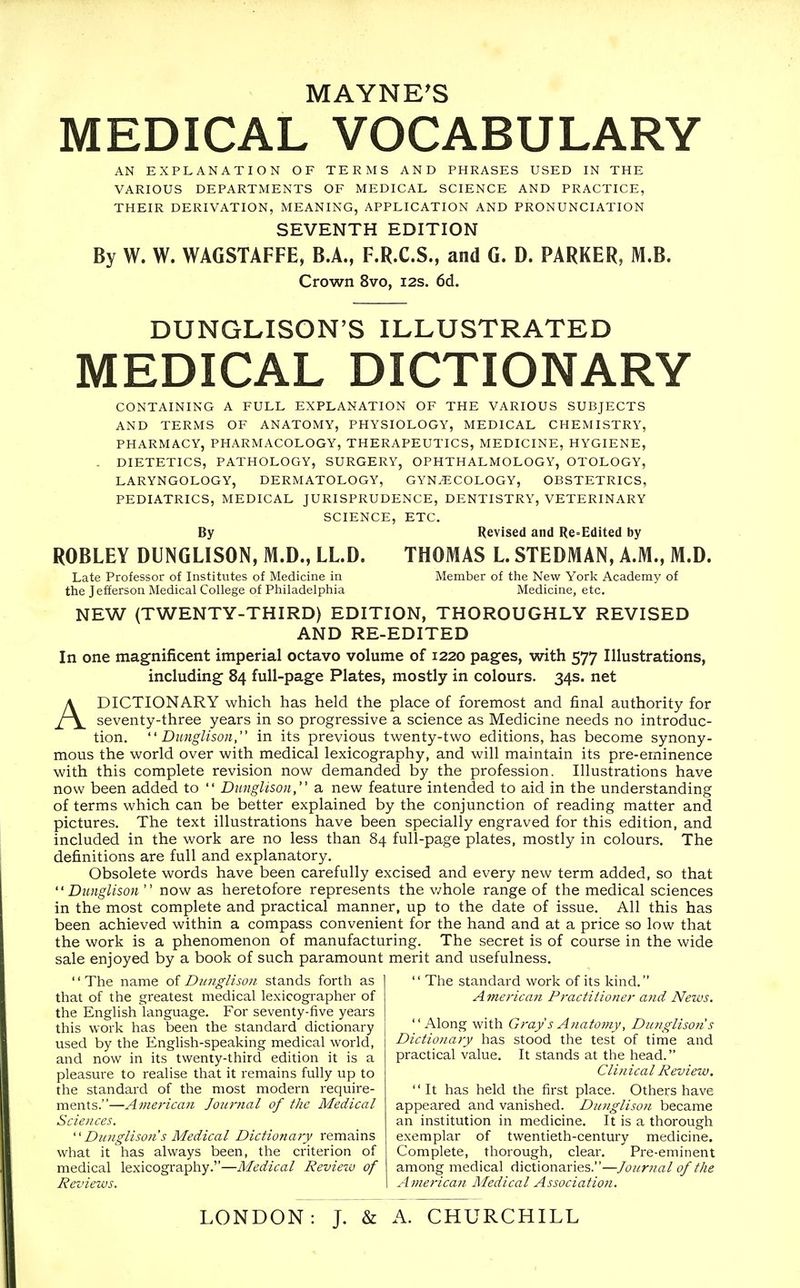 MAYNE'S MEDICAL VOCABULARY AN EXPLANATION OF TERMS AND PHRASES USED IN THE VARIOUS DEPARTMENTS OF MEDICAL SCIENCE AND PRACTICE, THEIR DERIVATION, MEANING, APPLICATION AND PRONUNCIATION SEVENTH EDITION By W. W. WAGSTAFFE, B.A., F.R.C.S., and G. D. PARKER, M.B. Crown 8vo, 12s. 6d. DUNGLISON'S ILLUSTRATED MEDICAL DICTIONARY CONTAINING A FULL EXPLANATION OF THE VARIOUS SUBJECTS AND TERMS OF ANATOMY, PHYSIOLOGY, MEDICAL CHEMISTRY, PHARMACY, PHARMACOLOGY, THERAPEUTICS, MEDICINE, HYGIENE, - DIETETICS, PATHOLOGY, SURGERY, OPHTHALMOLOGY, OTOLOGY, LARYNGOLOGY, DERMATOLOGY, GYNAECOLOGY, OBSTETRICS, PEDIATRICS, MEDICAL JURISPRUDENCE, DENTISTRY, VETERINARY SCIENCE, ETC. By Revised and Re=Edited by ROBLEY DUNGLISON, M.D., LLD. THOMAS L STEDMAN, A.M., M.D. Late Professor of Institutes of Medicine in Member of the New York Academy of the Jefferson Medical College of Philadelphia Medicine, etc. NEW (TWENTY-THIRD) EDITION, THOROUGHLY REVISED AND RE-EDITED In one magnificent imperial octavo volume of 1220 pages, with 577 Illustrations, including 84 full-page Plates, mostly in colours. 34s. net ADICTIONARY which has held the place of foremost and final authority for seventy-three years in so progressive a science as Medicine needs no introduc- tion.  Diinglison, in its previous twenty-two editions, has become synony- mous the world over with medical lexicography, and will maintain its pre-eminence with this complete revision now demanded by the profession. Illustrations have now been added to  Dunglison, a new feature intended to aid in the understanding of terms which can be better explained by the conjunction of reading matter and pictures. The text illustrations have been specially engraved for this edition, and included in the work are no less than 84 full-page plates, mostly in colours. The definitions are full and explanatory. Obsolete words have been carefully excised and every new term added, so that Dunglison  now as heretofore represents the v/hole range of the medical sciences in the most complete and practical manner, up to the date of issue. All this has been achieved within a compass convenient for the hand and at a price so low that the work is a phenomenon of manufacturing. The secret is of course in the wide sale enjoyed by a book of such paramount merit and usefulness. The name oi Dunglison stands forth as that of the greatest medical lexicogi-apher of the Enghsh language. For seventy-five years this work has been the standard dictionary used by the English-speaking medical world, and now in its twenty-third edition it is a pleasure to realise that it remains fully up to the standard of the most modern require- ments.—American Journal of the Medical Sciences.  Dunglison's Medical Dictionary remains what it has always been, the criterion of medical lexicography.—Medical Revietv of Reviews.  The standard work of its kind. American Practitioner a7id News. Along with Gray s Anatomy, Du?igliso?is Dictionary has stood the test of time and practical value. It stands at the head. Clin ical Review. It has held the first place. Others have appeared and vanished. Dunglison became an institution in medicine. It is a thorough exemplar of twentieth-century medicine. Complete, thorough, clear. Pre-eminent among medical dictionaries.—Journal of the American Medical Association. LONDON: J. & A. CHURCHILL
