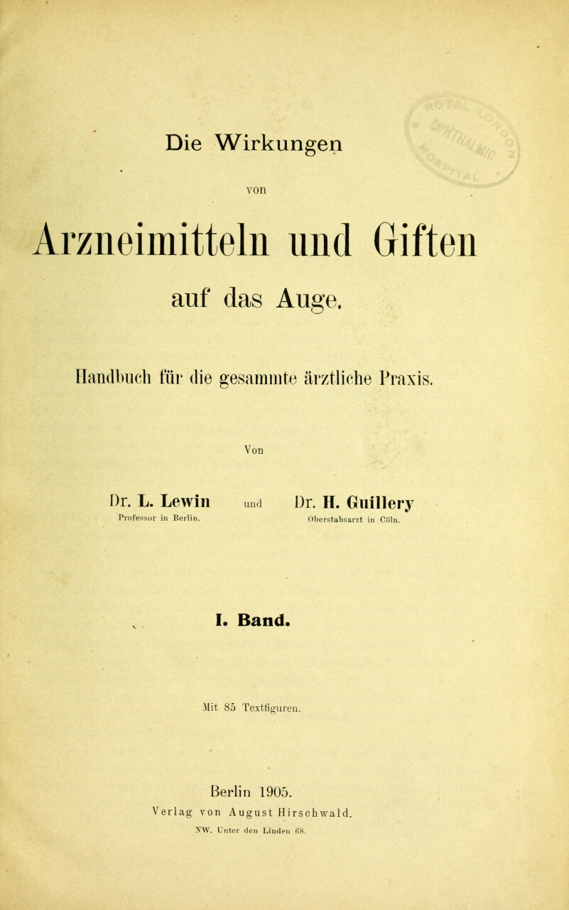 Die Wirkungen von Arzneimitteln und Giften auf das Auge. Handbuch für die gesammte ärztliche Praxis. Von Dr. L. Lewin und Dr. H. GüiHery Professor in Berlin. Oberstabsarzt in Cöln. L Band. Mit 85 Textfiguren. Berlin 1905. Verlag von August Hirschwald.