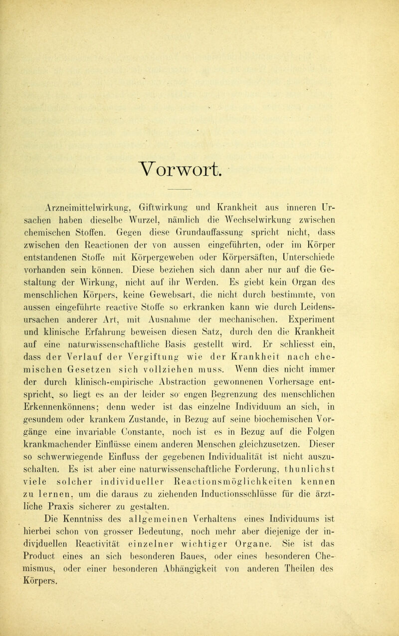 Vorwort, Arzneimittelwirkung, Giftwirkung und Krankheit aus inneren Ur- sachen haben dieselbe Wurzel, nämlich die Wechselwirkung zwischen chemischen Stoffen. Gegen diese Grundauffassung spricht nicht, dass zwischen den Reactionen der von aussen eingeführten, oder im Körper entstandenen Stoffe mit Körpergeweben oder Körpersäften, Unterschiede vorhanden sein können. Diese beziehen sich dann aber nur auf die Ge- staltung der Wirkung, nicht auf ihr Werden. Es giebt kein Organ des menschlichen Körpers, keine Gewebsart, die nicht durch bestimmte, von aussen eingeführte reactive Stoffe so erkranken kann wie durch Leidens- ursachen anderer Art, mit Ausnahme der mechanischen. Experiment und klinische Erfahrung beweisen diesen Satz, durch den die Krankheit auf eine naturwissenschaftliche Basis gesteilt wird. Er schliesst ein, dass der Verlauf der Vergiftung wie der Krankheit nach che- mischen Gesetzen sich vollziehen muss. Wenn dies nicht immer der durch klinisch-empirische Abstraction gewonnenen Vorhersage ent- spricht, so liegt es an der leider so engen Begrenzung des menschlichen Erkennenkönnens; denn weder ist das einzelne Individuum an sich, in gesundem oder krankem Zustande, in Bezug auf seine biochemischen Vor- gänge eine invariable Oonstante, noch ist es in Bezug auf die Folgen krankmachender Einflüsse einem anderen Menschen gleichzusetzen. Dieser so schwerwiegende Einfluss der gegebenen Individualität ist nicht auszu- schalten. Es ist aber eine naturwissenschaftliche Forderung, thuniichst viele solcher individueller Reactionsmöglichkeiten kennen zu lernen, um die daraus zu ziehenden Inductionsschlüsse für die ärzt- liche Praxis sicherer zu gestalten. Die Kenntniss des allgemeinen Verhaltens eines Individuums ist hierbei schon von grosser Bedeutung, noch mehr aber diejenige der in- dividuellen Reactivität einzelner wichtiger Organe. Sie ist das Product eines an sich besonderen Baues, oder eines besonderen Che- mismus, oder einer besonderen Abhängigkeit von anderen Theilen des Körpers.
