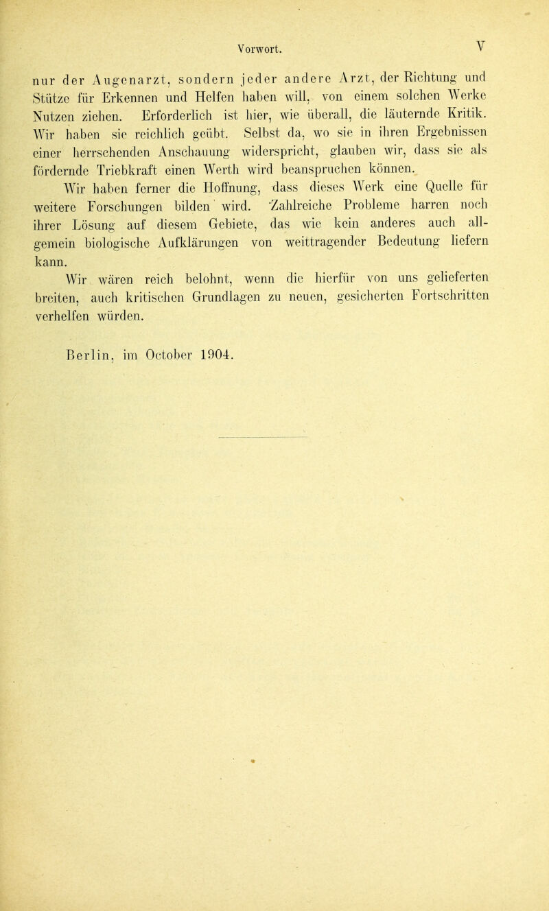 nur der Augenarzt, sondern jeder andere Arzt, der Richtung und Stütze für Erkennen und Helfen haben will, von einem solchen Werke Nutzen ziehen. Erforderlich ist hier, wie überall, die läuternde Kritik. Wir haben sie reichlich geübt. Selbst da, wo sie in ihren Ergebnissen einer herrschenden Anschauung widerspricht, glauben wir, dass sie als fördernde Triebkraft einen Werth wird beanspruchen können. Wir haben ferner die Hoffnung, dass dieses Werk eine Quelle für weitere Forschungen bilden wird. -Zahlreiche Probleme harren noch ihrer Lösung auf diesem Gebiete, das wie kein anderes auch all- gemein biologische Aufklärungen von weittragender Bedeutung liefern kann. Wir wären reich belohnt, wenn die hierfür von uns gelieferten breiten, auch kritischen Grundlagen zu neuen, gesicherten Fortschritten verhelfen würden. Berlin, im October 1904.