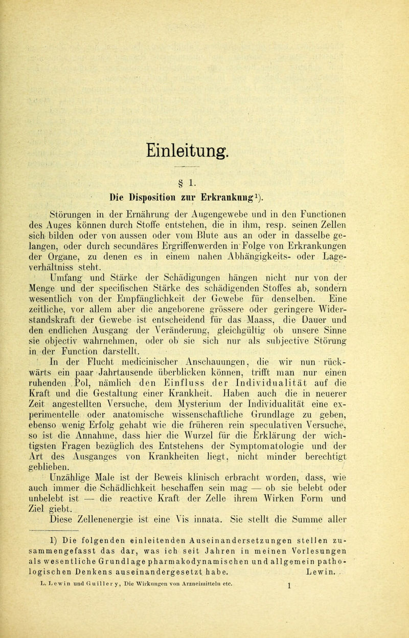 Einleitung. § i. Die Disposition zur Erkrankung1]. Störungen in der Ernährung der Augengewebe und in den Functionen des Auges können durch Stoffe entstehen, die in ihm, resp. seinen Zellen sich bilden oder von aussen oder vom Blute aus an oder in dasselbe ge- langen, oder durch secundäres Ergriffenwerden in Folge von Erkrankungen der Organe, zu denen es in einem nahen Abhängigkeits- oder Lage- verhältniss steht. Umfang und Stärke der Schädigungen hängen nicht nur von der Menge und der specifischen Stärke des schädigenden Stoffes ab, sondern wesentlich von der Empfänglichkeit der Gewebe für denselben. Eine zeitliche, vor allem aber die angeborene grössere oder geringere Wider- standskraft der Gewebe ist entscheidend für das Maass, die Datier und den endlichen Ausgang der Veränderung, gleichgültig ob unsere Sinne sie objectiv wahrnehmen, oder ob sie sich nur als subjective Störung in der Function darstellt. '. In der Flucht medicinischer Anschauungen, die wir nun rück- wärts ein paar Jahrtausende überblicken können, trifft man nur einen ruhenden Pol, nämlich den Einfluss der Individualität auf die Kraft und die Gestaltung einer Krankheit. Haben auch die in neuerer Zeit angestellten Versuche, dem Mysterium der Individualität eine ex- perimentelle; oder anatomische wissenschaftliche Grundlage zu geben, ebenso wenig Erfolg gehabt wie die früheren rein speculativen Versuche, so ist die Annahme, dass hier die Wurzel für die Erklärung der wich- tigsten Fragen bezüglich des Entstehens der Symptomatologie und der Art des Ausganges von Krankheiten liegt, nicht minder berechtigt geblieben. Unzählige Male ist der Beweis klinisch erbracht worden, dass, wie auch immer die Schädlichkeit beschaffen sein mag — ob sie belebt oder unbelebt ist — die reactive Kraft der Zelle ihrem Wirken Form und Ziel giebt. Diese Zellenenergie ist eine Vis innata. Sie stellt die Summe aller 1) Die folgenden einleitenden Auseinandersetzungen stellen zu- sammengefasst das dar, was ich seit Jahren in meinen Vorlesungen als wesentliche Grundlage pharmakodynamischen und allgemein patho- logischen Denkens auseinandergesetzt habe. Lewin. . L. Lewin und Gui.iler y, Die Wirkungen von Arzneimitteln etc.