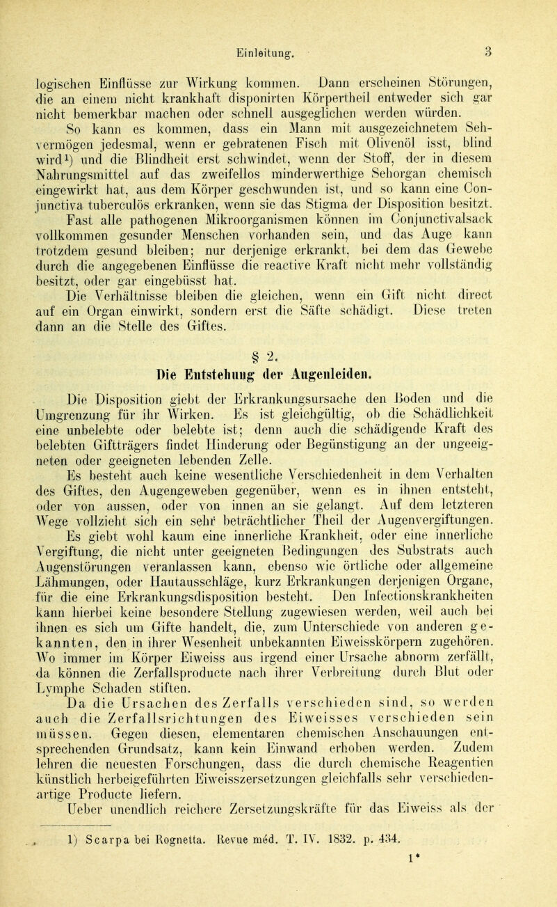 logischen Einflüsse zur Wirkung kommen. Dann erscheinen Störungen, die an einem nicht krankhaft disponirten Körpertheil entweder sich gar nicht bemerkbar machen oder schnell ausgeglichen werden würden. So kann es kommen, class ein Mann mit ausgezeichnetem Seh- vermögen jedesmal, wenn er gebratenen Fisch mit Olivenöl isst, blind wird1) und die Blindheit erst schwindet, wenn der Stoff, der in diesem Nahrungsmittel auf das zweifellos minderwerthige Sehorgan chemisch eingewirkt hat, aus dem Körper geschwunden ist, und so kann eine Con- junctiva tuberculös erkranken, wenn sie das Stigma der Disposition besitzt. Fast alle pathogenen Mikroorganismen können im Conjunctivalsack vollkommen gesunder Menschen vorhanden sein, und das Auge kann trotzdem gesund bleiben; nur derjenige erkrankt, bei dem das Gewebe durch die angegebenen Einflüsse die reactive Kraft nicht mehr vollständig besitzt, oder gar eingebüsst hat. Die Verhältnisse bleiben die gleichen, wenn ein Gift nicht direct auf ein Organ einwirkt, sondern erst die Säfte schädigt. Diese treten dann an die Stelle des Giftes. § 2. Die Entstehung der Augenleiden* Die Disposition giebt der Erkrankungsursache den Boden und die Umgrenzung für ihr Wirken. Es ist gleichgültig, ob die Schädlichkeit eine unbelebte oder belebte ist; denn auch die schädigende Kraft des belebten Giftträgers findet Hinderung oder Begünstigung an der ungeeig- neten oder geeigneten lebenden Zelle. Es besteht auch keine wesentliche Verschiedenheit in dem Verhalten des Giftes, den Augengeweben gegenüber, wenn es in ihnen entsteht, oder von aussen, oder von innen an sie gelangt. Auf dem letzteren AVege vollzieht sich ein sehr beträchtlicher Theil der Augen Vergiftungen. Es giebt wohl kaum eine innerliche Krankheit, oder eine innerliche Vergiftung, die nicht unter geeigneten Bedingungen des Substrats auch Augenstörungen veranlassen kann, ebenso wie örtliche oder allgemeine Lähmungen, oder Hautausschläge, kurz Erkrankungen derjenigen Organe, für die eine Erkrankungsdisposition besteht. Den Infectionskrankheiten kann hierbei keine besondere Stellung zugewiesen werden, weil auch bei ihnen es sich um Gifte handelt, die, zum Unterschiede von anderen ge- kannten, den in ihrer Wesenheit unbekannten Eiweisskörpern zugehören. Wo immer im Körper Eiweiss aus irgend einer Ursache abnorm zerfällt, da können die Zerfallsproducte nach ihrer Verbreitung durch Blut oder Lymphe Schaden stiften. Da die Ursachen des Zerfalls verschieden sind, so werden auch die Zerfallsrichtungen des Eiweisses verschieden sein müssen. Gegen diesen, elementaren chemischen Anschauungen ent- sprechenden Grundsatz, kann kein Einwand erhoben werden. Zudem lehren die neuesten Forschungen, class die durch chemische Reagentien künstlich herbeigeführten Eiweisszersetzungen gleichfalls sehr verschieden- artige Producte liefern. Ueber unendlich reichere Zersetzungskräfte für das Eiweiss als der 1) Scarpa bei Rognetta, Revue med. T. IV. 1832, p. 434. 1*