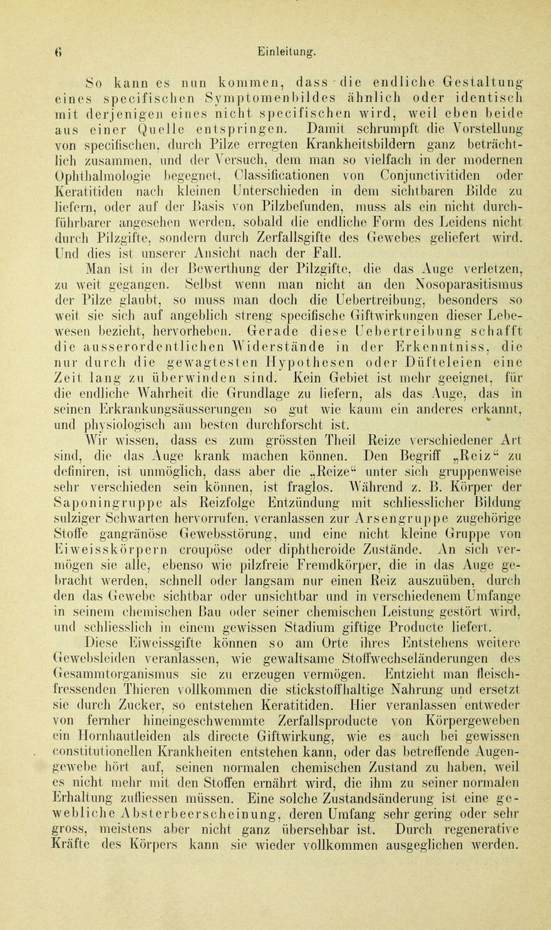 So kann es nun kommen, dass die endliche Gestaltung eines specifischen Symptomenbildes ähnlich oder identisch mit derjenigen eines nicht specifischen wird, weil eben beide aus einer Quelle entspringen. Damit schrumpft die Vorstellung von specifischen, durch Pilze erregten Krankheitsbildern ganz beträcht- lich zusammen, und der Versuch, dem man so vielfach in der modernen Ophthalmologie begegnet, Classificationen von Conjunctivitiden oder Keratitiden nach kleinen Unterschieden in dem sichtbaren Bilde zu liefern, oder auf der Basis von Pilzbefunden, muss als ein nicht durch- führbarer angesehen werden, sobald die endliche Form des Leidens nicht durch Pilzgifte, sondern durch Zerfallsgifte des Gewebes geliefert wird. Und dies ist unserer Ansicht nach der Fall. Man ist in der Bewerthung der Pilzgifte, die das Auge verletzen, zu weit gegangen. Selbst wenn man nicht an den Nosoparasitismus der Pilze glaubt, so muss man doch die Uebertreibung, besonders so weit sie sich auf angeblich streng specifische Giftwirkungen dieser Lebe- wesen bezieht, hervorheben. Gerade diese Uebertreibung schafft die ausserordentlichen Widerstände in der Erkenntniss, die nur durch die gewagtesten Hypothesen oder Düfteleien eine Zeit lang zu überwinden sind. Kein Gebiet ist mehr geeignet, für die endliche Wahrheit die Grundlage zu liefern, als das Auge, das in seinen Erkrankungsäusserungen so gut wie kaum ein anderes erkannt, und physiologisch am besten durchforscht ist. Wir wissen, dass es zum grössten Theii Reize verschiedener Art sind, die das Auge krank machen können. Den Begriff „Reiz zu defmiren, ist unmöglich, dass aber die „Reize unter sich gruppenweise sehr verschieden sein können, ist fraglos. Während z. B. Körper der Saponingruppe als Reizfolge Entzündung mit schliesslich er Bildung sulziger Schwarten hervorrufen, veranlassen zur Arsengruppe zugehörige Stoffe gangränöse Gewebsstörung, und eine nicht kleine Gruppe von Eiweisskörpem croupöse oder diphtheroide Zustände. An sich ver- mögen sie alle^ ebenso wie pilzfreie Fremdkörper, die in das Auge ge- bracht werden, schnell oder langsam nur einen Reiz auszuüben, durch den das Gewebe sichtbar oder unsichtbar und in verschiedenem Umfange in seinem chemischen Bau oder seiner chemischen Leistung gestört wird, und schliesslich in einem gewissen Stadium giftige Producte liefert. Diese Eiweissgifte können s o am Orte ihres Entstehens weitere Gewebsleiden veranlassen, wie gewaltsame Stoffwechseländerungen des Gesammtorganismus sie zu erzeugen vermögen. Entzieht man fleisch- fressenden Thieren vollkommen die stickstoffhaltige Nahrung und ersetzt sie durch Zucker, so entstehen Keratitiden. Hier veranlassen entweder von fernher hineingeschwemmte Zerfallsproducte von Körpergeweben ein Hornhautleiden als directe Giftwirkung, wie es auch bei gewissen constitutionellen Krankheiten entstehen kann, oder das betreffende Augen- gewebe hört auf, seinen normalen chemischen Zustand zu haben, weil es nicht mehr mit den Stoffen ernährt wird, die ihm zu seiner normalen Erhaltung zufliessen müssen. Eine solche Zustandsänderung ist eine ge- weblicheAbst erbeer scheinung, deren Umfang sehr gering oder sehr gross, meistens aber nicht ganz übersehbar ist. Durch regenerative Kräfte des Körpers kann sie wieder vollkommen ausgeglichen werden.