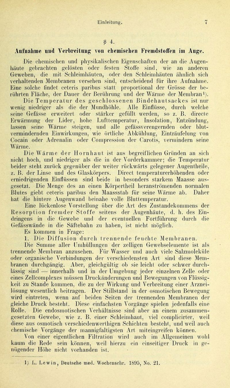 § 4. Aufnahme und Verbreitung von chemischen Fremdstoffen im Auge. Die chemischen und physikalischen Eigenschaften der an die Augen- häute gebrachten gelösten oder festen Stoffe sind, wie an anderen Geweben, die mit Schleimhäuten, oder den Schleimhäuten ähnlich sich verhaltenden Membranen versehen sind, entscheidend für ihre Aufnahme. Eine solche findet ceteris paribus statt proportional der Grösse der be- rührten Fläche, der Dauer der Berührung und der Wärme der Membran1). Die Temperatur des geschlossenen Bindehautsackes ist nur wenig niedriger als die der Mundhöhle. Alle Einflüsse, durch welche seine Gefässe erweitert oder stärker gefüllt werden, so z. B. directe Erwärmung der Lider, hohe Lufttemperatur, Insolation, Entzündung, lassen seine Wärme steigen, und alle gefässverengernden oder blut- vermindernden Einwirkungen, wie örtliche Abkühlung, Einträufelung von Cocain oder Adrenalin oder Compression der Carotis, vermindern seine Wärme. Die Wärme der Hornhaut ist aus begreiflichen Gründen an sich nicht hoch, und niedriger als die in der Vorderkammer; die Temperatur beider steht zurück gegenüber der weiter rückwärts gelegener Augentheile, z. B. der Linse und des Glaskörpers. Direct temperaturerhöhenden oder erniedrigenden Einflüssen sind beide in besonders starkem Maasse aus- gesetzt. Die Menge des an einen Körpertheil heranströmenden normalen Blutes giebt ceteris paribus den Maassstab für seine Wärme ab. Daher hat die hintere Augenwand beinahe volle Bluttemperatur. Eine lückenlose Vorstellung über die Art des Zustandekommens der Resorption fremder Stoffe seitens der Augenhäute, d. h. des Ein- dringens in die Gewebe und der eventuellen Fortführung durch die Gefässwände in die Säftebahn zu haben, ist nicht möglich. Es kommen in Frage: 1. Die Diffusion durch trennende feuchte Membranen. Die Summe aller Umhüllungen der zelligen Gewebselemente ist als trennende Membran anzusehen. Für Wasser und auch viele Salzmoleküle oder organische Verbindungen der verschiedensten Art sind diese Mem- branen durchgängig. Aber, gleichgültig ob sie leicht oder schwer durch- lässig sind — innerhalb und in der Umgebung jeder einzelnen Zelle oder eines Zellcomplexes müssen Druckänderungen und Bewegungen von Flüssig- keit zu Stande kommen, die zu der Wirkung und Verbreitung einer Arznei- lösung wesentlich beitragen. Der Stillstand in der osmotischen Bewegung wird eintreten, wenn auf beiden Seiten der trennenden Membranen der gleiche Druck besteht. Diese einfachsten Vorgänge spielen jedenfalls eine Rolle. Die endosmotischen Verhältnisse sind aber an einem zusammen- gesetzten Gewebe, wie z. B. einer Schleimhaut, viel complicirter, weil diese aus osmotisch verschiedenwerthigen Schichten besteht, und weil auch chemische Vorgänge der mannigfaltigsten Art miteingreifen können. Von einer eigentlichen Filtration wird auch im Allgemeinen wohl kaum die Rede sein können, weil hierzu ein einseitiger Druck in ge- nügender Höhe nicht vorhanden ist. 1) L. Lewin, Deutsche med. Wochcnschr. 1895, No. 21.