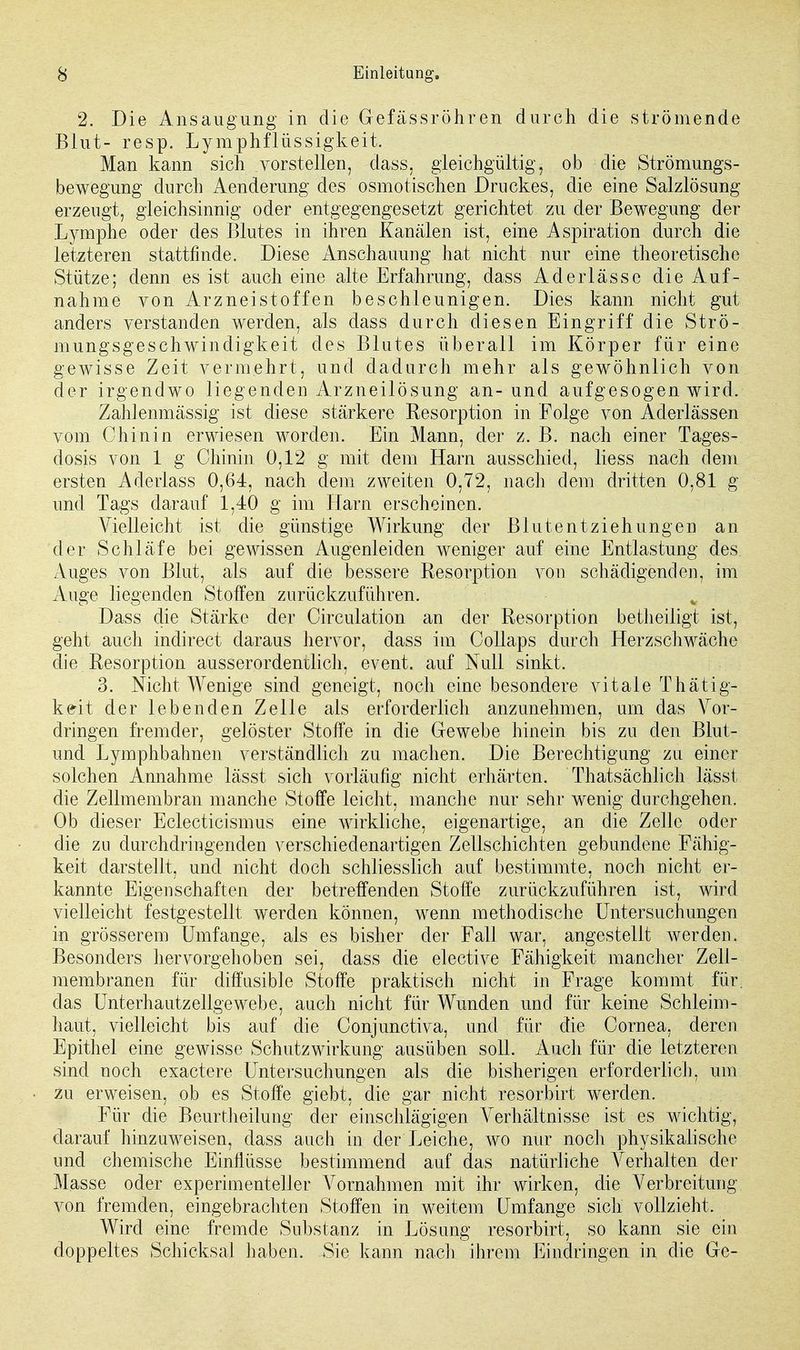 2. Die Ansaugung in die Gefässröhren durch die strömende Blut- resp. Lymphflüssigkeit. Man kann sich vorstellen, dass, gleichgültig, ob die Strömungs- bewegung durch Aenderung des osmotischen Druckes, die eine Salzlösung erzengt, gleichsinnig oder entgegengesetzt gerichtet zu der Bewegung der Lymphe oder des Blutes in ihren Kanälen ist, eine Aspiration durch die letzteren stattfinde. Diese Anschauung hat nicht nur eine theoretische Stütze; denn es ist auch eine alte Erfahrung, dass Aderlässe die Auf- nahme von Arzneistoffen beschleunigen. Dies kann nicht gut anders verstanden werden, als dass durch diesen Eingriff die Strö- mungsgeschwindigkeit des Blutes überall im Körper für eine gewisse Zeit vermehrt, und dadurch mehr als gewöhnlich von der irgendwo liegenden Arzneilösung an-und aufgesogen wird. Zahfenmässig ist diese stärkere Resorption in Folge von Aderlässen vom Chinin erwiesen worden. Ein Mann, der z. B. nach einer Tages- dosis von 1 g Chinin 0,12 g mit dem Harn ausschied, Hess nach dem ersten Aderlass 0,64, nach dem zweiten 0,72, nach dem dritten 0,81 g und Tags darauf 1,40 g im Harn erscheinen. Vielleicht ist die günstige Wirkung der Blutentziehungen an der Schläfe bei gewissen Augenleiden weniger auf eine Entlastung des. Auges von Blut, als auf die bessere Resorption von schädigenden, im Auge liegenden Stoffen zurückzuführen. Dass die Stärke der Circulation an der Resorption betheiligt ist, geht auch indirect daraus hervor, dass im Collaps durch Herzschwäche die Resorption ausserordentlich, event. auf Null sinkt. 3. Nicht Wenige sind geneigt, noch eine besondere vitale Thätig- keit der lebenden Zelle als erforderlich anzunehmen, um das Vor- dringen fremder, gelöster Stoffe in die Gewebe hinein bis zu den Blut- und Lymphbahnen verständlich zu machen. Die Berechtigung zu einer solchen Annahme lässt sich vorläufig nicht erhärten. Thatsächlich lässt die Zellmembran manche Stoffe leicht, manche nur sehr wenig durchgehen. Ob dieser Eclecticismus eine wirkliche, eigenartige, an die Zelle oder die zu durchdringenden verschiedenartigen Zellschichten gebundene Fähig- keit darstellt, und nicht doch schliesslich auf bestimmte, noch nicht er- kannte Eigenschaften der betreffenden Stoffe zurückzuführen ist, wird vielleicht festgestellt werden können, wenn methodische Untersuchungen in grösserem Umfange, als es bisher der Fall war, angestellt werden. Besonders hervorgehoben sei, dass die elective Fähigkeit mancher Zell- membranen für diffusible Stoffe praktisch nicht in Frage kommt für. das Unterhautzellgewebe, auch nicht für Wunden und für keine Schleim- haut, vielleicht bis auf die Conjunctiva, und für die Cornea, deren Epithel eine gewisse Schutz Wirkung ausüben soll. Auch für die letzteren sind noch exactere Untersuchungen als die bisherigen erforderlich, um zu erweisen, ob es Stoffe giebt, die gar nicht resorbirt werden. Für die Beurtheilung der einschlägigen Verhältnisse ist es wichtig, darauf hinzuweisen, dass auch in der Leiche, wo nur noch physikalische und chemische Einflüsse bestimmend auf das natürliche Verhalten der Masse oder experimenteller Vornahmen mit ihr wirken, die Verbreitung von fremden, eingebrachten Stoffen in weitem Umfange sich vollzieht. Wird eine fremde Substanz in Lösung resorbirt, so kann sie ein doppeltes Schicksal haben. Sie kann nach ihrem Eindringen in die Gc-