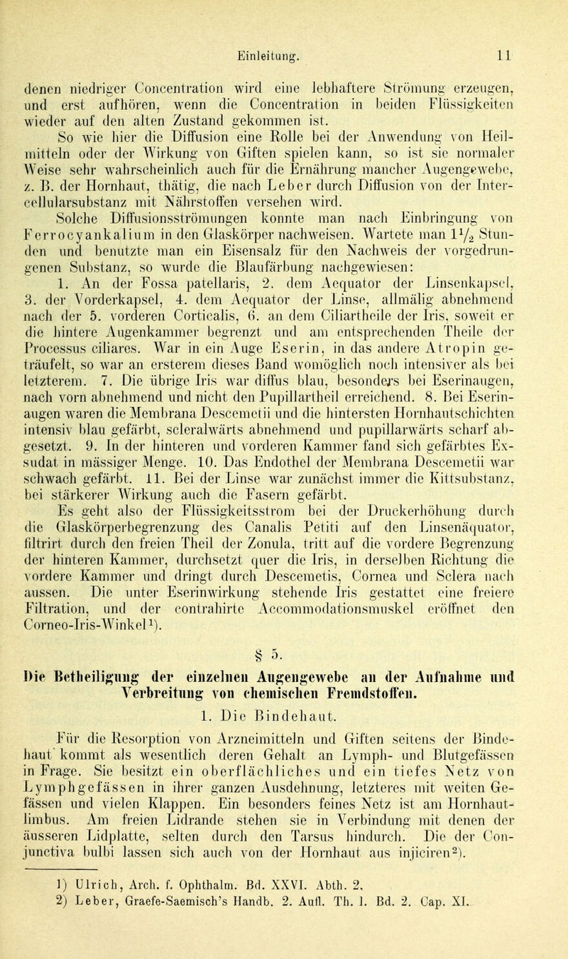 denen niedriger Concentration wird eine lebhaftere Strömung erzeugen, und erst aufhören, wenn die Concentration in beiden Flüssigkeiten wieder auf den alten Zustand gekommen ist. So wie hier die Diffusion eine Rolle bei der Anwendung von Heil- mitteln oder der Wirkung von Giften spielen kann, so ist sie normaler Weise sehr wahrscheinlich auch für die Ernährung mancher Augengewebe, z. B. der Hornhaut, tbätig, die nach Leber durch Diffusion von der Intcr- cellularsubstanz mit Nährstoffen versehen wird. Solche Diffusionsströmungen konnte man nach Einbringung von Ferrocyankalium in den Glaskörper nachweisen. Wartete man iy2 Stun- den und benutzte man ein Eisensalz für den Nachweis der vorgedrun- genen Substanz, so wurde die Blaufärbung nachgewiesen: 1. An der Fossa patellaris, 2. dem Aequator der Linsenkapsel, 3. der Vorderkapsel, 4. dem Aequator der Linse, allmälig abnehmend nach der 5. vorderen Corticalis, 6. an dem Ciliartheile der Iris, soweit er die hintere Augenkammer begrenzt und am entsprechenden Theile der Processus ciliares. War in ein Auge Eserin, in das andere Atropin ge- träufelt, so war an ersterem dieses Band womöglich noch intensiver als bei letzterem. 7. Die übrige Iris war diffus blau, besonders bei Eserinaugen, nach vorn abnehmend und nicht den Pupillartheil erreichend. 8. Bei Eserin- augen waren die Membrana Descemetii und die hintersten Hornhautschichten intensiv blau gefärbt, scleralwärts abnehmend und pupillarwärts scharf ab- gesetzt. 9. In der hinteren und vorderen Kammer fand sich gefärbtes Ex- sudat in massiger Menge. 10. Das Endothel der Membrana Descemetii war schwach gefärbt. 11. Bei der Linse war zunächst immer die Kittsubstanz, bei stärkerer Wirkung auch die Fasern gefärbt. Es geht also der Flüssigkeitsstrom bei der Druckerhöhimg durch die Glaskörperbegrenzung des Canalis Petiti auf den Linsenäquator, filtrirt durch den freien Theil der Zonula, tritt auf die vordere Begrenzung der hinteren Kammer, durchsetzt quer die Iris, in derselben Richtung die vordere Kammer und dringt durch Descemetis, Cornea und Sclera nach aussen. Die unter Eserinwirkung stehende Iris gestattet eine freiere Filtration, und der contrahirte Accommodationsmuskel eröffnet den Corneo-Iris-Winkel1). § 5. Die Betheiligung der einzelnen Angengewebe an der Aufnahme und Verbreitung von chemischen Fremdstoffen. 1. Die Bindehaut. Für die Resorption von Arzneimitteln und Giften seitens der Binde- haut' kommt als wesentlich deren Gehalt an Lymph- und Blutgefässen in Frage. Sie besitzt ein oberflächliches und ein tiefes Netz von Lymphgefässen in ihrer ganzen Ausdehnung, letzteres mit weiten Ge- fässen und vielen Klappen. Ein besonders feines Netz ist am Hornhaut- limbus. Am freien Lidrande stehen sie in Verbindung mit denen der äusseren Lidplatte, selten durch den Tarsus hindurch. Die der Con- junctiva bulbi lassen sich auch von der Hornhaut aus injiciren2). 1) Ulrich, Ärch. f. Ophthalm. Bd. XXVI. Abth. 2, 2) Leber, Graefe-Saemisch's Handb. 2. Aufl. Th. 1. Bd. 2, Cap. XI.