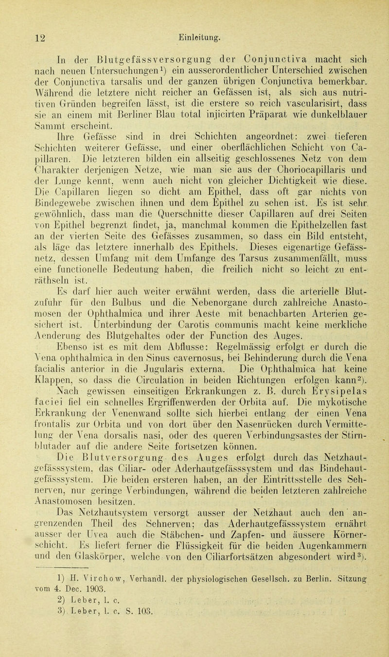 In der Blutgefäss Versorgung der Conjunctiva macht sich nach neuen Untersuchungen*) ein ausserordentlicher Unterschied zwischen der Conjunctiva tarsalis und der ganzen übrigen Conjunctiva bemerkbar. Während die letztere nicht reicher an Gefässen ist, als sich aus nutri- tiven Gründen begreifen lässt, ist die erstere so reich vascularisirt, class sie an einem mit Berliner Blau total injicirten Präparat wie dunkelblauer Sammt erscheint. Ihre Gefässe sind in drei Schichten angeordnet: zwei tieferen Schichten weiterer Gefässe, und einer oberflächlichen Schicht von Oa- pillaren. Die letzteren bilden ein allseitig geschlossenes Netz von dem Charakter derjenigen Netze, wie man sie aus der Choriocapillaris und der Lunge kennt, wenn auch nicht von gleicher Dichtigkeit wie diese. Die Oapillaren liegen so dicht am Epithel, dass oft gar nichts von Bindegewebe zwischen ihnen und dem Epithel zu sehen ist. Es ist sehr gewöhnlich, dass man die Querschnitte dieser Oapillaren auf drei Seiten von Epithel begrenzt findet, ja, manchmal kommen die Epithelzellen fast an der vierten Seite des Gelasses zusammen, so dass ein Bild entsteht, als läge das letztere innerhalb des Epithels. Dieses eigenartige Gefäss- netz, dessen Umfang mit dem Umfange des Tarsus zusammenfällt, muss eine functionelle Bedeutung haben, die freilich nicht so leicht zu ent- räthseln ist. Es darf hier auch weiter erwähnt werden, dass die arterielle Blut- zufuhr für den Bulbus und die Nebenorgane durch zahlreiche Anasto- mosen der Ophthalmica und ihrer Aeste mit benachbarten Arterien ge- sichert ist. Unterbindung der Carotis communis macht keine merkliche Aenclerung des Blutgehaltes oder der Function des Auges. Ebenso ist es mit dem Abflüsse: Regelmässig erfolgt er durch die Vena ophthalmica in den Sinus cavernosus, bei Behinderung durch die Vena facialis anterior in die Jugularis externa. Die Ophthalmica hat keine Klappen, so dass die Circulation in beiden Richtungen erfolgen kann2). Nach gewissen einseitigen Erkrankungen z. B. durch Ery sipelas faciei fiel ein schnelles Ergriffenwerden der Orbita auf. Die mykotische Erkrankung der Venenwand sollte sich hierbei entlang der einen Vena frontalis zur Orbita und von dort über den Nasenrücken durch Vermitte- lung der Vena dorsalis nasi, oder des cjueren Verbindungsastes der Stirn- blutader auf die andere Seite fortsetzen können. Die Blut Versorgung des Auges erfolgt durch das Netzhaut- gefässsystem, das Ciliar- oder Aderhautgefässsystem und das Bindehaut- gefässsystem. Die beiden ersteren haben, an der Eintrittsstelle des Seh- nerven, nur geringe Verbindungen, während die beiden letzteren zahlreiche Anastomosen besitzen. Das Netzhautsystem versorgt ausser der Netzhaut auch den' an- grenzenden Theil des Sehnerven; das Aderhautgefässsystem ernährt ausser der Uvea auch die Stäbchen- und Zapfen- und äussere Körner- schicht. Es liefert ferner die Flüssigkeit für die beiden Augenkammern und den Glaskörper, welche von den Ciliarfortsätzen abgesondert wird3). 1) H. Virchow, Verhandl. der physiologischen Gesellsoh. zu Berlin. Sitzung vom 4. Dec. 1903. 2) Leber, 1. c. . • .