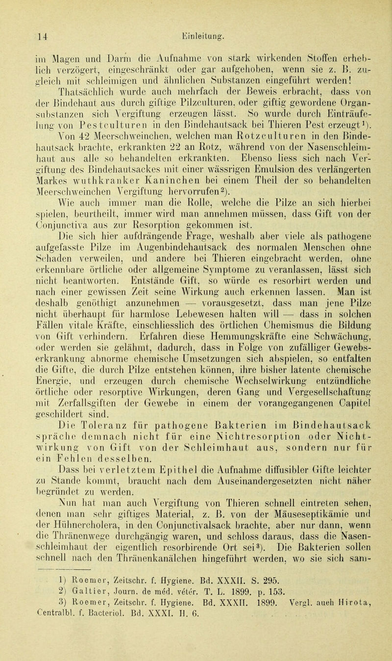 im Magen und Dann die Aufnahme von stark wirkenden Stoffen erheb- lich verzögert, eingeschränkt oder gar aufgehoben, wenn sie z. B. zu- gleich mit schleimigen und ähnlichen Substanzen eingeführt werden! Thatsächlich wurde auch mehrfach der Beweis erbracht, dass von der Bindehaut aus durch giftige Pilzen Ituren, oder giftig gewordene Organ - Substanzen sich Vergiftung erzeugen lässt. So wurde durch Einträufe- Jung von Pestculturen in den Bindehautsack bei Thieren Pest erzeugt1). Von 42 Meerschweinchen, welchen man Rotzculturen in den Binde- hautsack brachte, erkrankten 22 an Rotz, während von der Nasenschleim- haut aus alle so behandelten erkrankten. Ebenso liess sich nach Ver- giftung des Bindehautsackes mit einer wässrigon Emulsion des verlängerten Markes wuthkranker Kaninchen bei einem Theil der so behandelten Meerschweinchen Vergiftung hervorrufen2). Wie auch immer man die Rolle, welche die Pilze an sich hierbei spielen, beurtheilt, immer wird man annehmen müssen, dass Gift von der Conjunctiva aus zur Resorption gekommen ist. Die sich hier aufdrängende Frage, weshalb aber viele als pathogene aufgefasste Pilze im Augenbindehautsack des normalen Menschen ohne Schaden verweilen, und andere bei Thieren eingebracht werden, ohne erkennbare örtliche oder allgemeine Symptome zu veranlassen, lässt sich nicht beantworten. Entstände Gift, so würde es resorbirt werden und nach einer gewissen Zeit seine Wirkung auch erkennen lassen. Man ist deshalb genöthigt anzunehmen — vorausgesetzt, dass man jene Pilze nicht überhaupt für harmlose Lebewesen halten will — dass in solchen Fällen vitale Kräfte, einschliesslich des örtlichen Chemis-mus die Bildung von Gift verhindern. Erfahren diese Hemmungskräfte eine Schwächung, oder werden sie gelähmt, dadurch, dass in Folge von zufälliger Gewebs- erkrankung abnorme chemische Umsetzungen sich abspielen, so entfalten die Gifte, die durch Pilze entstehen können, ihre bisher latente chemische Energie, und erzeugen durch chemische Wechselwirkung entzündliche örtliche oder resorptive Wirkungen, deren Gang und Vergesellschaftung mit Zerfallsgiften der Gewebe in einem der vorangegangenen Capitel geschildert sind. Die Toleranz für pathogene Bakterien im Bindehautsack spräche demnach nicht für eine Nichtresorption oder Nicht- wirkung von Gift von der Schleimhaut aus, sondern nur für ein Fehlen desselben. Dass bei verletztem Epithel die Aufnahme diffusibler Gifte leichter zu Stande kommt, braucht nach dem Auseinandergesetzten nicht näher begründet zu werden. Nun hat man auch Vergiftung von Thieren schnell eintreten sehen, denen man sehr giftiges Material, z. B. von der Mäuseseptikämie und der Hühnercholera, in den Oonjunctivalsack brachte, aber nur dann, wenn die Thränenwege durchgängig waren, und schloss daraus, dass die Nasen- schleimhaut der eigentlich resorbirende Ort sei3). Die Bakterien sollen schnell nach den Thränenkanälchen hingeführt werden, wo sie sich sam- 1) Roemer, Zeitschr. f. Hygiene. Bd. XXXII. S. 295. 2) Galtier, Journ. de med. veter. T. L. 1899. p. 153. 3) Roemer, Zeitschr. f. Hygiene. Bd. XXXII. 1899. Vergl. aueh Hirota, Centralbl. f. Bacteriol. Bd. XXXI. H. 6. , ,: