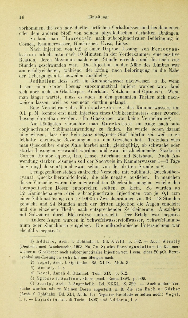 vorkommen, die von individuellen örtlichen Verhältnissen und bei dem einen oder dem anderen Stoff von seinem physikalischen Verhalten abhängen. So fand man Fluoreseein nach subconjunctivaler Beibringung in Cornea, Kammerwasser, Glaskörper, Uvea, Linse. Nach Injection von 0,2 g einer 10 proc. Lösung von Ferrocyan- kalium erhielt man nach 10 Minuten in der Vorderkammer eine positive Reation, deren Maximum nach einer Stunde erreicht, und die nach vier Stunden geschwunden war. Die Injection in der Nähe des Limbus war am erfolgreichsten, während der Erfolg nach Beibringung in die Nähe der Uebergangsfalte bisweilen ausblieb1). Jodkalium liess sich im Kammerwasser nachweisen, z. B. wenn 1 cem einer 5 proc. Lösung subconjunetival injicirt worden war, fand sich aber nicht in Glaskörper, Aderhaut, Netzhaut und Opticus2). Wenn man länger wartet, muss es auch in den genannten Theilen sich nach- weisen lassen, weil es secundär dorthin gelangt. Eine Vermehrung des Kochsalzgehaltes des Kammerwassers um 0. 1 p. M. konnte erst nach Injection eines Cubikcentimeters einer 20proc. Lösung dargethan werden. Im Glaskörper war keine Vermehrung3). Am häufigsten versuchte man Quecksilber im Auge nach sub- conjunctivaler Sublimatanwendung zu finden. Es wurde schon darauf hingewiesen, dass dies kein ganz geeigneter Stoff hierfür sei, weil er zu lebhafte chemische Beziehungen zu den Geweben hat. Trotzdam wies man Quecksilber einige Male hierbei nach, gleichgültig, ob schwache oder starke Lösungen verwandt wurden, und zwar in abnehmender Stärke in Cornea, Humor aqueus, Iris, Linse, Aderhaut und Netzhaut. Nach An- wendung starker Lösungen soll der Nachweis im Kammerwasser 1—3 Tage lang möglich sein4) und zwar schon von der dritten Stunde an5). Demgegenüber stehen zahlreiche Versuche mit Sublimat, Quecksilber- eyanat, Quecksilberamidchlorid, die alle negativ ausfielen. In manchen dieser Versuche waren die angewendeten Quecksilbermengen, welche den therapeutischen Dosen entsprechen sollten, zu klein. So wurden an 12 Kaninchenaugen - drei subconjunctivale Injectionen von je 0,1 cem einer Sublimatlösung von 1 : 1000 in Zwischenräumen von 36—48 Stunden gemacht und 24 Stunden nach der dritten Injection die Augen enucleirt und die einzelnen Theile nach entsprechender Zerkleinerung, Ausziehen mit Salzsäure durch Elektrolyse untersucht. Der Erfolg war negativ. Andere Augen wurden in Schwefelwasserstoffwasser, Schwefelammo- nium oder Zinnchlorür eingelegt. Die mikroskopische Untersuchung war ebenfalls negativ6). 1) Addario, Arch. f. Ophthalmol. Bd. XLVIII, p. 362. — Auch Wessely (Deutsche med. Wochenschr. 1903, No. 7 u. 8) wies Ferrocyankalium im Kammer- wasser u. Glaskörper nach subconjunctivaler Injection von 1 cem. einer 20 pCt. Ferro- cyankalium-Lösung in sehr kleinen Mengen nach. 2) Vogel, Arch. f. Ophthalm. Bd. XLIX. Abth. 3. 3) Wessely, 1. c. 4) Bocci, Annali di Ottalmol. Tom. XIX. p. 512. 5) Sgrosso et Scalinci, Giorn. med. Koma 1893. p. 509. 6) Stuelp, Arch. f. Augenheilk. Bd. XXXI. S. 329. — Auch andere Ver- suche wurden mit zu kleinen Dosen angestellt, z. B. die von Bach u. Gürber (Arch. f. Ophthalm. Bd. XLI, Abth. 1.) Negative Resultate erhielten noch: Vogel, 1. c. — B ajardi (Accad. di Torino 1896) und Addario, 1. c.