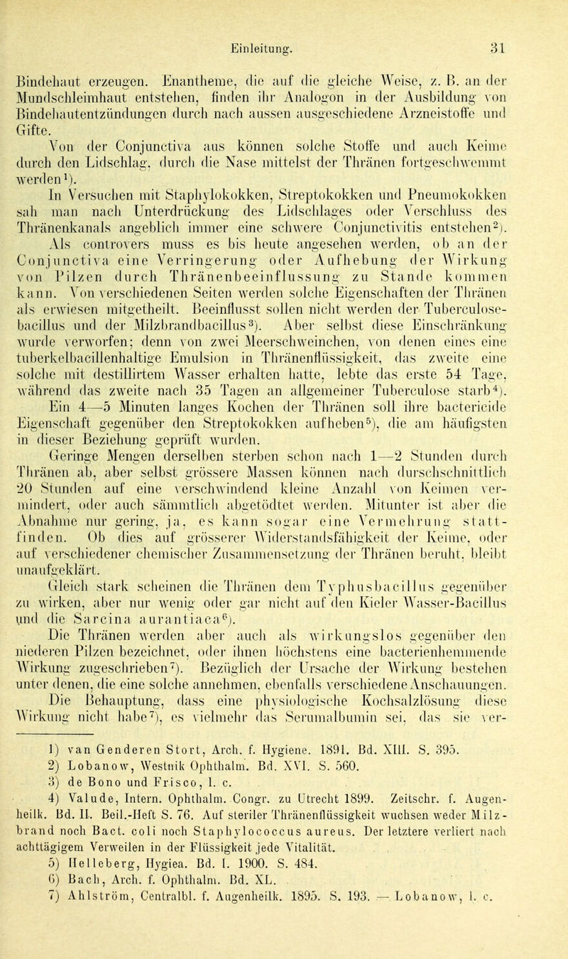 Bindehaut erzeugen. Enantheme, die auf die gleiche Weise, z. B. an der Mundschleimhaut entstehen, finden ihr Analogon in der Ausbildung von Bindehautentzündungen durch nach aussen ausgeschiedene Arzneistoffe und Gifte. Von der Conjunctiva aus können solche Stoffe und auch Keime durch den Lidschlag, durch die Nase mittelst der Thränen fortgeschwemmt werden1). In Versuchen mit Staphylokokken, Streptokokken und Pneumokokken sah mau nach Unterdrückung des Lidschlages oder Verschluss des Thränenkanals angeblich immer eine schwere Conjunctivitis entstehen2). Als controvers muss es bis heute angesehen werden, ob an der Conjunctiva eine Verringerung oder Aufhebung der Wirkung von Pilzen durch Thränenbeeinflussung zu Stande kommen kann. Von verschiedenen Seiten werden solche Eigenschaften der Thränen als erwiesen mitgetheiit. Beeinflusst sollen nicht werden der Tuberculose- bacillus und der Milzbrand bacilius3). Aber selbst diese Einschränkung wurde verworfen; denn von zwei Meerschweinchen, von denen eines eine tuberkelbacillenhaltige Emulsion in Thränenflüssigkeit, das zAveite eine solche mit destillirtem Wasser erhalten hatte, lebte das erste 54 Tage, während das zweite nach 35 Tagen an allgemeiner Tuberculose starb4). Ein 4—5 Minuten langes Kochen der Thränen soll ihre bactericide Eigenschaft gegenüber den Streptokokken aufheben5), die am häufigsten in flieser Beziehung geprüft wurden. Geringe Mengen derselben sterben schon nach 1—2 Stunden durch Thränen ab, aber selbst grössere Massen können nach durchschnittlich 20 Stunden auf eine verschwindend kleine Anzahl von Keimen ver- mindert, oder auch sämmtlich abgetödtet werden. Mitunter ist aber, die Abnahme nur gering, ja, es kann sogar eine Vermehrung statt- finden. Ob dies auf grösserer Widerstandsfähigkeit der Keime, oder auf verschiedener chemischer Zusammensetzung der Thränen beruht, bleibt unaufgeklärt. Gleich stark scheinen die Thränen dem Typhusbaci II us gegenüber zu wirken, aber nur wenig oder gar nicht auf den Kieler Wasser-Bacillus und die Sarcina aurantiaca6). Die Thränen werden aber auch als wirkungslos gegenüber den niederen Pilzen bezeichnet, oder ihnen höchstens eine bacterienhemmende Wirkung zugeschrieben7). Bezüglich der Ursache der Wirkung bestehen unter denen, die eine solche annehmen, ebenfalls verschiedene Anschauungen. Die Behauptung, dass eine physiologische Kochsalzlösung diese Wirkung nicht habe7), es vielmehr das Serumalbumin sei, das sie ver- 1) van Genderen Stört, Arch. f. Hygiene. 1891. Bd. Xlli. S. 395. 2) Lobanow, Westnik Ophthalm. Bd. XVI. S. 560. 3) de Bono und Frisoo, 1. c. 4) Valude, Intern. Ophthalm. Congr. zu Utrecht 1899. Zeitschr. f. Augen- heilk. Bd. II. Beil.-Heft S. 76. Auf steriler Thränenflüssigkeit wuchsen weder Milz- brand noch Bact. coli noch StaphyTococcus aureus. Der letztere verliert nach achttägigem Verweilen in der Flüssigkeit jede Vitalität. 5) Helleberg, Hygiea. Bd. L 1900. S. 484. 6) Bach, Arch. f. Ophthalm. Bd. XL. 7) Ahlström, Centralbl. f. AugenheÜk. 1895. S. 193. — Lobanow, 1. c.