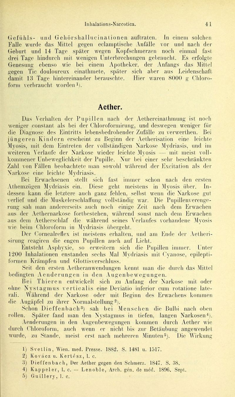Gefühls- und Gehörshallucinationen auftraten. In einem solchen Falle wurde das Mittel gegen eclamptische Anfälle vor und nach der Gebart und 14 Tage später wegen Kopfschmerzen noch einmal fast; drei Tage hindurch mit wenigen Unterbrechungen gebraucht. Es erfolgte Genesimg ebenso wie bei einem Apotheker, der Anfangs das Mittel gegen Tic clouloureux einathmete, später sich aber aus Leidenschaft damit 13 Tage hintereinander berauschte. Hier waren 8000 g Chloro- form verbraucht worden1). Aether. Das Verhalten der Pupillen nach der AethereinatInnung ist noch weniger constant als bei der Chloroformirung, und deswegen weniger für die Diagnose des Eintritts lebensbedrohender Zufälle zu verwerthen. Bei jüngeren Kindern erscheint zu Beginn der Aetherisation eine leichte Myosis, mit dem Eintreten der vollständigen Narkose Mydriasis, und im weiteren Verlaufe der Narkose Avieder leichte Myosis — mit meist voll- kommener Unbeweglichkeit der Pupille. Nur bei einer sehr beschränkten Zahl von Fällen beobachtete man sowohl während der Excitation als der Narkose eine leichte Mydriasis. Bei Erwachsenen stellt sich fast immer schon nach den ersten Athemzügen Mydriasis ein. Diese geht meistens in Myosis über. In- dessen kann die letztere auch ganz fehlen, selbst wenn die Narkose gut verlief und die Muskelerschlaffung vollständig war. Die Pupiiienverenge- rung sali man andererseits auch noch einige Zeit nach dem Erwachen aus der Aethernarkose fortbestehen, während sonst nach dem Erwachen aus dem Aetherschlaf die während seines Verlaufes vorhandene Myosis wie beim Chloroform in Mydriasis übergeht. Der Cornealreflex ist meistens erhalten, und am Ende der Aethcri- sirung reagiren die engen Pupillen auch auf Licht. Entsteht Asphyxie, so erweitern sich die Pupillen immer. Unter 1200 Inhalationen enstanden sechs Mal Mydriasis mit Oyanose, epilepti- formen Krämpfen und Glottis verschluss. Seit den ersten AetheranWendungen kennt man die durch das Mittel bedingten Aenderungen in den Augenbewegungen. Bei Thier en entwickelt sich zu Anfang der Narkose mit oder ohne Nystagmus verticalis eine Deviatio inferior cum rotatione late- rali. Während der Narkose oder mit Beginn des Erwachens kommen die Augäpfel zu ihrer Normalstellung2). Schon Dieffenbach3) sah bei Menschen die Bulbi nach oben rollen. Später fand man den Nystagmus in tiefen, langen Narkosen4). Aenderungen in den Augenbewegungen kommen durch Aether wie durch Chloroform, auch wenn er nicht bis zur Betäubung angewendet wurde, zu Stande, meist erst nach mehreren Minuten5). Die Wirkung 1) Svetlin, Wien. med. Presse. 1882. S. 1481 u. 1517. 2) Koväcz u. Kertesz, 1. c. 3) Dieffenbach, Der Aether gegen den Schmerz. 1847. S. 38. 4) Kappel er, 1, c. — Lenoble, Arch. gen. de med. 18%. Sept. 5) Guillery, 1. c.