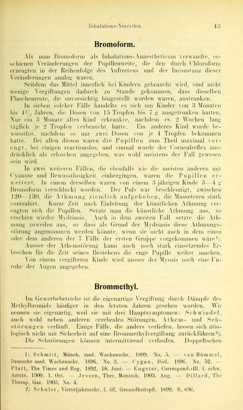 Bromoform. Als man Bromoform als Inhalations-Anaestlieticum verwandte, er- schienen Veränderungen der Pupillenweite, die den durch Chloroform erzeugten in der Reihenfolge des Auftretens und der Inconstanz dieser Veränderungen analog waren. Seitdem das Mittel innerlich bei Kindern gebraucht wird, sind nicht wenige Vergiftungen dadurch zu Stande gekommen, dass dieselben Flaschenreste, die unvorsichtig hingestellt worden waren, austranken. In sieben solcher Fälle handelte es sich um Kinder von 3 Monaten bis 4y2 Jahren, die Dosen von 15 Tropfen bis 7 g ausgetrunken hatten. Nur ein 3 Monate altes Kind erkrankte, nachdem es 2 Wochen lang täglich je 2 Tropfen verbraucht hatte. Ein anderes Kind wurde be- wusstlos, nachdem es nur zwei Dosen von je 4 Tropfen bekommen hatte. Bei allen diesen waren die Pupillen zum. Theil maximal ver- engt, bei einigen reactionslos, und einmal wurde der Corneafreflex aus- drücklich als erloschen angegeben, was wohl meistens der Fall gewesen sein wird. In zwei weiteren Fällen, die ebenfalls wie die meisten anderen mit Cyanose und Bewusstlosigkeit einhergingen, waren die Pupillen er- weitert, [n einem derselben waren von einem 3 jährigen Kinde 3—4 g Bromoform verschluckt worden. Der Puls war beschleunigt, zwischen 120—130, die Athmung ziemlich aufgehoben, die Masseteren stark contrahirt. Kurze Zeil nach Einleitung der künstlichen Athmung ver- engten sich die Pupillen. Setzte man die künstliche Athmung aus, so erschien wieder Mydriasis. Auch in dem zweiten Fall setzte die Ath- mung zuweilen aus, so dass als Grund der Mydriasis diese Athmungs- stÖrung angenommen werden könnte, wenn sie nicht auch in dem einen oder dem anderen der 7 Fälle der ersten Gruppe vorgekommen wäre1). Ausser der Athemstörung kann auch noch stark einsetzendes Er- brechen für die Zeit seines Bestehens die enge Pupille weiter machen. Von einem vergifteten Kinde wird aussei- der Mvosis noch eine Un- ruhe der Augen angegeben. Brommethyl. Im Gewerbebetrieb*1 ist die eigenartige Vergiftung durch Dämpfe des Methylbromids häutiger in den letzten Jahren gesehen worden. Wir nennen sie eigenartig, weil sie mit drei Hauptsymptomen: Schwindel, auch wohl neben anderen cerebralen Störungen, Athern- und Seh- störungen verläuft. Einige Fälle, die anders verliefen, lassen sich ätio- logisch nicht mit Sicherheit auf eine Brommethylvergiftung zurückführen2). Die Sehstörungen können intermittirencl verlaufen. Doppeltsehen 1) Schmitt, Münch, med. Wochenschr. 1899. No. 5. — van Bommel, Deutsche med. Wochensclir. 1896. No. 3. — Cygan, ibid. 1896. No. 52. - Platt, The Times and Reg. 1892. 18. Juni. — Engster, Correspond.-Bl. f. schw. Aerzte. 1900. 1. Oct. - Jessen, Ther. Monatsh. 1903. Aug. - - Dillard, The Therap. Gaz. 1903. No. 4. 2) Schüler, Vierteljahrsschr. f. off. Gesundheitspll. 1899. S. 696.
