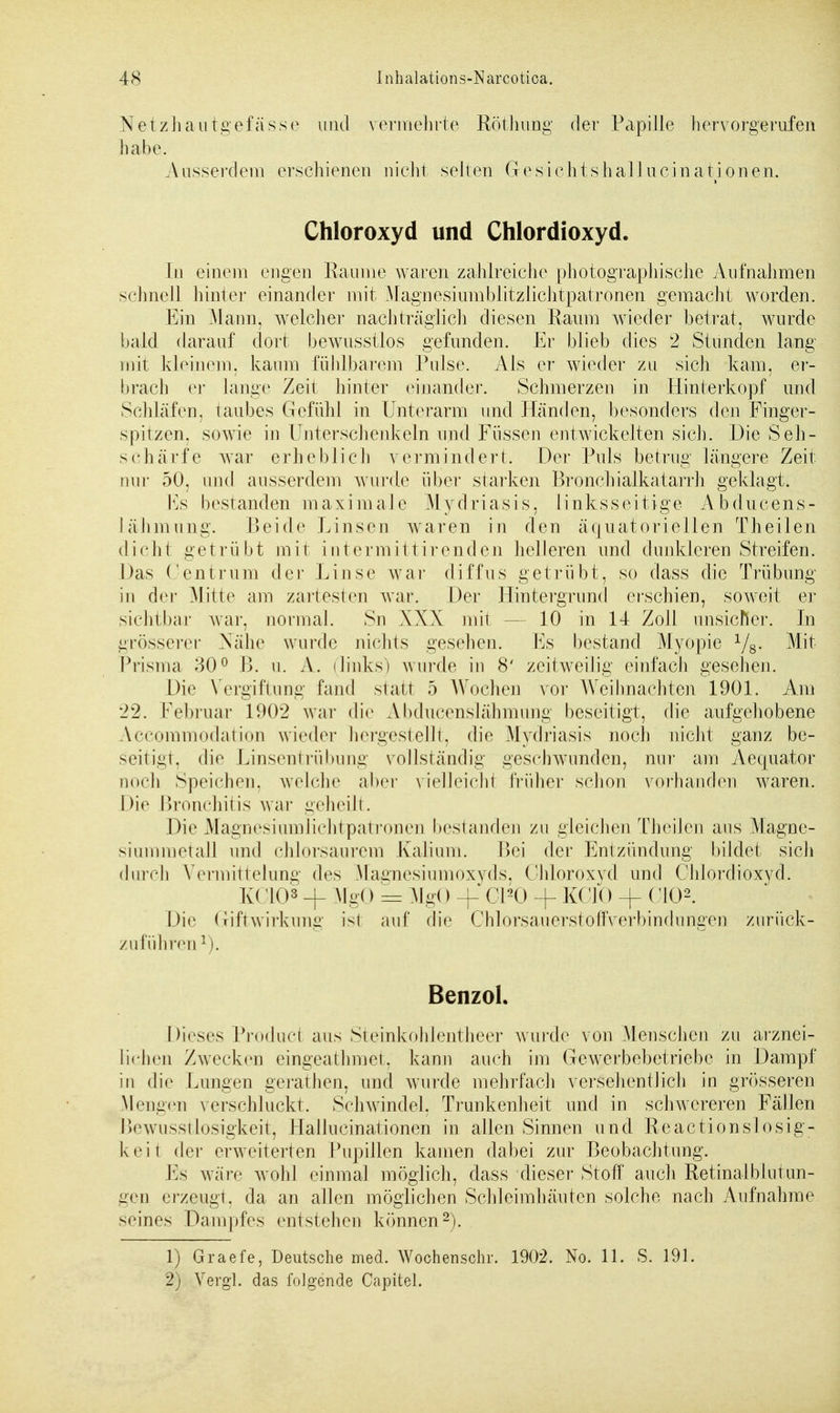Netzhautgefässe und vermehrte Röthung der Papille hervorgerufen habe. Ausserdem erschienen nicht selten Gesichtshallucinationen. Chloroxyd und Chlordioxyd. In einem engen Räume waren zahlreiche photographische Aufnahmen schnell hinter einander mit Magnesiumblitzlichtpatronen gemacht worden. Ein Mann, welcher nachträglich diesen Raum wieder betrat, wurde bald darauf dort bewusstlos gefunden. Er blieb dies 2 Stunden lang mit kleinem, kaum fühlbarem Pulse. Als er wieder zu sich kam, er- brach er lange Zeit hinter einander. Schmerzen in Hinterkopf und Schläfen, taubes Gefühl in Unterarm und Händen, besonders den Finger- spitzen, sowie in Unterschenkeln und Füssen entwickelten sich. Die Seh- schärfe war erheblieh vermindert. Der Puls betrug längere Zeit nur 50. und ausserdem wurde über starken Bronchialkatarrh geklagt. Ks bestanden maximale Mydriasis, linksseitige Abducens- lähmung. Beide Linsen waren in den äquatoriellen Theilen dicht getrübt mit intermittirenden helleren und dunkleren Streifen. Das Centrum der Linse war diffus getrübt, so dass die Trübung in der Mitte am zartesten war. Der Hintergrund erschien, soweit er sichtbar war. normal. Sn XXX mit 10 in 14 Zoll unsiefier. In grösserer Nähe wurde nichts gesehen. Ks bestand Myopie 1/8. Mit Prisma ^0° B. u. A. (links) wurde in 8' zeitweilig einfach gesehen. Die Vergiftung fand statt 5 Wochen vor Weihnachten 1901. Am 22. Februar 1902 war die Abducenslähmung beseitigt, die aufgehobene Accommodation wieder hergestellt, die Mydriasis noch nicht ganz be- seitigt, die Linsentrübung vollständig gesehwunden, nur am Aequator noch Speichen, welche aber vielleicht früher schon vorhanden waren. Die Bronchitis war geheilt. Die Magnesiumlichtpatronen bestanden zu gleichen Theilen aus Magne- siummetall und chlorsaurem Kalium. Bei der Entzündung bildet sich durch Vermittelung des Magnesiumoxyds, Chloroxyd und Chlordioxyd. K< HO3 + MgO = Mg<) -f CPO + KCK) + (J102. Die Giftwirkimg ist auf die Chlorsauerstoffverbindungen zurück- zuführen1). Benzol. Dieses Producl aus Steinkohlentheer wurde von Menschen zu arznei- tichen Zwecken eingeathmet, kann auch im Gewerbebetriebe in Dampf in die Lungen gerathen, und wurde mehrfach versehentlich in grösseren Mengen verschluckt. Schwindel, Trunkenheit und in schwereren Fällen Bewusstlosigkeit, Hallucinationen in allen Sinnen und Reactionslosig- keit der erweiterten Pupillen kamen dabei zur Beobachtung. Es wäre wohl einmal möglich, dass dieser Stoff auch Retinal blutun- gen erzeugt, da an allen möglichen Schleimhäuten solche nach Aufnahme seines Dampfes entstehen können2). 1) Graefe, Deutsche med. Wochenschr. 1902. No. 11. S. 191. 2) Vergl. das folgende Capitel.