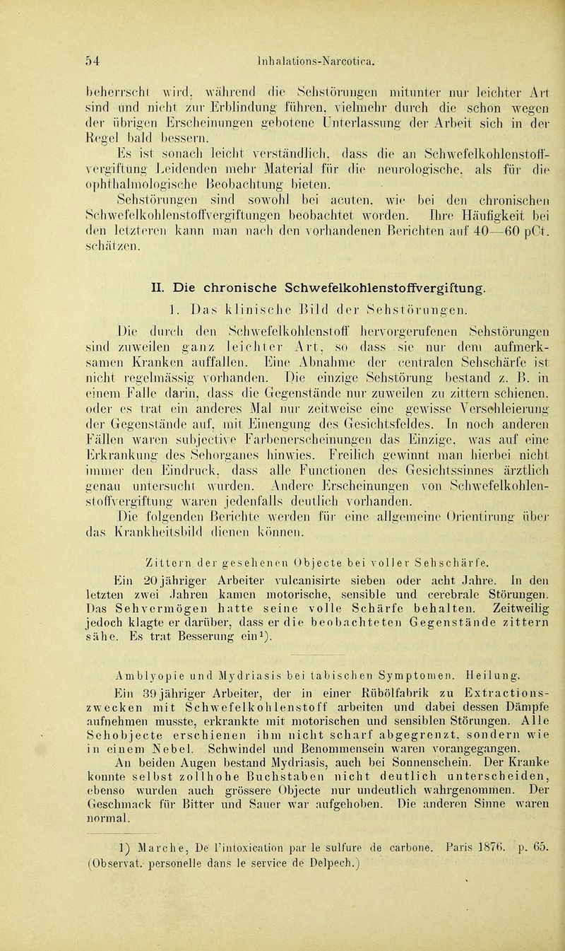 beherrscht wird, während die Sehstörüngen mitunter nur leichter Art sind und nicht zur Erblindung führen, vielmehr durch die schon wegen der übrigen Erscheinungen gebotene Unterlassung der Arbeit sich in der Kegel bald bessern. Es ist sonach leicht verständlich, dass die an Schwefelkohlenstoff- Vergiftung Leidenden mehr Material für die neurologische, als für die ophthalmologische Beobachtung bieten. Sehstörungen sind sowohl bei acuten, wie bei den chronischen Schwefelkohlenstoffvergiftungen beobachtet worden. Ihre Häufigkeit bei den letzteren kann man nach den vorhandenen Berichten auf 40—60 pCt. schätzen. II. Die chronische Schwefelkohlenstoffvergiftung. 1. Das klinische Bild der Sehstörungen. Die durch den Schwefelkohlenstoff hervorgerufenen Sehstörungen sind zuweilen ganz leichter Art, so dass sie nur dem aufmerk- samen Kranken auffallen. Eine Abnahme der centralen Sehschärfe ist nicht regelmässig vorhanden. Die einzige Sehstörung bestand z. B. in einem Falle darin, dass die Gegenstände nur zuweilen zu zittern schienen, oder es trat ein anderes Mal nur zeitweise eine gewisse Verschleierung der Gegenstände auf, mit Einengung des Gesichtsfeldes. In noch anderen Fällen waren subjective Farbenerscheinungen das Einzige, was auf eine Erkrankung des Sehorgan es hinwies. Freilich gewinnt man hierbei nicht immer den Eindruck, dass alle Functionen des Gesichtssinnes ärztlich genau untersucht wurden. Andere Erscheinungen von Schwefelkohlen- stoffvergiftung waren jedenfalls deutlich vorhanden. Die folgenden Berichte werden für eine allgemeine Orientirung über das Krankheitsbild dienen können. Zittern der gesehenen Objecte bei voller Sehschärfe. Ein 20 jähriger Arbeiter vulcanisirte sieben oder acht Jahre. In den letzten zwei Jahren kamen motorische, sensible und cerebrale Störungen. Das Sehvermögen hatte seine volle Schärfe behalten. Zeitweilig jedoch klagte er darüber, dass er die beobachteten Gegenstände zittern sähe. Es trat Besserung ein1). Amblyopie und Mydriasis bei tabisclien Symptomen. Heilung. Ein 39jähriger Arbeiter, der in einer Rübölfabrik zu Extractions- zwecken mit Schwefelkohlenstoff arbeiten und dabei dessen Dämpfe aufnehmen musste, erkrankte mit motorischen und sensiblen Störungen. Alle Sehobjecte erschienen ihm nicht scharf abgegrenzt, sondern wie in einem Nebel. Schwindel und Benommensein waren vorangegangen. An beiden Augen bestand Mydriasis, auch bei Sonnenschein. Der Kranke konnte selbst zollhohe Buchstaben nicht deutlich unterscheiden, ebenso wurden auch grössere Objecte nur undeutlich wahrgenommen. Der Geschmack für Bitter und Sauer war aufgehoben. Die anderen Sinne waren normal. ]) Mar che, De l'intoxication par le sulfure de carbone. Paris 1876. p. 65. (Observat. personelle dans le service de Delpech.)