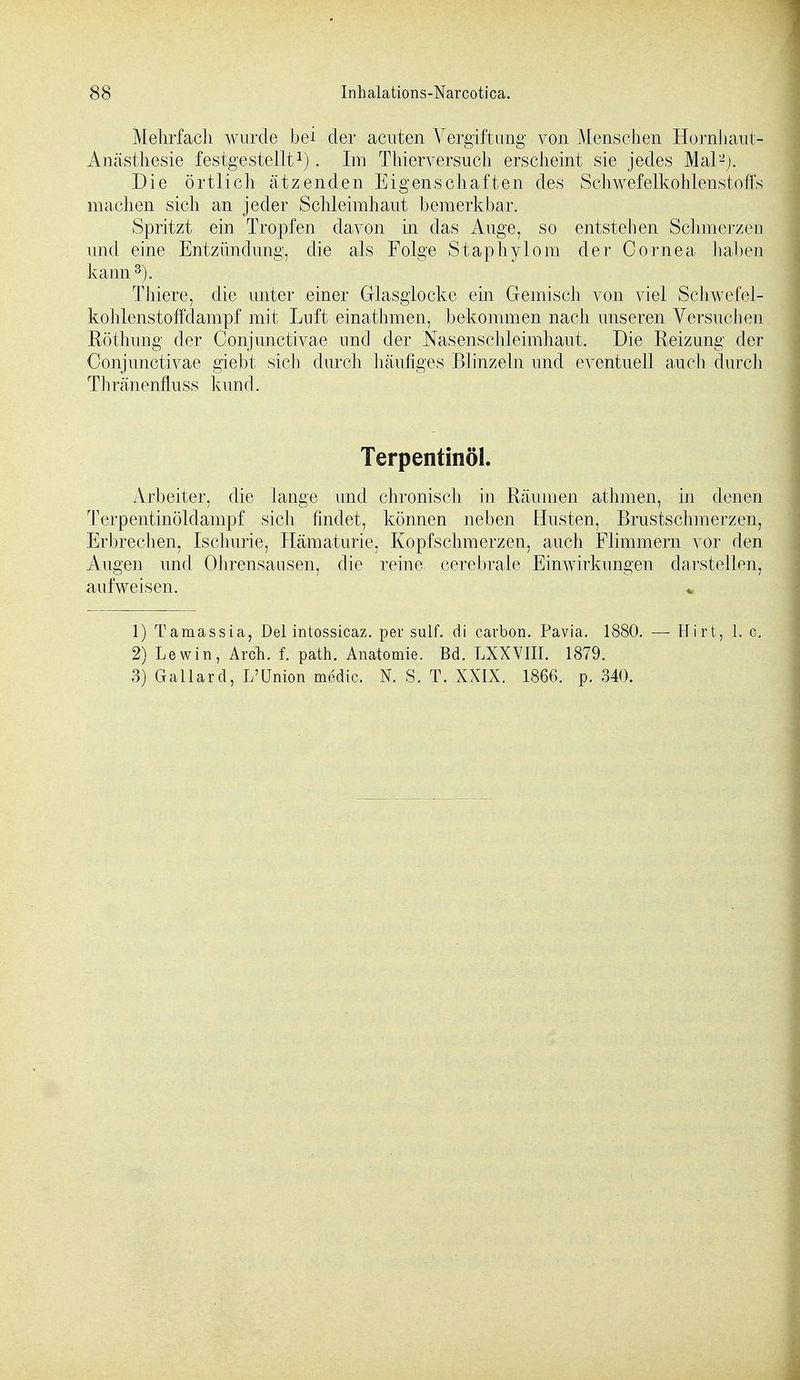 Mehrfach wurde bei der acuten Vergiftung von Menschen Hornhaut- Anästhesie festgestellt1). Im Thierversuch erscheint sie jedes Mal2). Die örtlich ätzenden Eigenschaften des Schwefelkohlenstoffs machen sich an jeder Schleimhaut bemerkbar. Spritzt ein Tropfen davon in das Auge, so entstehen Schmerzen und eine Entzündung, die als Folge Staphylom der Cornea haben kann3). Thiere, die unter einer Glasglocke ein Gemisch von viel Schwefel- kohlenstoffdampf mit Luft einathmen, bekommen nach unseren Versuchen Röthung der Conjunctivae und der Nasenschleimhaut. Die Reizung der Conjunctivae giebt sich durch häufiges Blinzeln und eventuell auch durch Thränenfluss kund. Terpentinöl. Arbeiter, die lange und chronisch in Räumen athmen, in denen Terpentinöldampf sich findet, können neben Husten, Brustschmerzen, Erbrechen, Ischurie, Hämaturie, Kopfschmerzen, auch Flimmern vor den Augen und Ohrensausen, die reine cerebrale Einwirkungen darstellen, aufweisen. * 1) Tamassia, Del intossicaz. per sulf. di carbon. Pavia. 1880. — Hirt, 1. c. 2) Lewin, Arch. f. path. Anatomie. Bd. LXXVIII. 1879. 3) Gallard, L'Union medic, N. S. T. XXIX. 1866. p. 340.