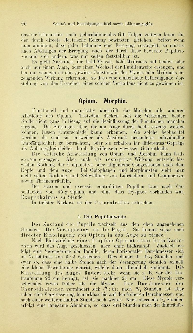 unserer Erkenntniss nach, gehirnlähmendes Gift Folgen zeitigen kann, die den durch directe electrische Reizung bewirkten gleichen. Selbst wenn man annimmt, dass jeder Lähmung eine Erregung vorangeht, so müsste nach Abklingen der Erregung auch der durch diese bewirkte Pupilien- zustand sich ändern, was nur selten feststellbar ist. Es giebt Narcotica, die bald Myosis, bald Mydriasis auf beiden oder auch nur einem Auge, oder einen Wechsel der Pupillenweite erzeugen, und bei nur wenigen ist eine gewisse Constanz in der Myosis oder Mydriasis er- zeugenden Wirkung erkennbar, so dass eine einheitliche befriedigende Vor* Stellung von den Ursachen eines solchen Verhaltens nicht zu gewinnen ist. Opium. Morphin. Functionen und quantitativ übertrifft das Morphin alle anderen Alkaloide des Opium. Trotzdem decken sich die Wirkungen beider Stoffe nicht ganz in Bezug auf die Beeinflussung der Functionen mancher Organe. Die Störungen aber, die am Auge durch beide erzeugt werden können, lassen Unterschiede kaum erkennen. Wo solche beobachtet werden, da sind sie entweder als Ausdruck besonderer individueller Empfänglichkeit zu betrachten, oder sie erhalten ihr differentes *■ Gepräge als Abhängigkeitsleiden durch Ergriffensein gewisser Gehirntheile. Die örtliche Anwendung von Opium und Morphin kann Lid- eczem erzeugen. Aber auch als resorptive Wirkung entsteht bis- weilen Röthung der Conjunctiva oder allgemeine Congestionen nach dem Kopfe und dem Auge. Bei Opiophagen und Morphinisten sieht man nicht selten Röthung und Schwellung von Lidrändern und Conjunctiva, s owie Thränenträufein. Bei starren und excessiv contrahirten Pupillen kam nach Ver- schlucken von 45 g Opium, und ohne dass Dyspnoe vorhanden war, Exophthalmus zu Stande. In tiefster Narkose ist der Cornealreflex erloschen. 1. Die Pupillenweite. Der Zustand der Pupille wechselt aus den oben angegebenen Gründen. Die Verengerung ist die Regel. Sie kommt sogar nach directer Einbringung von Opium in das Auge zu Stande. Nach Einträufelung eines Tropfens Opiumtinctur beim Kanin- chen wird das Auge geschlossen, aber ohne Lidkrampf. Zugleich er- folgt eine Verengerung der Pupille, deren horizontaler Durchmesser sich im Verhältniss von 3 : 2 verkleinert. Dies dauert 4—4y2 Stunden, und zwar so, dass eine halbe Stunde nach der Verengerung ziemlich schnell eine kleine Erweiterung eintritt, welche dann allmählich zunimmt. Die Einstellung des Auges ändert sich; wenn sie z. B. vor der Ein- träufelung 23 cm beträgt, ist sie nachher 21 cm. Diese Myopie ver- schwindet etwas früher als die Myosis. Der Durchmesser der Choroidealvenen vermindert sich (7:6); nach 3/4 Stunden ist aber schon eine Vergrösserung bemerkbar bis auf den früheren Durchmesser, und nach einer weiteren halben Stunde noch weiter. Nach abermals 3/4 Stunden erfolgt eine langsame Abnahme, so dass drei Stunden nach der Einträufe-
