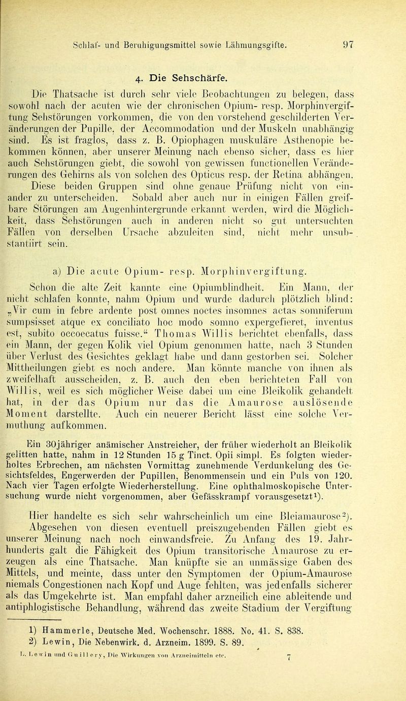 4. Die Sehschärfe. Die Thatsache ist durch sehr viele Beobachtungen zu belegen, dass sowohl nach der acuten wie der chronischen Opium- resp. Morphinvergif- tung Sehstörungen vorkommen, die von den vorstehend geschilderten Ver- änderungen der Pupille, der Accommodation und der Muskeln unabhängig sind. Es ist fraglos, dass z. B. Opiophagen muskuläre Asthenopie be- kommen können, aber unserer Meinung nach ebenso sicher, dass es hier auch Sehstörungen giebt, die sowohl von gewissen functionellen Verände- rungen des Gehirns als von solchen des Opticus resp. der Retina abhängen. Diese beiden Gruppen sind ohne genaue Prüfung nicht von ein- ander zu unterscheiden. Sobald aber auch nur in einigen Fällen greif- bare Störungen am Augenhintergrunde erkannt werden, wird die Möglich- keit, dass Sehstörungen auch in anderen nicht so gut untersuchten Fällen von derselben Ursache abzuleiten sind, nicht mehr unsub- stantiirt sein. a) Die acute Opium- resp. Morphinvergiftung. Schon die alte Zeit kannte eine Opiumblindheit. Ein Mann, der nicht schlafen konnte, nahm Opium und wurde dadurch plötzlich blind: „Vir cum in febre ardente post omnes noctes insomnes actas somniferum sumpsisset atque ex conciliato hoc modo somno expergefieret, inventus est, subito occoecatus fuisse. Thomas Willis berichtet ebenfalls, dass ein Mann, der gegen Kolik viel Opium genommen hatte, nach 3 Stunden über Verlust des Gesichtes geklagt habe und dann gestorben sei. Solcher Mittheilungen giebt es noch andere. Man könnte manche von ihnen als zweifelhaft ausscheiden, z. B. auch den eben berichteten Fall von Willis, weil es sich möglicherweise dabei um eine Bleikolik gehandelt hat, in der das Opium nur das die Amaurose auslösende Moment darstellte. Auch ein neuerer Bericht lässt eine solche Ver- um thung aufkommen. Ein 30jähriger anämischer Anstreicher, der früher wiederholt an Bleikolik gelitten hatte, nahm in 12 Stunden 15 g Tinct. Opii simpl. Es folgten wieder- holtes Erbrechen, am nächsten Vormittag zunehmende Verdunkelung des Ge- sichtsfeldes, Engerwerden der Pupillen, Benommensein und ein Puls von 120. Nach vier Tagen erfolgte Wiederherstellung. Eine ophthalmoskopische Unter- suchung wurde nicht vorgenommen, aber Gefässkrampf vorausgesetzt1). Hier handelte es sich sehr wahrscheinlich um eine Bieiamaurose2). Abgesehen von diesen eventuell preiszugebenden Fällen giebt es unserer Meinung nach noch einwandsfreie. Zu Anfang des 19. Jahr- hunderts galt die Fähigkeit des Opium transitorische Amaurose zu er- zeugen als eine Thatsache. Man knüpfte sie an unmässige Gaben des Mittels, und meinte, dass unter den Symptomen der Opium-Amaurose niemals Congestionen nach Kopf und Auge fehlten, was jedenfalls sicherer als das Umgekehrte ist. Man empfahl daher arzneilich eine ableitende und antiphlogistische Behandlung, während das zweite Stadium der Vergiftung 1) Hammerle, Deutsche Med. Wochenschr. 1888. No. 41. S. 838. 2) Lewin, Die Nebenwirk. d. Arzneim. 1899. S. 89. \j. Lew in und (! uil] ery, Die Wirkungen von Arzneimitteln etc. -