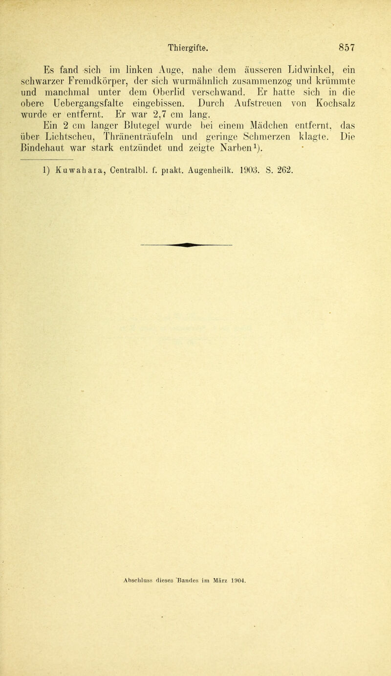 Es fand sich im linken Auge, nahe dem äusseren Lidwinkel, ein schwarzer Fremdkörper, der sich wurmähnlich zusammenzog und krümmte und manchmal unter dem Oberlid verschwand. Er hatte sich in die obere Uebergangsfafte eingebissen. Durch Aufstreuen von Kochsalz wurde er entfernt. Er war 2,7 cm lang. Ein 2 cm langer Blutegel wurde bei einem Mädchen entfernt, das über Lichtscheu, Thränenträufeln und geringe Schmerzen klagte. Die Bindehaut war stark entzündet und zeigte Narben1). 1) Kuwahara, Centralbl. f. piakt. Augenheilk. 1903. S. 262. Abschluss dieses Bandes im März 1904.